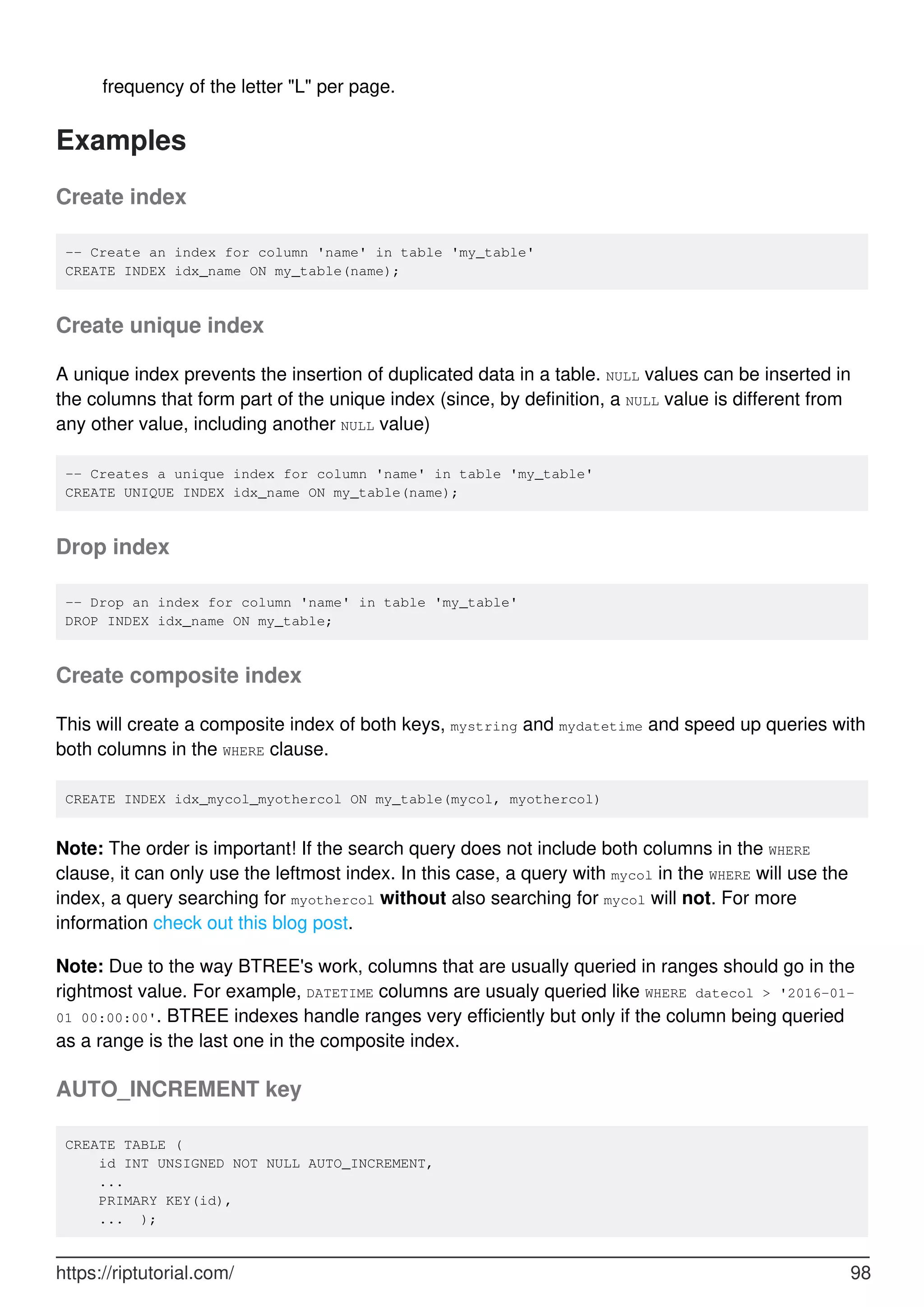 frequency of the letter "L" per page.
Examples
Create index
-- Create an index for column 'name' in table 'my_table'
CREATE INDEX idx_name ON my_table(name);
Create unique index
A unique index prevents the insertion of duplicated data in a table. NULL values can be inserted in
the columns that form part of the unique index (since, by definition, a NULL value is different from
any other value, including another NULL value)
-- Creates a unique index for column 'name' in table 'my_table'
CREATE UNIQUE INDEX idx_name ON my_table(name);
Drop index
-- Drop an index for column 'name' in table 'my_table'
DROP INDEX idx_name ON my_table;
Create composite index
This will create a composite index of both keys, mystring and mydatetime and speed up queries with
both columns in the WHERE clause.
CREATE INDEX idx_mycol_myothercol ON my_table(mycol, myothercol)
Note: The order is important! If the search query does not include both columns in the WHERE
clause, it can only use the leftmost index. In this case, a query with mycol in the WHERE will use the
index, a query searching for myothercol without also searching for mycol will not. For more
information check out this blog post.
Note: Due to the way BTREE's work, columns that are usually queried in ranges should go in the
rightmost value. For example, DATETIME columns are usualy queried like WHERE datecol > '2016-01-
01 00:00:00'. BTREE indexes handle ranges very efficiently but only if the column being queried
as a range is the last one in the composite index.
AUTO_INCREMENT key
CREATE TABLE (
id INT UNSIGNED NOT NULL AUTO_INCREMENT,
...
PRIMARY KEY(id),
... );
https://riptutorial.com/ 98
 