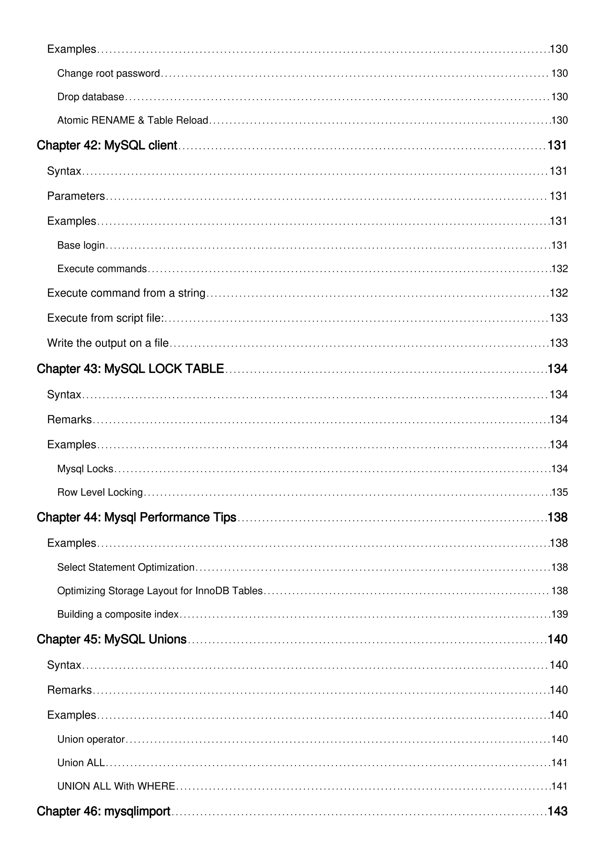 Examples 130
Change root password 130
Drop database 130
Atomic RENAME & Table Reload 130
Chapter 42: MySQL client 131
Syntax 131
Parameters 131
Examples 131
Base login 131
Execute commands 132
Execute command from a string 132
Execute from script file: 133
Write the output on a file 133
Chapter 43: MySQL LOCK TABLE 134
Syntax 134
Remarks 134
Examples 134
Mysql Locks 134
Row Level Locking 135
Chapter 44: Mysql Performance Tips 138
Examples 138
Select Statement Optimization 138
Optimizing Storage Layout for InnoDB Tables 138
Building a composite index 139
Chapter 45: MySQL Unions 140
Syntax 140
Remarks 140
Examples 140
Union operator 140
Union ALL 141
UNION ALL With WHERE 141
Chapter 46: mysqlimport 143
 