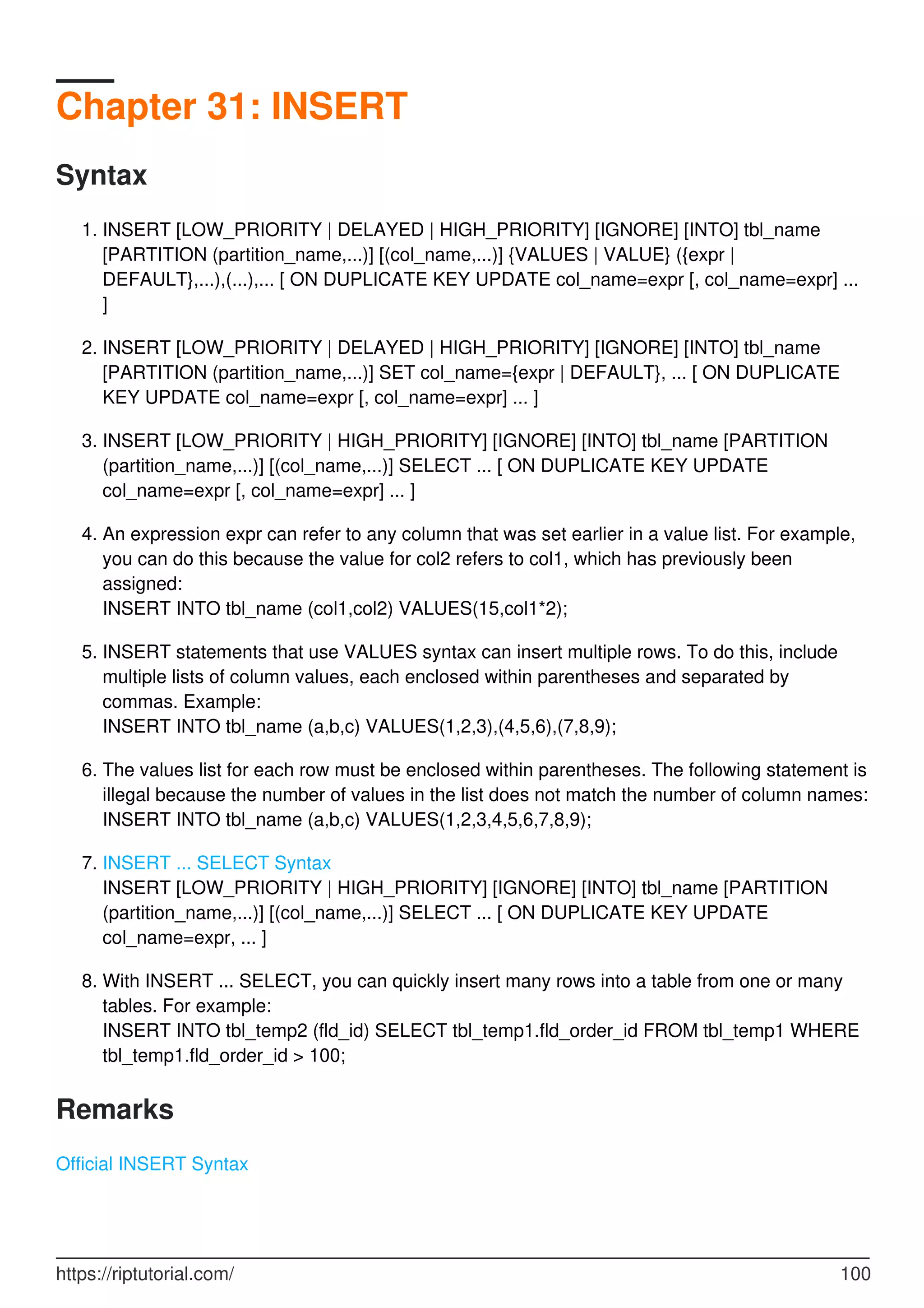 Chapter 31: INSERT
Syntax
INSERT [LOW_PRIORITY | DELAYED | HIGH_PRIORITY] [IGNORE] [INTO] tbl_name
[PARTITION (partition_name,...)] [(col_name,...)] {VALUES | VALUE} ({expr |
DEFAULT},...),(...),... [ ON DUPLICATE KEY UPDATE col_name=expr [, col_name=expr] ...
]
1.
INSERT [LOW_PRIORITY | DELAYED | HIGH_PRIORITY] [IGNORE] [INTO] tbl_name
[PARTITION (partition_name,...)] SET col_name={expr | DEFAULT}, ... [ ON DUPLICATE
KEY UPDATE col_name=expr [, col_name=expr] ... ]
2.
INSERT [LOW_PRIORITY | HIGH_PRIORITY] [IGNORE] [INTO] tbl_name [PARTITION
(partition_name,...)] [(col_name,...)] SELECT ... [ ON DUPLICATE KEY UPDATE
col_name=expr [, col_name=expr] ... ]
3.
An expression expr can refer to any column that was set earlier in a value list. For example,
you can do this because the value for col2 refers to col1, which has previously been
assigned:
INSERT INTO tbl_name (col1,col2) VALUES(15,col1*2);
4.
INSERT statements that use VALUES syntax can insert multiple rows. To do this, include
multiple lists of column values, each enclosed within parentheses and separated by
commas. Example:
INSERT INTO tbl_name (a,b,c) VALUES(1,2,3),(4,5,6),(7,8,9);
5.
The values list for each row must be enclosed within parentheses. The following statement is
illegal because the number of values in the list does not match the number of column names:
INSERT INTO tbl_name (a,b,c) VALUES(1,2,3,4,5,6,7,8,9);
6.
INSERT ... SELECT Syntax
INSERT [LOW_PRIORITY | HIGH_PRIORITY] [IGNORE] [INTO] tbl_name [PARTITION
(partition_name,...)] [(col_name,...)] SELECT ... [ ON DUPLICATE KEY UPDATE
col_name=expr, ... ]
7.
With INSERT ... SELECT, you can quickly insert many rows into a table from one or many
tables. For example:
INSERT INTO tbl_temp2 (fld_id) SELECT tbl_temp1.fld_order_id FROM tbl_temp1 WHERE
tbl_temp1.fld_order_id > 100;
8.
Remarks
Official INSERT Syntax
https://riptutorial.com/ 100
 