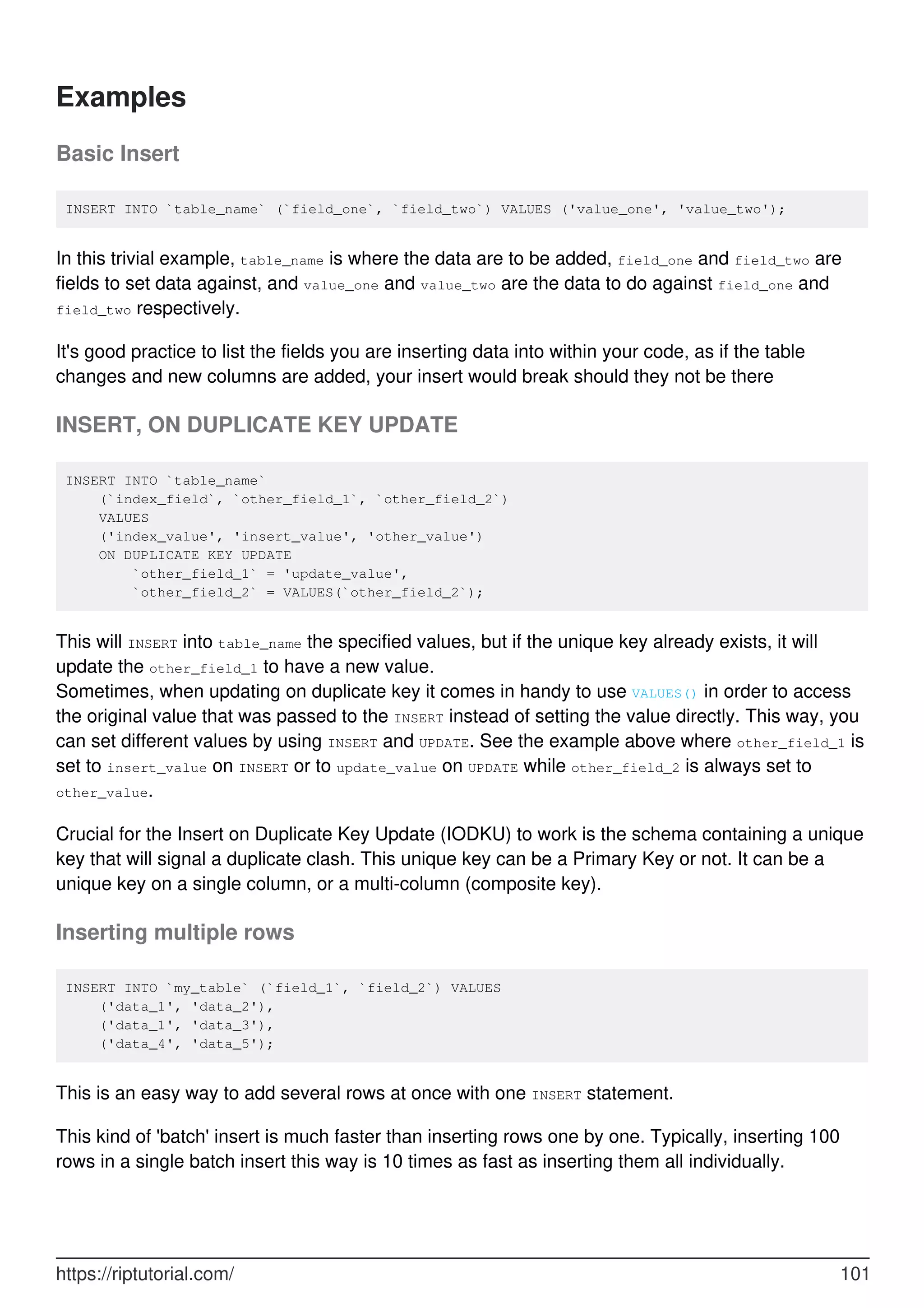 Examples
Basic Insert
INSERT INTO `table_name` (`field_one`, `field_two`) VALUES ('value_one', 'value_two');
In this trivial example, table_name is where the data are to be added, field_one and field_two are
fields to set data against, and value_one and value_two are the data to do against field_one and
field_two respectively.
It's good practice to list the fields you are inserting data into within your code, as if the table
changes and new columns are added, your insert would break should they not be there
INSERT, ON DUPLICATE KEY UPDATE
INSERT INTO `table_name`
(`index_field`, `other_field_1`, `other_field_2`)
VALUES
('index_value', 'insert_value', 'other_value')
ON DUPLICATE KEY UPDATE
`other_field_1` = 'update_value',
`other_field_2` = VALUES(`other_field_2`);
This will INSERT into table_name the specified values, but if the unique key already exists, it will
update the other_field_1 to have a new value.
Sometimes, when updating on duplicate key it comes in handy to use VALUES() in order to access
the original value that was passed to the INSERT instead of setting the value directly. This way, you
can set different values by using INSERT and UPDATE. See the example above where other_field_1 is
set to insert_value on INSERT or to update_value on UPDATE while other_field_2 is always set to
other_value.
Crucial for the Insert on Duplicate Key Update (IODKU) to work is the schema containing a unique
key that will signal a duplicate clash. This unique key can be a Primary Key or not. It can be a
unique key on a single column, or a multi-column (composite key).
Inserting multiple rows
INSERT INTO `my_table` (`field_1`, `field_2`) VALUES
('data_1', 'data_2'),
('data_1', 'data_3'),
('data_4', 'data_5');
This is an easy way to add several rows at once with one INSERT statement.
This kind of 'batch' insert is much faster than inserting rows one by one. Typically, inserting 100
rows in a single batch insert this way is 10 times as fast as inserting them all individually.
https://riptutorial.com/ 101
 