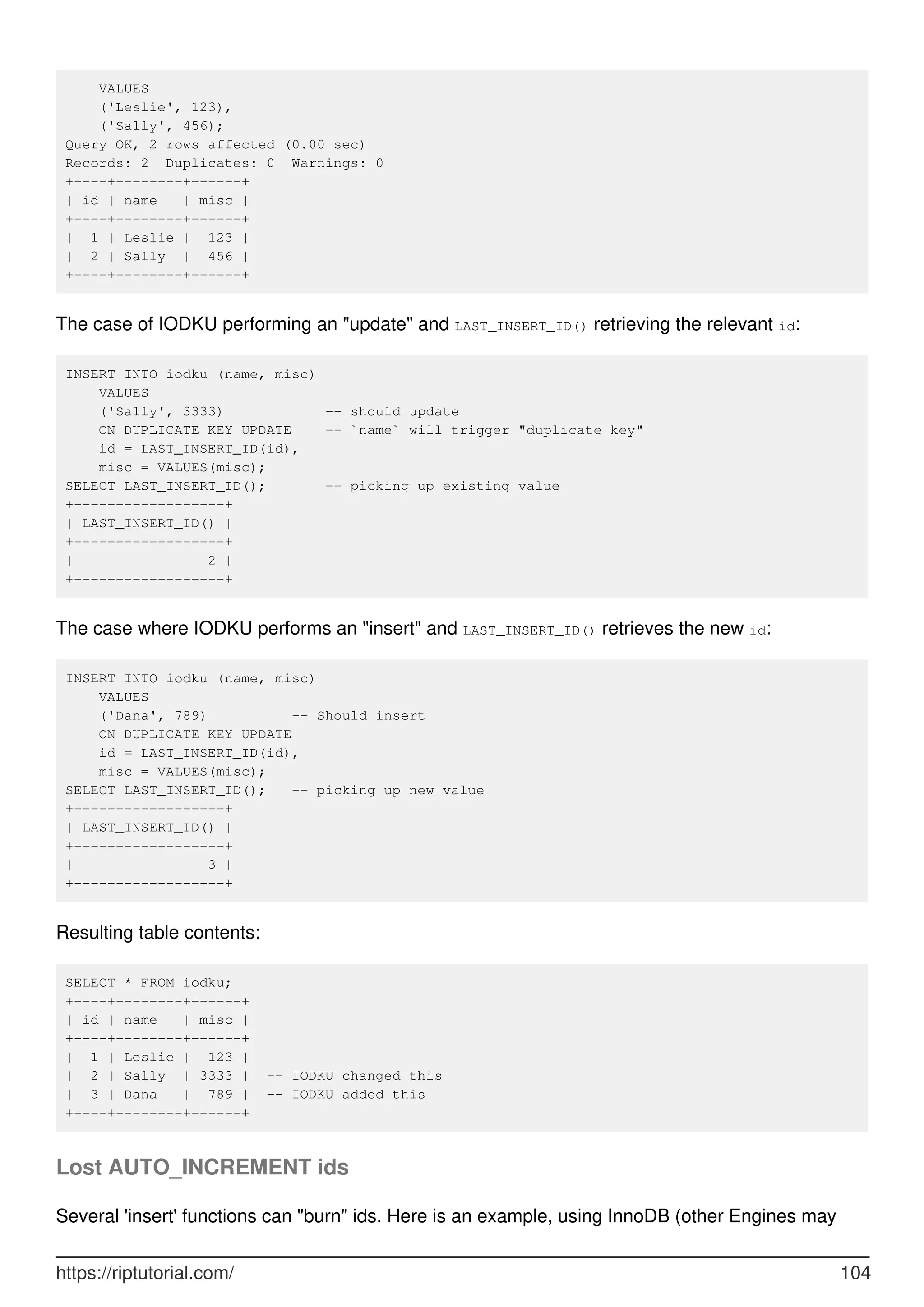 VALUES
('Leslie', 123),
('Sally', 456);
Query OK, 2 rows affected (0.00 sec)
Records: 2 Duplicates: 0 Warnings: 0
+----+--------+------+
| id | name | misc |
+----+--------+------+
| 1 | Leslie | 123 |
| 2 | Sally | 456 |
+----+--------+------+
The case of IODKU performing an "update" and LAST_INSERT_ID() retrieving the relevant id:
INSERT INTO iodku (name, misc)
VALUES
('Sally', 3333) -- should update
ON DUPLICATE KEY UPDATE -- `name` will trigger "duplicate key"
id = LAST_INSERT_ID(id),
misc = VALUES(misc);
SELECT LAST_INSERT_ID(); -- picking up existing value
+------------------+
| LAST_INSERT_ID() |
+------------------+
| 2 |
+------------------+
The case where IODKU performs an "insert" and LAST_INSERT_ID() retrieves the new id:
INSERT INTO iodku (name, misc)
VALUES
('Dana', 789) -- Should insert
ON DUPLICATE KEY UPDATE
id = LAST_INSERT_ID(id),
misc = VALUES(misc);
SELECT LAST_INSERT_ID(); -- picking up new value
+------------------+
| LAST_INSERT_ID() |
+------------------+
| 3 |
+------------------+
Resulting table contents:
SELECT * FROM iodku;
+----+--------+------+
| id | name | misc |
+----+--------+------+
| 1 | Leslie | 123 |
| 2 | Sally | 3333 | -- IODKU changed this
| 3 | Dana | 789 | -- IODKU added this
+----+--------+------+
Lost AUTO_INCREMENT ids
Several 'insert' functions can "burn" ids. Here is an example, using InnoDB (other Engines may
https://riptutorial.com/ 104
 