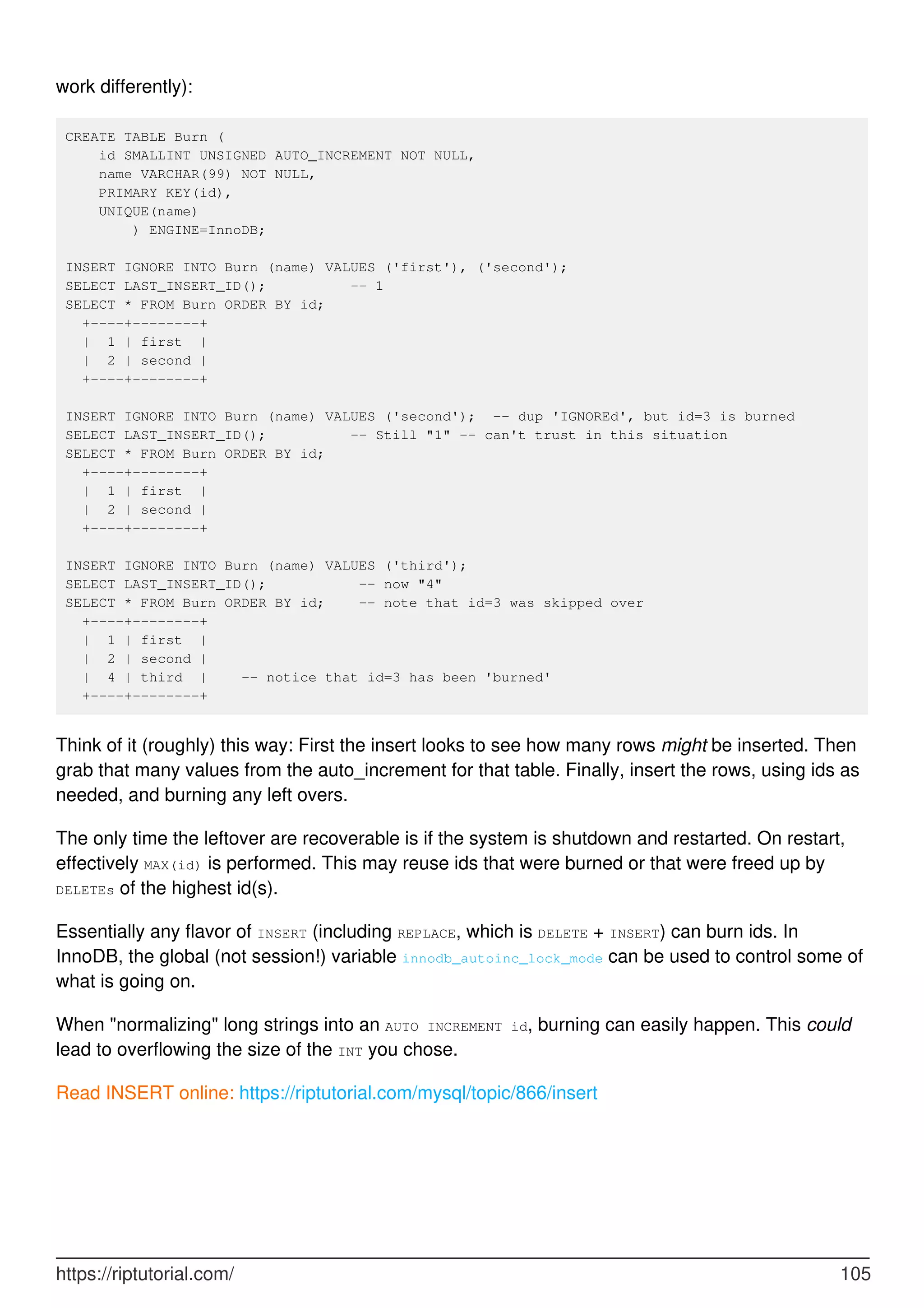 work differently):
CREATE TABLE Burn (
id SMALLINT UNSIGNED AUTO_INCREMENT NOT NULL,
name VARCHAR(99) NOT NULL,
PRIMARY KEY(id),
UNIQUE(name)
) ENGINE=InnoDB;
INSERT IGNORE INTO Burn (name) VALUES ('first'), ('second');
SELECT LAST_INSERT_ID(); -- 1
SELECT * FROM Burn ORDER BY id;
+----+--------+
| 1 | first |
| 2 | second |
+----+--------+
INSERT IGNORE INTO Burn (name) VALUES ('second'); -- dup 'IGNOREd', but id=3 is burned
SELECT LAST_INSERT_ID(); -- Still "1" -- can't trust in this situation
SELECT * FROM Burn ORDER BY id;
+----+--------+
| 1 | first |
| 2 | second |
+----+--------+
INSERT IGNORE INTO Burn (name) VALUES ('third');
SELECT LAST_INSERT_ID(); -- now "4"
SELECT * FROM Burn ORDER BY id; -- note that id=3 was skipped over
+----+--------+
| 1 | first |
| 2 | second |
| 4 | third | -- notice that id=3 has been 'burned'
+----+--------+
Think of it (roughly) this way: First the insert looks to see how many rows might be inserted. Then
grab that many values from the auto_increment for that table. Finally, insert the rows, using ids as
needed, and burning any left overs.
The only time the leftover are recoverable is if the system is shutdown and restarted. On restart,
effectively MAX(id) is performed. This may reuse ids that were burned or that were freed up by
DELETEs of the highest id(s).
Essentially any flavor of INSERT (including REPLACE, which is DELETE + INSERT) can burn ids. In
InnoDB, the global (not session!) variable innodb_autoinc_lock_mode can be used to control some of
what is going on.
When "normalizing" long strings into an AUTO INCREMENT id, burning can easily happen. This could
lead to overflowing the size of the INT you chose.
Read INSERT online: https://riptutorial.com/mysql/topic/866/insert
https://riptutorial.com/ 105
 