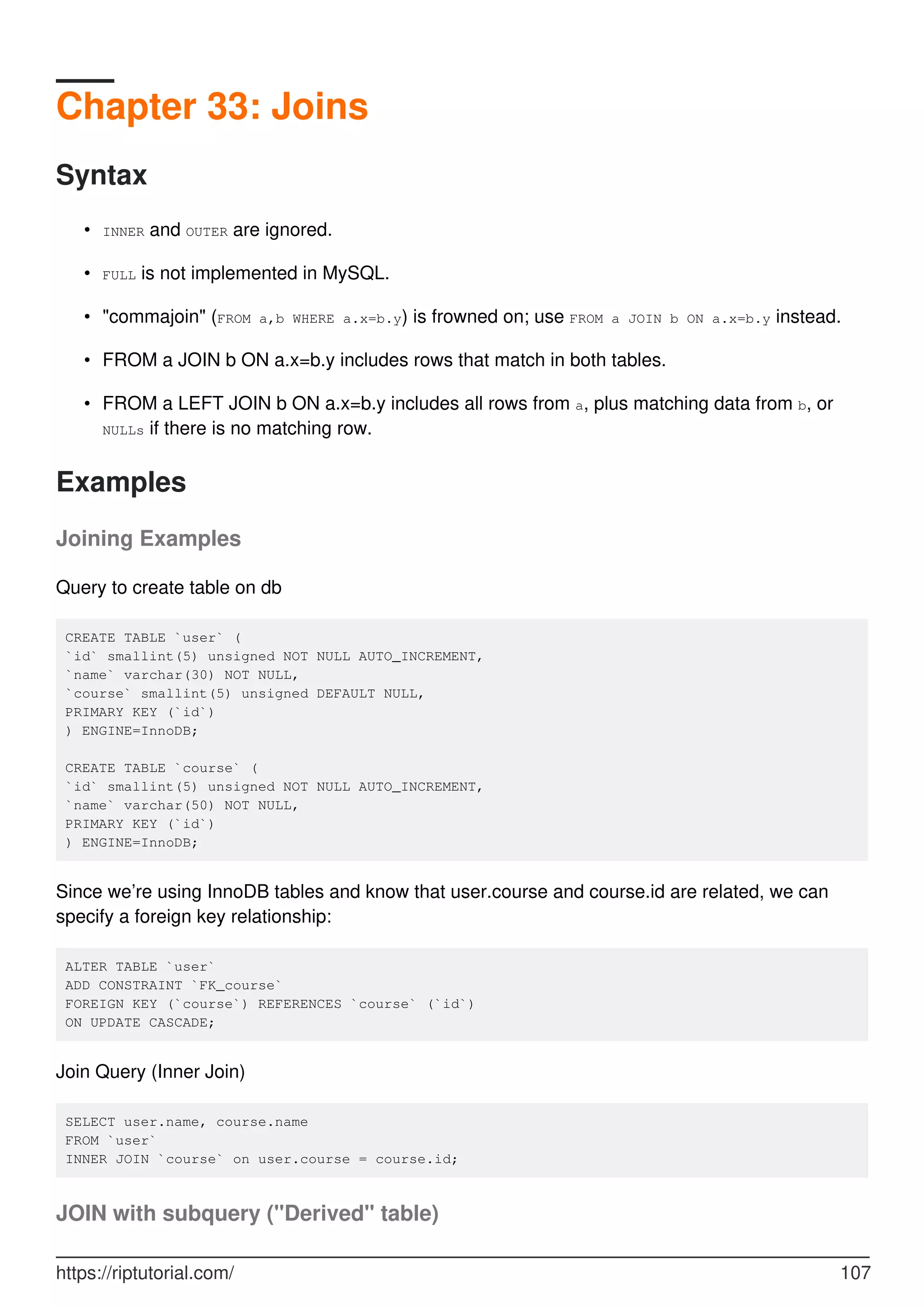 Chapter 33: Joins
Syntax
INNER and OUTER are ignored.
•
FULL is not implemented in MySQL.
•
"commajoin" (FROM a,b WHERE a.x=b.y) is frowned on; use FROM a JOIN b ON a.x=b.y instead.
•
FROM a JOIN b ON a.x=b.y includes rows that match in both tables.
•
FROM a LEFT JOIN b ON a.x=b.y includes all rows from a, plus matching data from b, or
NULLs if there is no matching row.
•
Examples
Joining Examples
Query to create table on db
CREATE TABLE `user` (
`id` smallint(5) unsigned NOT NULL AUTO_INCREMENT,
`name` varchar(30) NOT NULL,
`course` smallint(5) unsigned DEFAULT NULL,
PRIMARY KEY (`id`)
) ENGINE=InnoDB;
CREATE TABLE `course` (
`id` smallint(5) unsigned NOT NULL AUTO_INCREMENT,
`name` varchar(50) NOT NULL,
PRIMARY KEY (`id`)
) ENGINE=InnoDB;
Since we’re using InnoDB tables and know that user.course and course.id are related, we can
specify a foreign key relationship:
ALTER TABLE `user`
ADD CONSTRAINT `FK_course`
FOREIGN KEY (`course`) REFERENCES `course` (`id`)
ON UPDATE CASCADE;
Join Query (Inner Join)
SELECT user.name, course.name
FROM `user`
INNER JOIN `course` on user.course = course.id;
JOIN with subquery ("Derived" table)
https://riptutorial.com/ 107
 
