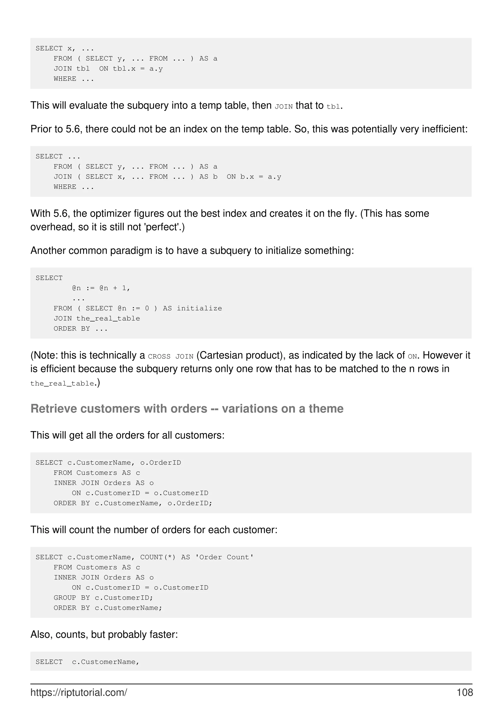 SELECT x, ...
FROM ( SELECT y, ... FROM ... ) AS a
JOIN tbl ON tbl.x = a.y
WHERE ...
This will evaluate the subquery into a temp table, then JOIN that to tbl.
Prior to 5.6, there could not be an index on the temp table. So, this was potentially very inefficient:
SELECT ...
FROM ( SELECT y, ... FROM ... ) AS a
JOIN ( SELECT x, ... FROM ... ) AS b ON b.x = a.y
WHERE ...
With 5.6, the optimizer figures out the best index and creates it on the fly. (This has some
overhead, so it is still not 'perfect'.)
Another common paradigm is to have a subquery to initialize something:
SELECT
@n := @n + 1,
...
FROM ( SELECT @n := 0 ) AS initialize
JOIN the_real_table
ORDER BY ...
(Note: this is technically a CROSS JOIN (Cartesian product), as indicated by the lack of ON. However it
is efficient because the subquery returns only one row that has to be matched to the n rows in
the_real_table.)
Retrieve customers with orders -- variations on a theme
This will get all the orders for all customers:
SELECT c.CustomerName, o.OrderID
FROM Customers AS c
INNER JOIN Orders AS o
ON c.CustomerID = o.CustomerID
ORDER BY c.CustomerName, o.OrderID;
This will count the number of orders for each customer:
SELECT c.CustomerName, COUNT(*) AS 'Order Count'
FROM Customers AS c
INNER JOIN Orders AS o
ON c.CustomerID = o.CustomerID
GROUP BY c.CustomerID;
ORDER BY c.CustomerName;
Also, counts, but probably faster:
SELECT c.CustomerName,
https://riptutorial.com/ 108
 