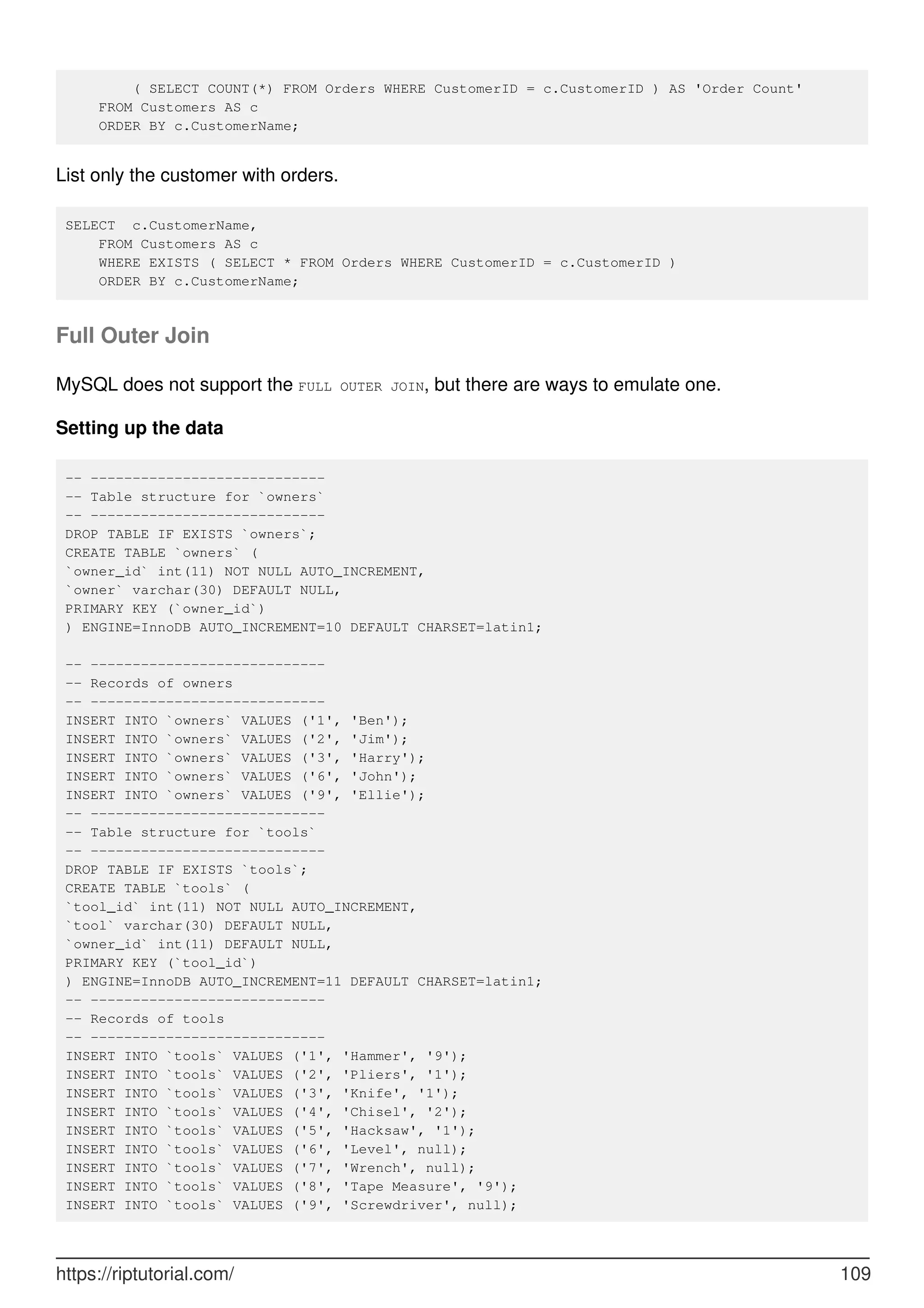 ( SELECT COUNT(*) FROM Orders WHERE CustomerID = c.CustomerID ) AS 'Order Count'
FROM Customers AS c
ORDER BY c.CustomerName;
List only the customer with orders.
SELECT c.CustomerName,
FROM Customers AS c
WHERE EXISTS ( SELECT * FROM Orders WHERE CustomerID = c.CustomerID )
ORDER BY c.CustomerName;
Full Outer Join
MySQL does not support the FULL OUTER JOIN, but there are ways to emulate one.
Setting up the data
-- ----------------------------
-- Table structure for `owners`
-- ----------------------------
DROP TABLE IF EXISTS `owners`;
CREATE TABLE `owners` (
`owner_id` int(11) NOT NULL AUTO_INCREMENT,
`owner` varchar(30) DEFAULT NULL,
PRIMARY KEY (`owner_id`)
) ENGINE=InnoDB AUTO_INCREMENT=10 DEFAULT CHARSET=latin1;
-- ----------------------------
-- Records of owners
-- ----------------------------
INSERT INTO `owners` VALUES ('1', 'Ben');
INSERT INTO `owners` VALUES ('2', 'Jim');
INSERT INTO `owners` VALUES ('3', 'Harry');
INSERT INTO `owners` VALUES ('6', 'John');
INSERT INTO `owners` VALUES ('9', 'Ellie');
-- ----------------------------
-- Table structure for `tools`
-- ----------------------------
DROP TABLE IF EXISTS `tools`;
CREATE TABLE `tools` (
`tool_id` int(11) NOT NULL AUTO_INCREMENT,
`tool` varchar(30) DEFAULT NULL,
`owner_id` int(11) DEFAULT NULL,
PRIMARY KEY (`tool_id`)
) ENGINE=InnoDB AUTO_INCREMENT=11 DEFAULT CHARSET=latin1;
-- ----------------------------
-- Records of tools
-- ----------------------------
INSERT INTO `tools` VALUES ('1', 'Hammer', '9');
INSERT INTO `tools` VALUES ('2', 'Pliers', '1');
INSERT INTO `tools` VALUES ('3', 'Knife', '1');
INSERT INTO `tools` VALUES ('4', 'Chisel', '2');
INSERT INTO `tools` VALUES ('5', 'Hacksaw', '1');
INSERT INTO `tools` VALUES ('6', 'Level', null);
INSERT INTO `tools` VALUES ('7', 'Wrench', null);
INSERT INTO `tools` VALUES ('8', 'Tape Measure', '9');
INSERT INTO `tools` VALUES ('9', 'Screwdriver', null);
https://riptutorial.com/ 109
 