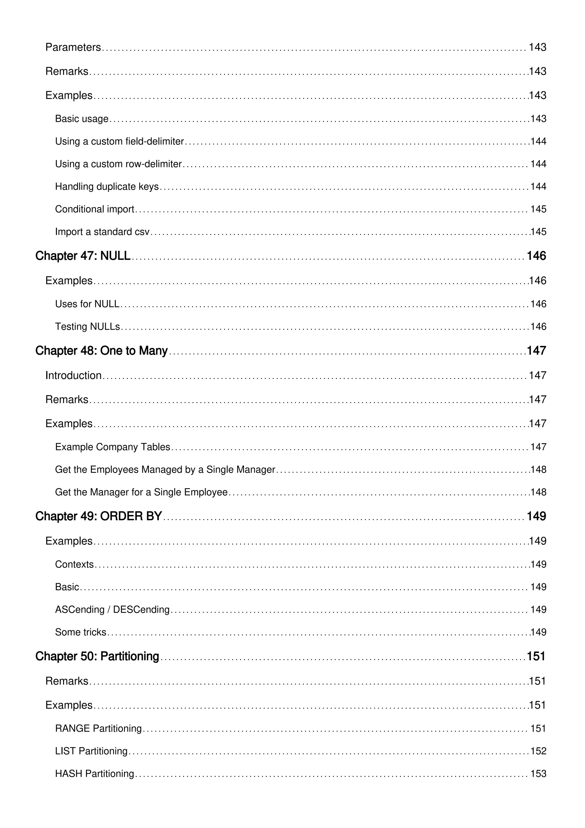 Parameters 143
Remarks 143
Examples 143
Basic usage 143
Using a custom field-delimiter 144
Using a custom row-delimiter 144
Handling duplicate keys 144
Conditional import 145
Import a standard csv 145
Chapter 47: NULL 146
Examples 146
Uses for NULL 146
Testing NULLs 146
Chapter 48: One to Many 147
Introduction 147
Remarks 147
Examples 147
Example Company Tables 147
Get the Employees Managed by a Single Manager 148
Get the Manager for a Single Employee 148
Chapter 49: ORDER BY 149
Examples 149
Contexts 149
Basic 149
ASCending / DESCending 149
Some tricks 149
Chapter 50: Partitioning 151
Remarks 151
Examples 151
RANGE Partitioning 151
LIST Partitioning 152
HASH Partitioning 153
 