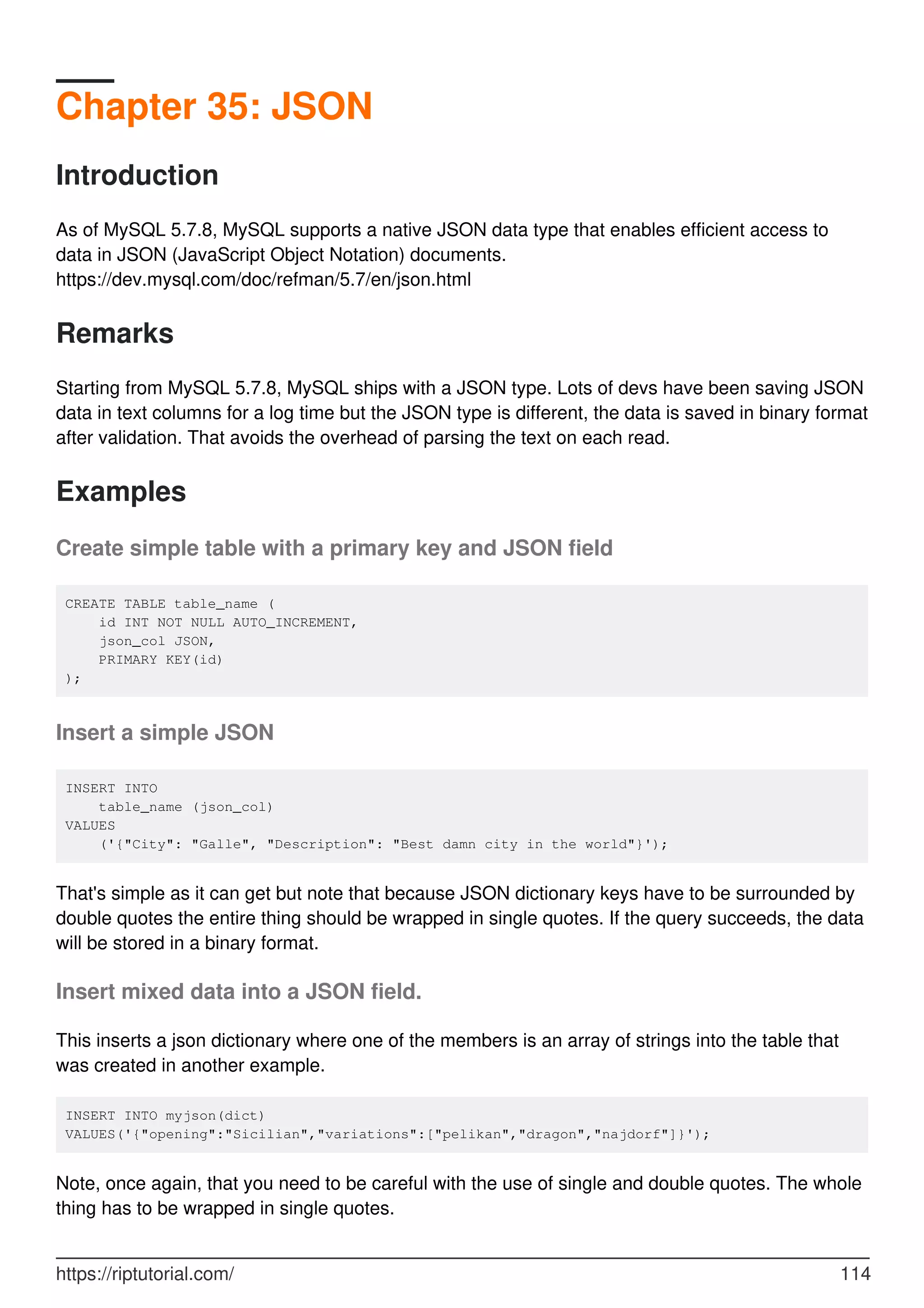 Chapter 35: JSON
Introduction
As of MySQL 5.7.8, MySQL supports a native JSON data type that enables efficient access to
data in JSON (JavaScript Object Notation) documents.
https://dev.mysql.com/doc/refman/5.7/en/json.html
Remarks
Starting from MySQL 5.7.8, MySQL ships with a JSON type. Lots of devs have been saving JSON
data in text columns for a log time but the JSON type is different, the data is saved in binary format
after validation. That avoids the overhead of parsing the text on each read.
Examples
Create simple table with a primary key and JSON field
CREATE TABLE table_name (
id INT NOT NULL AUTO_INCREMENT,
json_col JSON,
PRIMARY KEY(id)
);
Insert a simple JSON
INSERT INTO
table_name (json_col)
VALUES
('{"City": "Galle", "Description": "Best damn city in the world"}');
That's simple as it can get but note that because JSON dictionary keys have to be surrounded by
double quotes the entire thing should be wrapped in single quotes. If the query succeeds, the data
will be stored in a binary format.
Insert mixed data into a JSON field.
This inserts a json dictionary where one of the members is an array of strings into the table that
was created in another example.
INSERT INTO myjson(dict)
VALUES('{"opening":"Sicilian","variations":["pelikan","dragon","najdorf"]}');
Note, once again, that you need to be careful with the use of single and double quotes. The whole
thing has to be wrapped in single quotes.
https://riptutorial.com/ 114
 