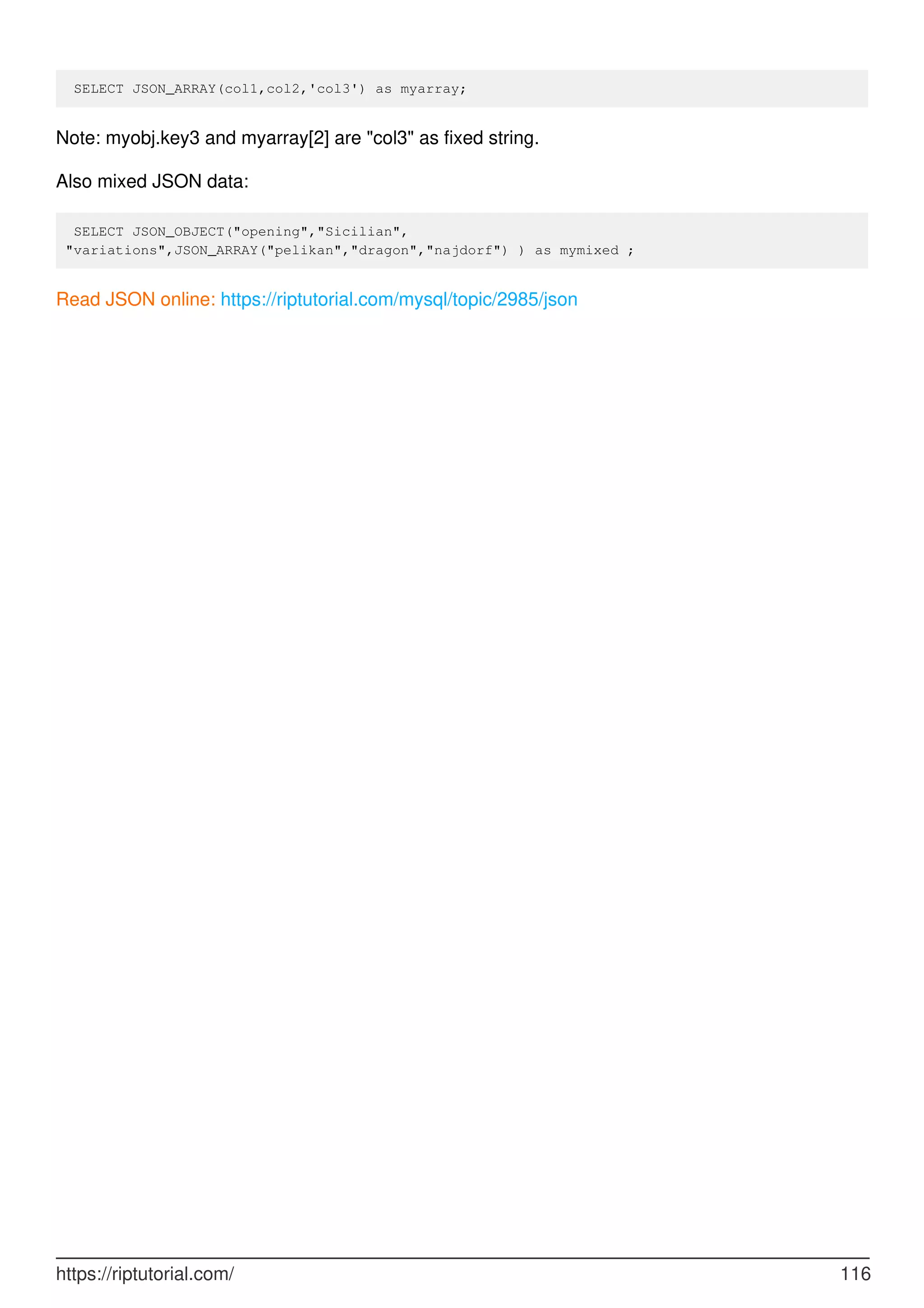 SELECT JSON_ARRAY(col1,col2,'col3') as myarray;
Note: myobj.key3 and myarray[2] are "col3" as fixed string.
Also mixed JSON data:
SELECT JSON_OBJECT("opening","Sicilian",
"variations",JSON_ARRAY("pelikan","dragon","najdorf") ) as mymixed ;
Read JSON online: https://riptutorial.com/mysql/topic/2985/json
https://riptutorial.com/ 116
 