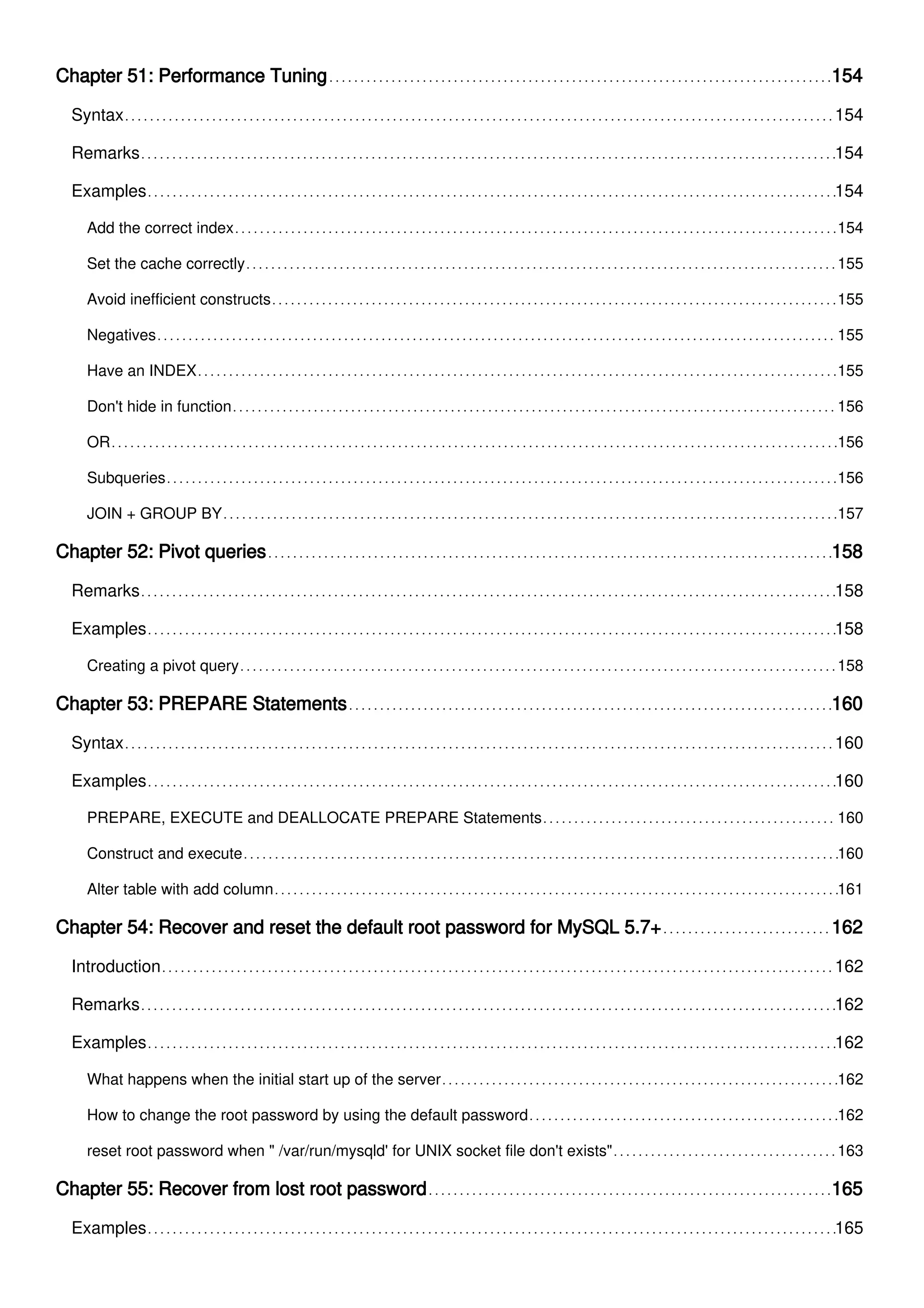 Chapter 51: Performance Tuning 154
Syntax 154
Remarks 154
Examples 154
Add the correct index 154
Set the cache correctly 155
Avoid inefficient constructs 155
Negatives 155
Have an INDEX 155
Don't hide in function 156
OR 156
Subqueries 156
JOIN + GROUP BY 157
Chapter 52: Pivot queries 158
Remarks 158
Examples 158
Creating a pivot query 158
Chapter 53: PREPARE Statements 160
Syntax 160
Examples 160
PREPARE, EXECUTE and DEALLOCATE PREPARE Statements 160
Construct and execute 160
Alter table with add column 161
Chapter 54: Recover and reset the default root password for MySQL 5.7+ 162
Introduction 162
Remarks 162
Examples 162
What happens when the initial start up of the server 162
How to change the root password by using the default password 162
reset root password when " /var/run/mysqld' for UNIX socket file don't exists" 163
Chapter 55: Recover from lost root password 165
Examples 165
 