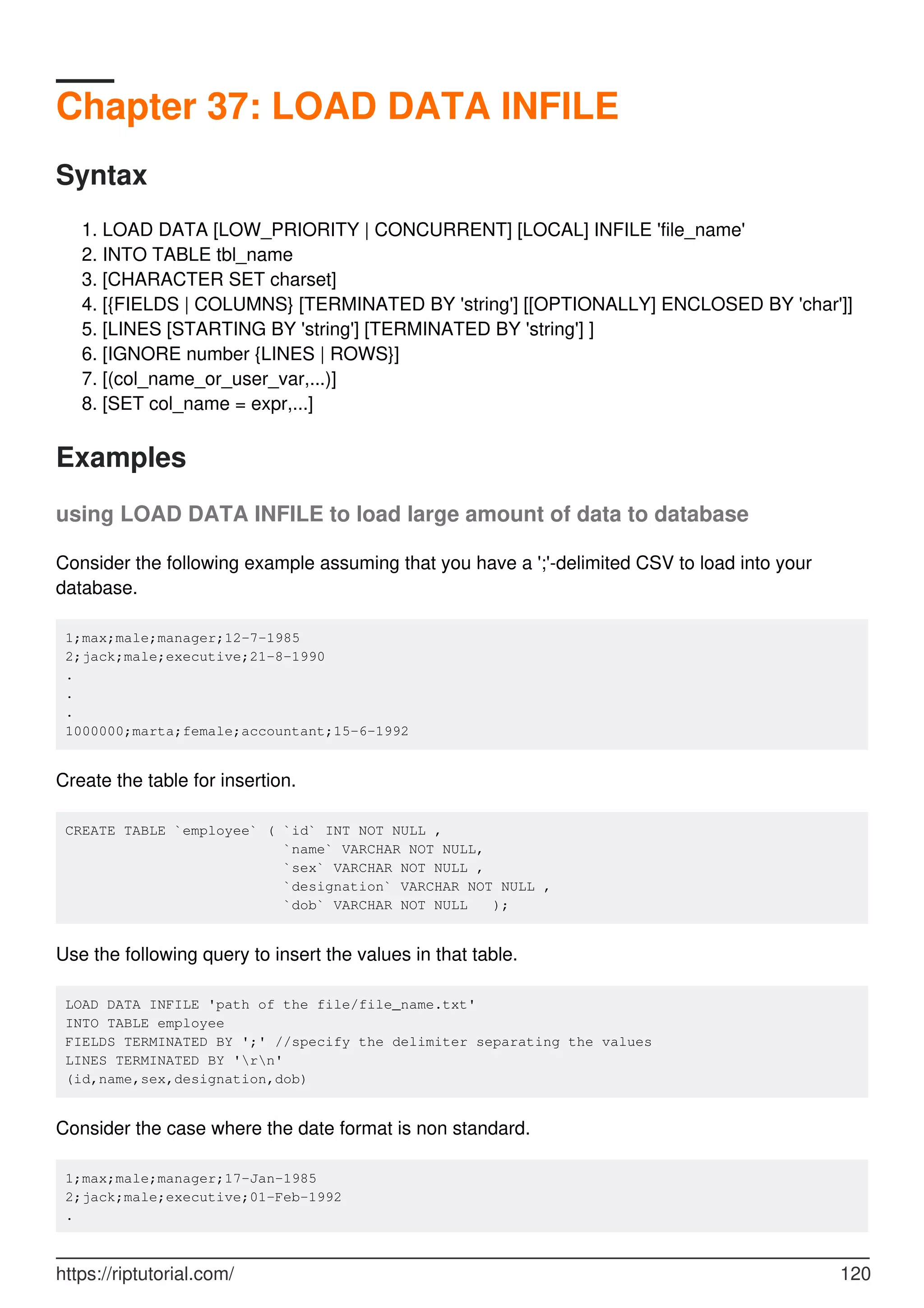 Chapter 37: LOAD DATA INFILE
Syntax
LOAD DATA [LOW_PRIORITY | CONCURRENT] [LOCAL] INFILE 'file_name'
1.
INTO TABLE tbl_name
2.
[CHARACTER SET charset]
3.
[{FIELDS | COLUMNS} [TERMINATED BY 'string'] [[OPTIONALLY] ENCLOSED BY 'char']]
4.
[LINES [STARTING BY 'string'] [TERMINATED BY 'string'] ]
5.
[IGNORE number {LINES | ROWS}]
6.
[(col_name_or_user_var,...)]
7.
[SET col_name = expr,...]
8.
Examples
using LOAD DATA INFILE to load large amount of data to database
Consider the following example assuming that you have a ';'-delimited CSV to load into your
database.
1;max;male;manager;12-7-1985
2;jack;male;executive;21-8-1990
.
.
.
1000000;marta;female;accountant;15-6-1992
Create the table for insertion.
CREATE TABLE `employee` ( `id` INT NOT NULL ,
`name` VARCHAR NOT NULL,
`sex` VARCHAR NOT NULL ,
`designation` VARCHAR NOT NULL ,
`dob` VARCHAR NOT NULL );
Use the following query to insert the values in that table.
LOAD DATA INFILE 'path of the file/file_name.txt'
INTO TABLE employee
FIELDS TERMINATED BY ';' //specify the delimiter separating the values
LINES TERMINATED BY 'rn'
(id,name,sex,designation,dob)
Consider the case where the date format is non standard.
1;max;male;manager;17-Jan-1985
2;jack;male;executive;01-Feb-1992
.
https://riptutorial.com/ 120
 