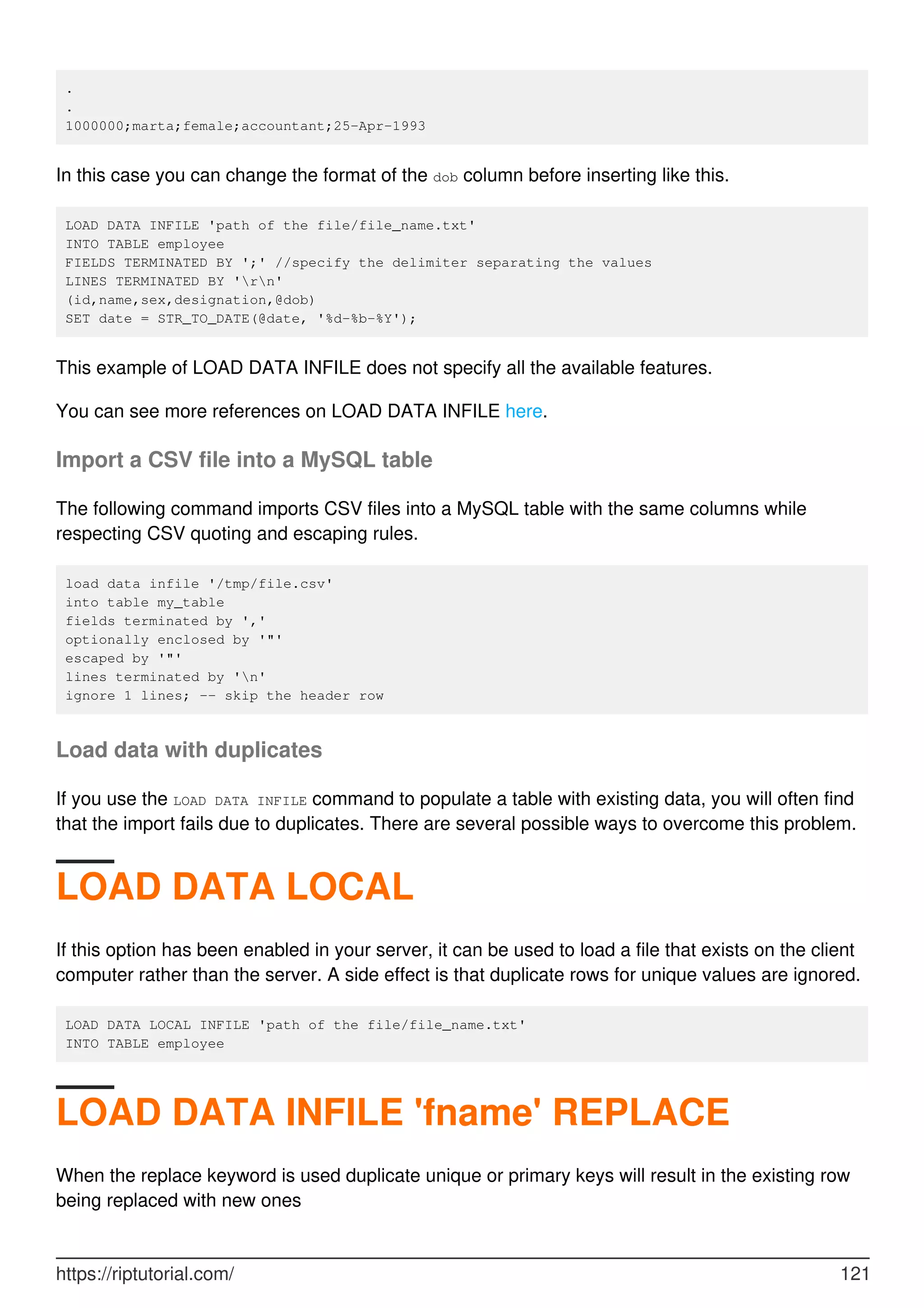 .
.
1000000;marta;female;accountant;25-Apr-1993
In this case you can change the format of the dob column before inserting like this.
LOAD DATA INFILE 'path of the file/file_name.txt'
INTO TABLE employee
FIELDS TERMINATED BY ';' //specify the delimiter separating the values
LINES TERMINATED BY 'rn'
(id,name,sex,designation,@dob)
SET date = STR_TO_DATE(@date, '%d-%b-%Y');
This example of LOAD DATA INFILE does not specify all the available features.
You can see more references on LOAD DATA INFILE here.
Import a CSV file into a MySQL table
The following command imports CSV files into a MySQL table with the same columns while
respecting CSV quoting and escaping rules.
load data infile '/tmp/file.csv'
into table my_table
fields terminated by ','
optionally enclosed by '"'
escaped by '"'
lines terminated by 'n'
ignore 1 lines; -- skip the header row
Load data with duplicates
If you use the LOAD DATA INFILE command to populate a table with existing data, you will often find
that the import fails due to duplicates. There are several possible ways to overcome this problem.
LOAD DATA LOCAL
If this option has been enabled in your server, it can be used to load a file that exists on the client
computer rather than the server. A side effect is that duplicate rows for unique values are ignored.
LOAD DATA LOCAL INFILE 'path of the file/file_name.txt'
INTO TABLE employee
LOAD DATA INFILE 'fname' REPLACE
When the replace keyword is used duplicate unique or primary keys will result in the existing row
being replaced with new ones
https://riptutorial.com/ 121
 