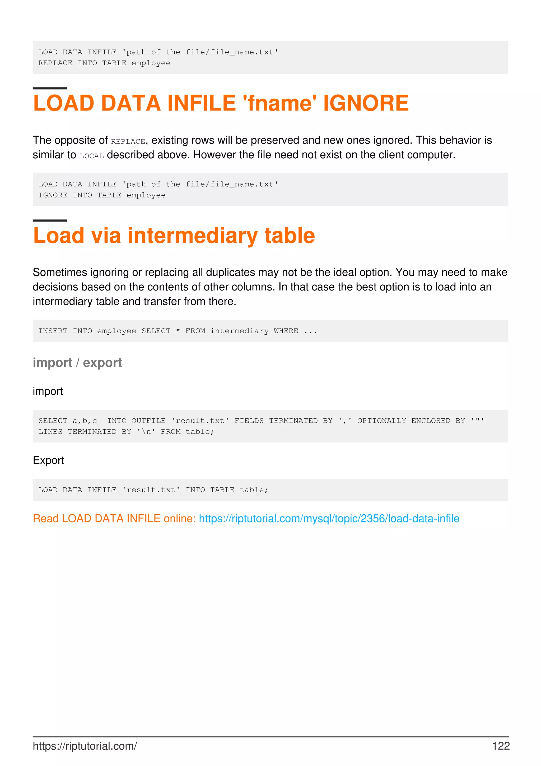 LOAD DATA INFILE 'path of the file/file_name.txt'
REPLACE INTO TABLE employee
LOAD DATA INFILE 'fname' IGNORE
The opposite of REPLACE, existing rows will be preserved and new ones ignored. This behavior is
similar to LOCAL described above. However the file need not exist on the client computer.
LOAD DATA INFILE 'path of the file/file_name.txt'
IGNORE INTO TABLE employee
Load via intermediary table
Sometimes ignoring or replacing all duplicates may not be the ideal option. You may need to make
decisions based on the contents of other columns. In that case the best option is to load into an
intermediary table and transfer from there.
INSERT INTO employee SELECT * FROM intermediary WHERE ...
import / export
import
SELECT a,b,c INTO OUTFILE 'result.txt' FIELDS TERMINATED BY ',' OPTIONALLY ENCLOSED BY '"'
LINES TERMINATED BY 'n' FROM table;
Export
LOAD DATA INFILE 'result.txt' INTO TABLE table;
Read LOAD DATA INFILE online: https://riptutorial.com/mysql/topic/2356/load-data-infile
https://riptutorial.com/ 122
 