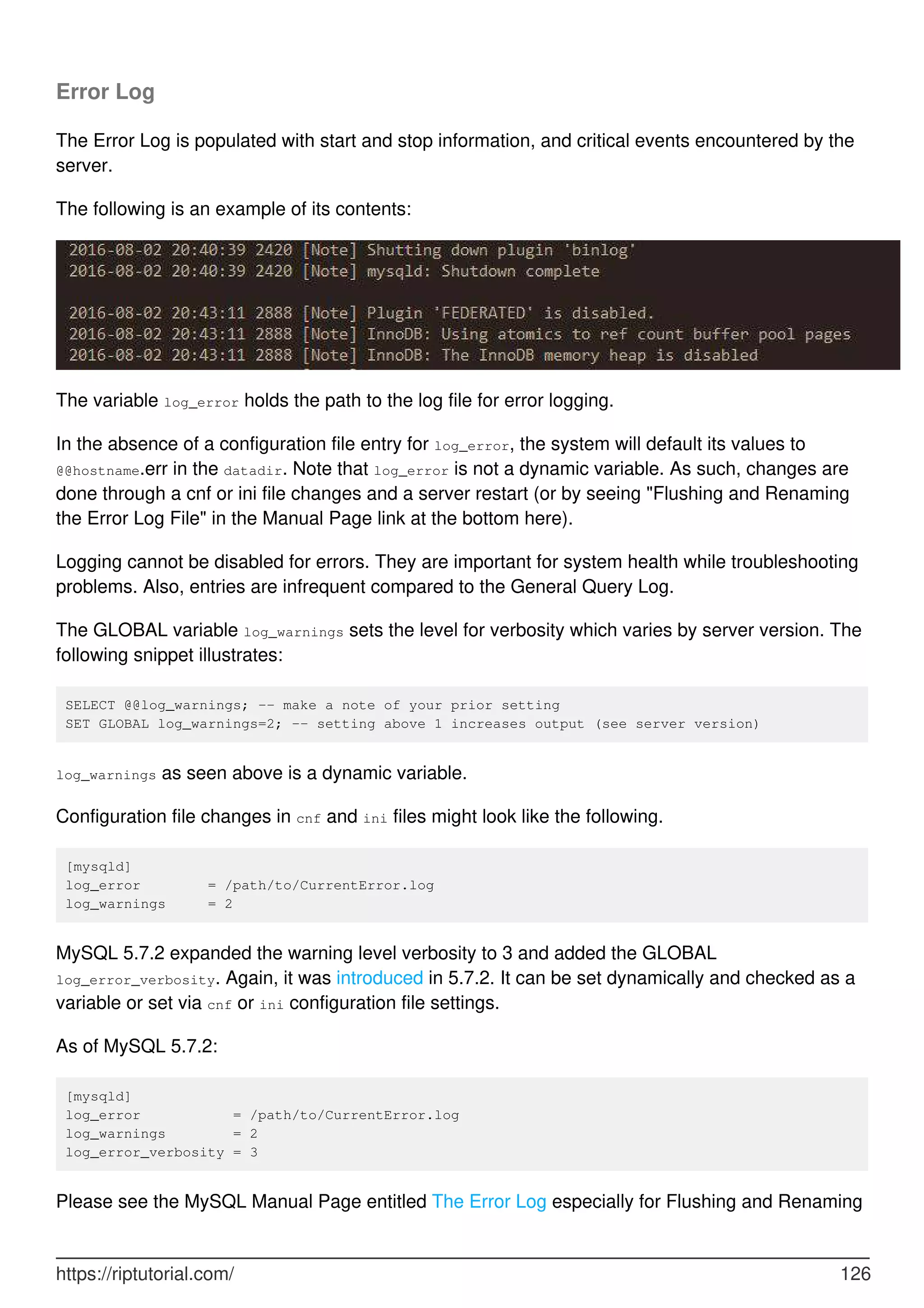 Error Log
The Error Log is populated with start and stop information, and critical events encountered by the
server.
The following is an example of its contents:
The variable log_error holds the path to the log file for error logging.
In the absence of a configuration file entry for log_error, the system will default its values to
@@hostname.err in the datadir. Note that log_error is not a dynamic variable. As such, changes are
done through a cnf or ini file changes and a server restart (or by seeing "Flushing and Renaming
the Error Log File" in the Manual Page link at the bottom here).
Logging cannot be disabled for errors. They are important for system health while troubleshooting
problems. Also, entries are infrequent compared to the General Query Log.
The GLOBAL variable log_warnings sets the level for verbosity which varies by server version. The
following snippet illustrates:
SELECT @@log_warnings; -- make a note of your prior setting
SET GLOBAL log_warnings=2; -- setting above 1 increases output (see server version)
log_warnings as seen above is a dynamic variable.
Configuration file changes in cnf and ini files might look like the following.
[mysqld]
log_error = /path/to/CurrentError.log
log_warnings = 2
MySQL 5.7.2 expanded the warning level verbosity to 3 and added the GLOBAL
log_error_verbosity. Again, it was introduced in 5.7.2. It can be set dynamically and checked as a
variable or set via cnf or ini configuration file settings.
As of MySQL 5.7.2:
[mysqld]
log_error = /path/to/CurrentError.log
log_warnings = 2
log_error_verbosity = 3
Please see the MySQL Manual Page entitled The Error Log especially for Flushing and Renaming
https://riptutorial.com/ 126
 