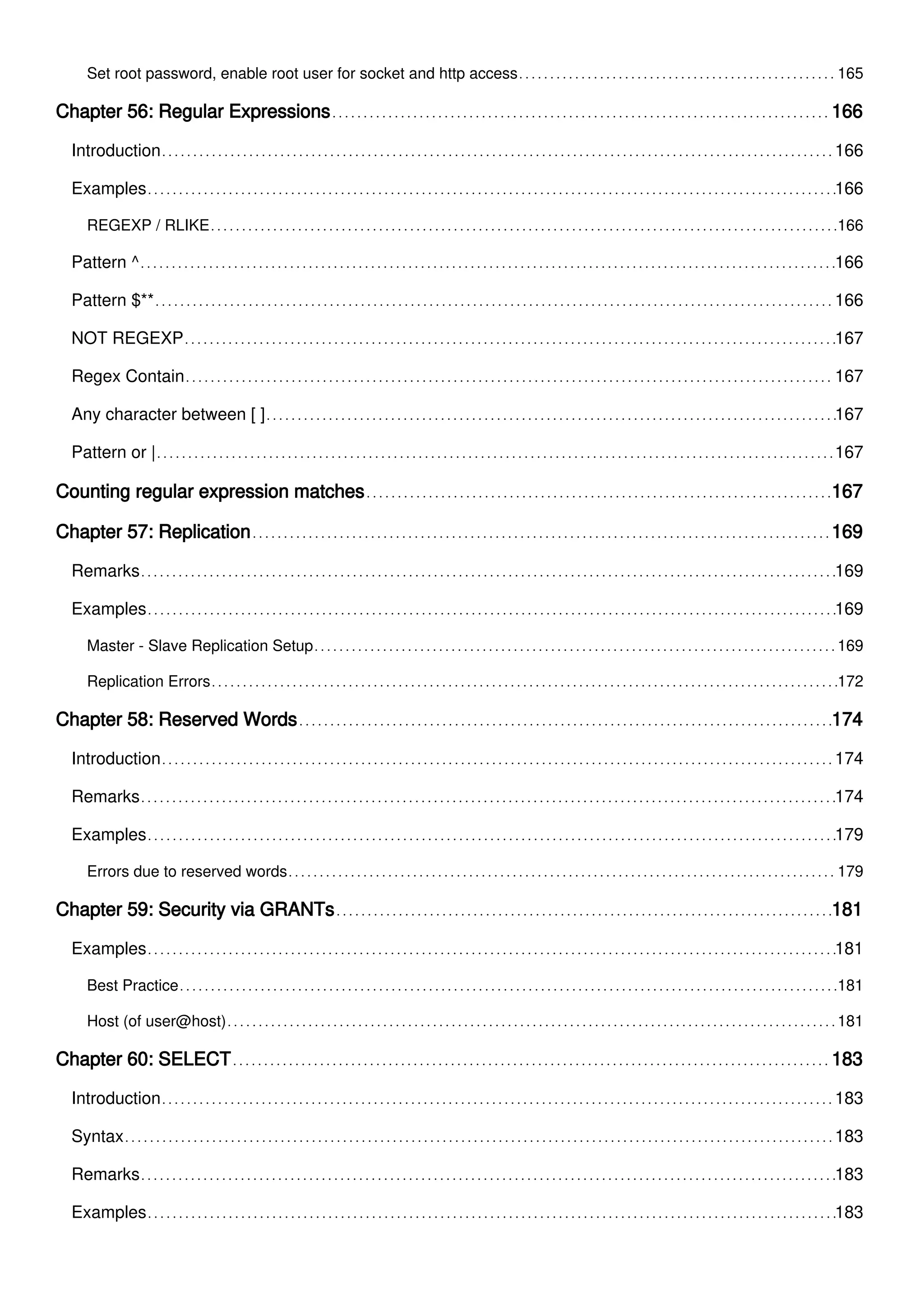 Set root password, enable root user for socket and http access 165
Chapter 56: Regular Expressions 166
Introduction 166
Examples 166
REGEXP / RLIKE 166
Pattern ^ 166
Pattern $** 166
NOT REGEXP 167
Regex Contain 167
Any character between [ ] 167
Pattern or | 167
Counting regular expression matches 167
Chapter 57: Replication 169
Remarks 169
Examples 169
Master - Slave Replication Setup 169
Replication Errors 172
Chapter 58: Reserved Words 174
Introduction 174
Remarks 174
Examples 179
Errors due to reserved words 179
Chapter 59: Security via GRANTs 181
Examples 181
Best Practice 181
Host (of user@host) 181
Chapter 60: SELECT 183
Introduction 183
Syntax 183
Remarks 183
Examples 183
 