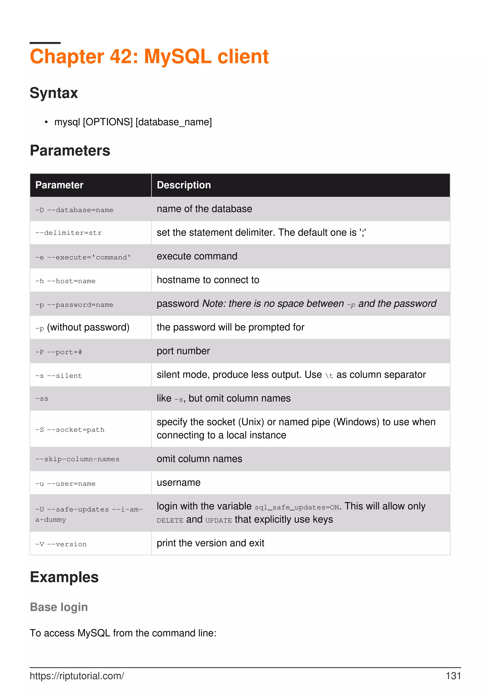 Chapter 42: MySQL client
Syntax
mysql [OPTIONS] [database_name]
•
Parameters
Parameter Description
-D --database=name name of the database
--delimiter=str set the statement delimiter. The default one is ';'
-e --execute='command' execute command
-h --host=name hostname to connect to
-p --password=name password Note: there is no space between -p and the password
-p (without password) the password will be prompted for
-P --port=# port number
-s --silent silent mode, produce less output. Use t as column separator
-ss like -s, but omit column names
-S --socket=path
specify the socket (Unix) or named pipe (Windows) to use when
connecting to a local instance
--skip-column-names omit column names
-u --user=name username
-U --safe-updates --i-am-
a-dummy
login with the variable sql_safe_updates=ON. This will allow only
DELETE and UPDATE that explicitly use keys
-V --version print the version and exit
Examples
Base login
To access MySQL from the command line:
https://riptutorial.com/ 131
 
