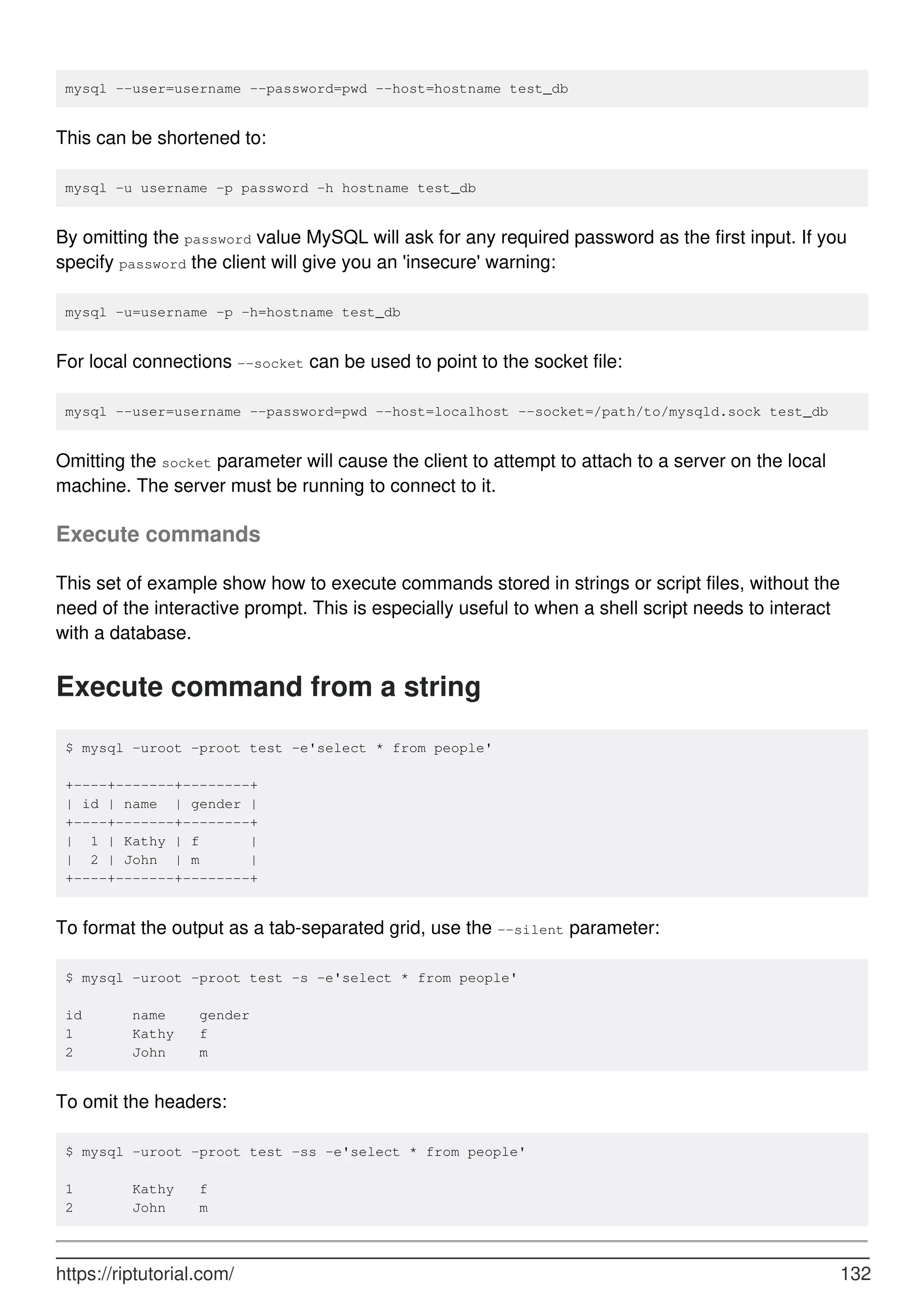 mysql --user=username --password=pwd --host=hostname test_db
This can be shortened to:
mysql -u username -p password -h hostname test_db
By omitting the password value MySQL will ask for any required password as the first input. If you
specify password the client will give you an 'insecure' warning:
mysql -u=username -p -h=hostname test_db
For local connections --socket can be used to point to the socket file:
mysql --user=username --password=pwd --host=localhost --socket=/path/to/mysqld.sock test_db
Omitting the socket parameter will cause the client to attempt to attach to a server on the local
machine. The server must be running to connect to it.
Execute commands
This set of example show how to execute commands stored in strings or script files, without the
need of the interactive prompt. This is especially useful to when a shell script needs to interact
with a database.
Execute command from a string
$ mysql -uroot -proot test -e'select * from people'
+----+-------+--------+
| id | name | gender |
+----+-------+--------+
| 1 | Kathy | f |
| 2 | John | m |
+----+-------+--------+
To format the output as a tab-separated grid, use the --silent parameter:
$ mysql -uroot -proot test -s -e'select * from people'
id name gender
1 Kathy f
2 John m
To omit the headers:
$ mysql -uroot -proot test -ss -e'select * from people'
1 Kathy f
2 John m
https://riptutorial.com/ 132
 