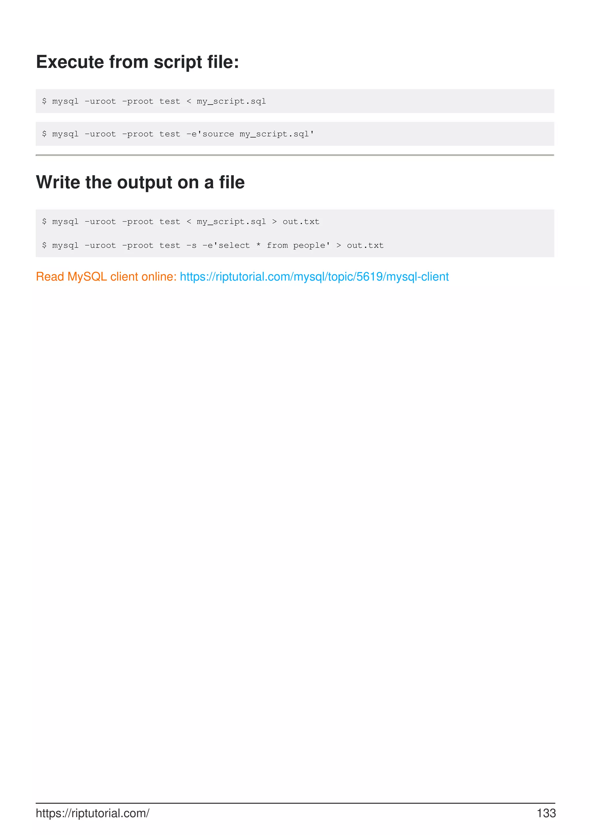 Execute from script file:
$ mysql -uroot -proot test < my_script.sql
$ mysql -uroot -proot test -e'source my_script.sql'
Write the output on a file
$ mysql -uroot -proot test < my_script.sql > out.txt
$ mysql -uroot -proot test -s -e'select * from people' > out.txt
Read MySQL client online: https://riptutorial.com/mysql/topic/5619/mysql-client
https://riptutorial.com/ 133
 