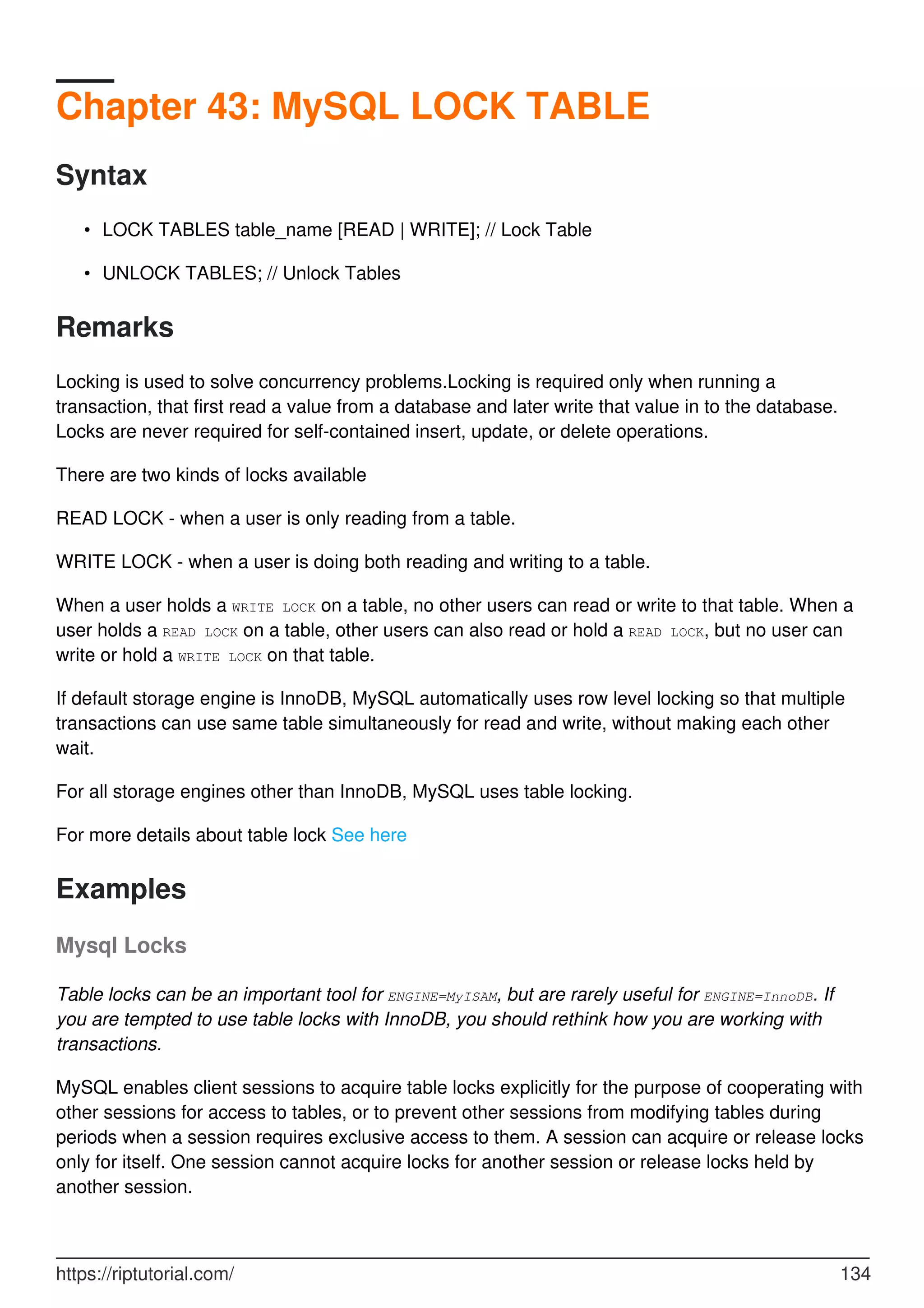 Chapter 43: MySQL LOCK TABLE
Syntax
LOCK TABLES table_name [READ | WRITE]; // Lock Table
•
UNLOCK TABLES; // Unlock Tables
•
Remarks
Locking is used to solve concurrency problems.Locking is required only when running a
transaction, that first read a value from a database and later write that value in to the database.
Locks are never required for self-contained insert, update, or delete operations.
There are two kinds of locks available
READ LOCK - when a user is only reading from a table.
WRITE LOCK - when a user is doing both reading and writing to a table.
When a user holds a WRITE LOCK on a table, no other users can read or write to that table. When a
user holds a READ LOCK on a table, other users can also read or hold a READ LOCK, but no user can
write or hold a WRITE LOCK on that table.
If default storage engine is InnoDB, MySQL automatically uses row level locking so that multiple
transactions can use same table simultaneously for read and write, without making each other
wait.
For all storage engines other than InnoDB, MySQL uses table locking.
For more details about table lock See here
Examples
Mysql Locks
Table locks can be an important tool for ENGINE=MyISAM, but are rarely useful for ENGINE=InnoDB. If
you are tempted to use table locks with InnoDB, you should rethink how you are working with
transactions.
MySQL enables client sessions to acquire table locks explicitly for the purpose of cooperating with
other sessions for access to tables, or to prevent other sessions from modifying tables during
periods when a session requires exclusive access to them. A session can acquire or release locks
only for itself. One session cannot acquire locks for another session or release locks held by
another session.
https://riptutorial.com/ 134
 