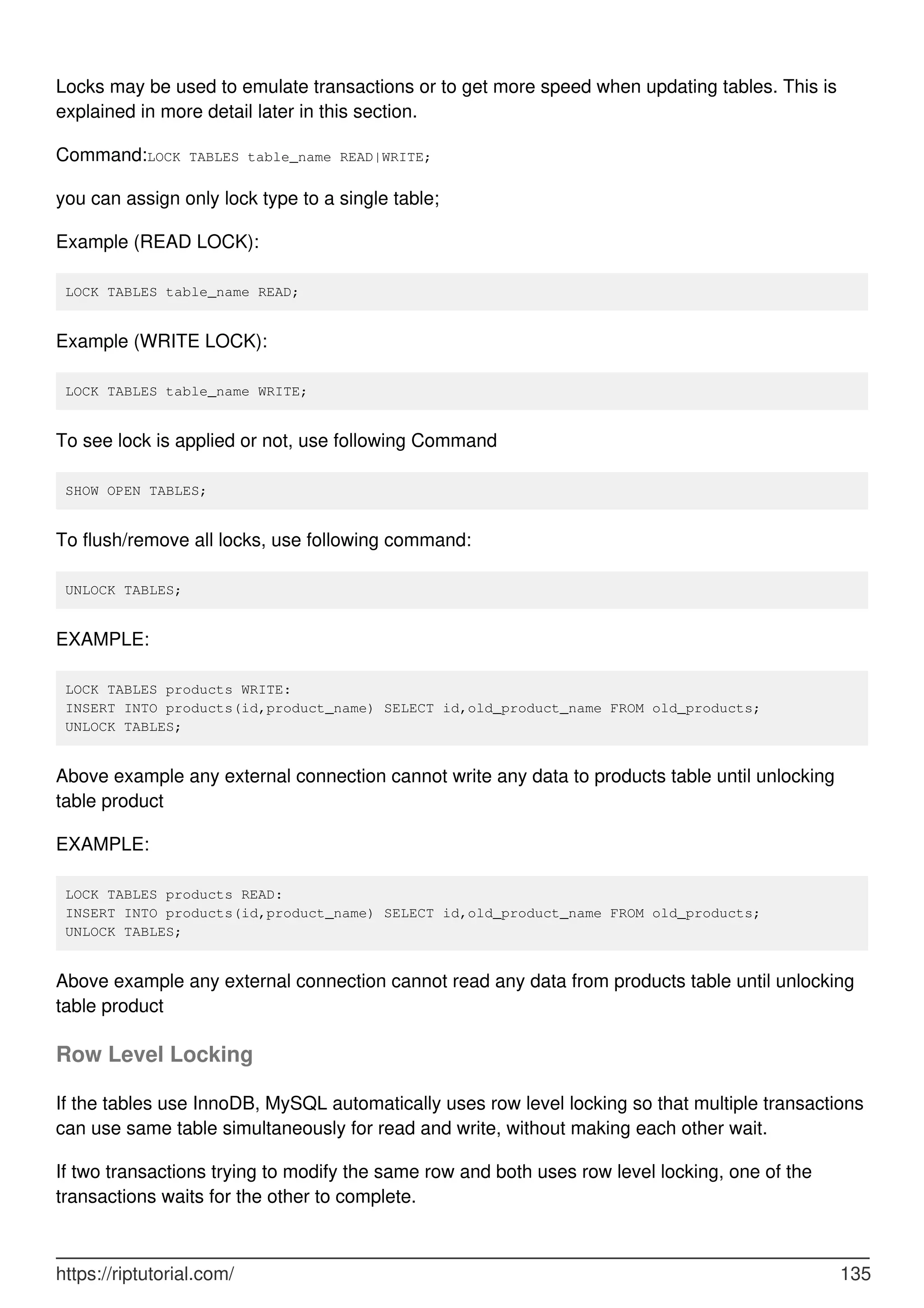 Locks may be used to emulate transactions or to get more speed when updating tables. This is
explained in more detail later in this section.
Command:LOCK TABLES table_name READ|WRITE;
you can assign only lock type to a single table;
Example (READ LOCK):
LOCK TABLES table_name READ;
Example (WRITE LOCK):
LOCK TABLES table_name WRITE;
To see lock is applied or not, use following Command
SHOW OPEN TABLES;
To flush/remove all locks, use following command:
UNLOCK TABLES;
EXAMPLE:
LOCK TABLES products WRITE:
INSERT INTO products(id,product_name) SELECT id,old_product_name FROM old_products;
UNLOCK TABLES;
Above example any external connection cannot write any data to products table until unlocking
table product
EXAMPLE:
LOCK TABLES products READ:
INSERT INTO products(id,product_name) SELECT id,old_product_name FROM old_products;
UNLOCK TABLES;
Above example any external connection cannot read any data from products table until unlocking
table product
Row Level Locking
If the tables use InnoDB, MySQL automatically uses row level locking so that multiple transactions
can use same table simultaneously for read and write, without making each other wait.
If two transactions trying to modify the same row and both uses row level locking, one of the
transactions waits for the other to complete.
https://riptutorial.com/ 135
 