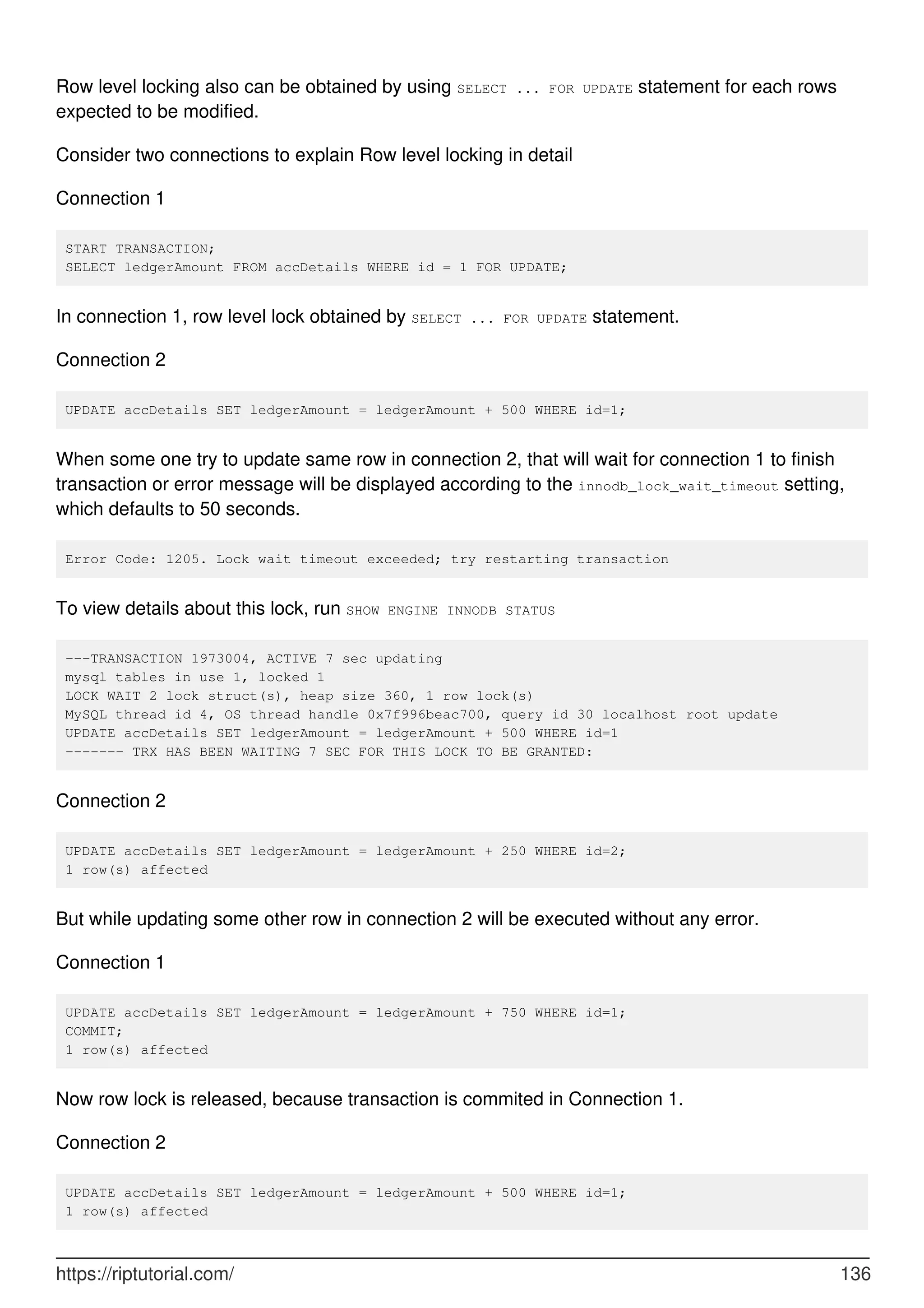 Row level locking also can be obtained by using SELECT ... FOR UPDATE statement for each rows
expected to be modified.
Consider two connections to explain Row level locking in detail
Connection 1
START TRANSACTION;
SELECT ledgerAmount FROM accDetails WHERE id = 1 FOR UPDATE;
In connection 1, row level lock obtained by SELECT ... FOR UPDATE statement.
Connection 2
UPDATE accDetails SET ledgerAmount = ledgerAmount + 500 WHERE id=1;
When some one try to update same row in connection 2, that will wait for connection 1 to finish
transaction or error message will be displayed according to the innodb_lock_wait_timeout setting,
which defaults to 50 seconds.
Error Code: 1205. Lock wait timeout exceeded; try restarting transaction
To view details about this lock, run SHOW ENGINE INNODB STATUS
---TRANSACTION 1973004, ACTIVE 7 sec updating
mysql tables in use 1, locked 1
LOCK WAIT 2 lock struct(s), heap size 360, 1 row lock(s)
MySQL thread id 4, OS thread handle 0x7f996beac700, query id 30 localhost root update
UPDATE accDetails SET ledgerAmount = ledgerAmount + 500 WHERE id=1
------- TRX HAS BEEN WAITING 7 SEC FOR THIS LOCK TO BE GRANTED:
Connection 2
UPDATE accDetails SET ledgerAmount = ledgerAmount + 250 WHERE id=2;
1 row(s) affected
But while updating some other row in connection 2 will be executed without any error.
Connection 1
UPDATE accDetails SET ledgerAmount = ledgerAmount + 750 WHERE id=1;
COMMIT;
1 row(s) affected
Now row lock is released, because transaction is commited in Connection 1.
Connection 2
UPDATE accDetails SET ledgerAmount = ledgerAmount + 500 WHERE id=1;
1 row(s) affected
https://riptutorial.com/ 136
 