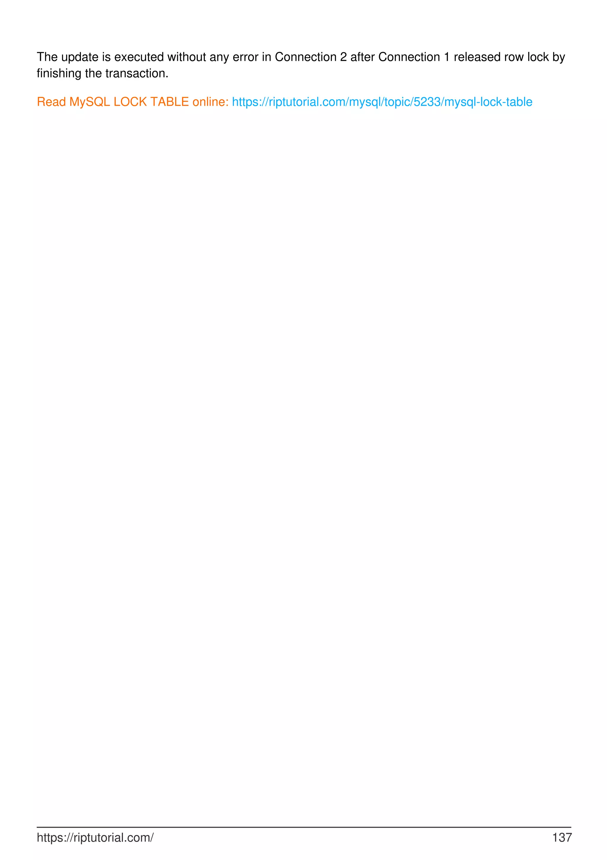 The update is executed without any error in Connection 2 after Connection 1 released row lock by
finishing the transaction.
Read MySQL LOCK TABLE online: https://riptutorial.com/mysql/topic/5233/mysql-lock-table
https://riptutorial.com/ 137
 