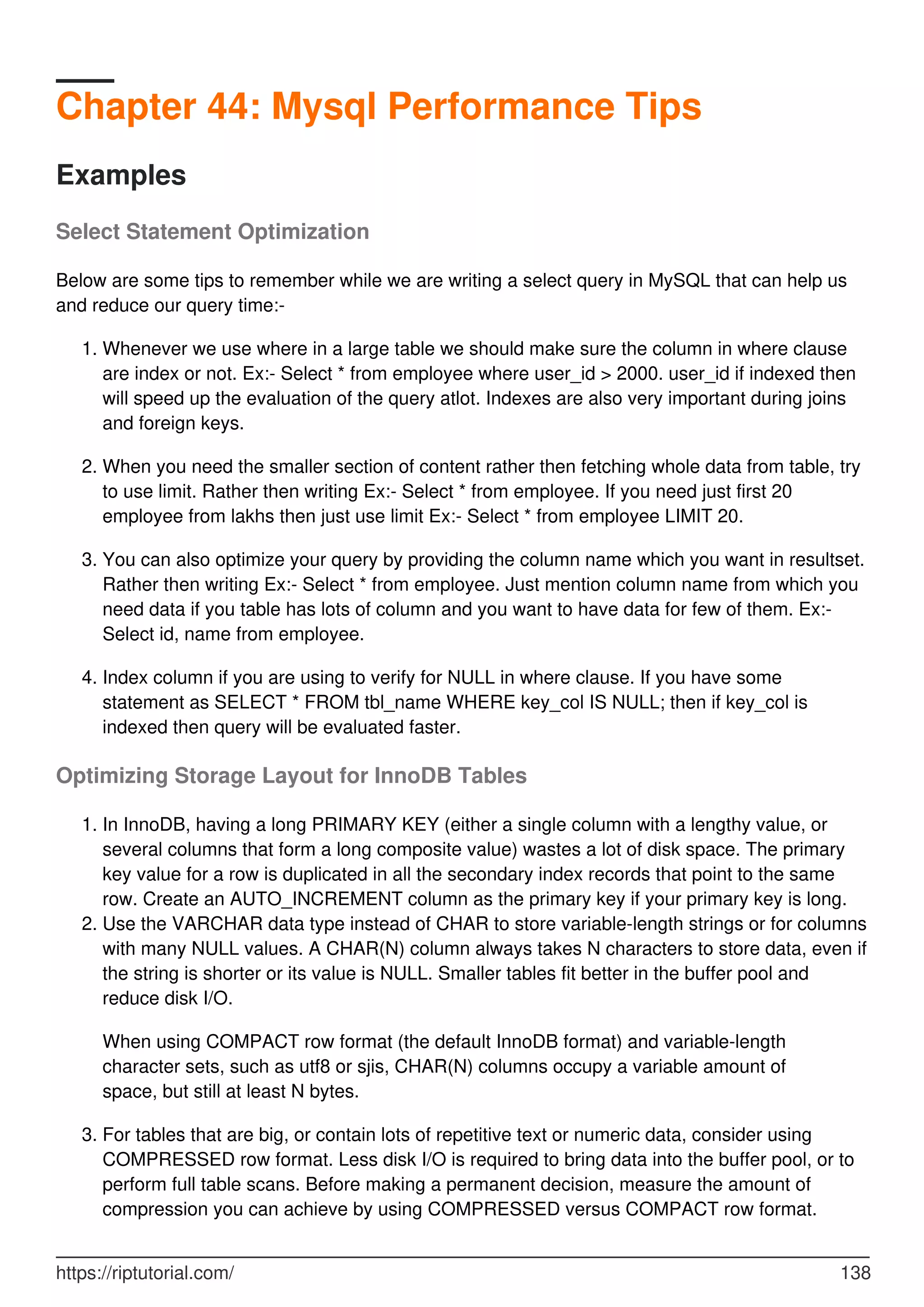 Chapter 44: Mysql Performance Tips
Examples
Select Statement Optimization
Below are some tips to remember while we are writing a select query in MySQL that can help us
and reduce our query time:-
Whenever we use where in a large table we should make sure the column in where clause
are index or not. Ex:- Select * from employee where user_id > 2000. user_id if indexed then
will speed up the evaluation of the query atlot. Indexes are also very important during joins
and foreign keys.
1.
When you need the smaller section of content rather then fetching whole data from table, try
to use limit. Rather then writing Ex:- Select * from employee. If you need just first 20
employee from lakhs then just use limit Ex:- Select * from employee LIMIT 20.
2.
You can also optimize your query by providing the column name which you want in resultset.
Rather then writing Ex:- Select * from employee. Just mention column name from which you
need data if you table has lots of column and you want to have data for few of them. Ex:-
Select id, name from employee.
3.
Index column if you are using to verify for NULL in where clause. If you have some
statement as SELECT * FROM tbl_name WHERE key_col IS NULL; then if key_col is
indexed then query will be evaluated faster.
4.
Optimizing Storage Layout for InnoDB Tables
In InnoDB, having a long PRIMARY KEY (either a single column with a lengthy value, or
several columns that form a long composite value) wastes a lot of disk space. The primary
key value for a row is duplicated in all the secondary index records that point to the same
row. Create an AUTO_INCREMENT column as the primary key if your primary key is long.
1.
Use the VARCHAR data type instead of CHAR to store variable-length strings or for columns
with many NULL values. A CHAR(N) column always takes N characters to store data, even if
the string is shorter or its value is NULL. Smaller tables fit better in the buffer pool and
reduce disk I/O.
2.
When using COMPACT row format (the default InnoDB format) and variable-length
character sets, such as utf8 or sjis, CHAR(N) columns occupy a variable amount of
space, but still at least N bytes.
For tables that are big, or contain lots of repetitive text or numeric data, consider using
COMPRESSED row format. Less disk I/O is required to bring data into the buffer pool, or to
perform full table scans. Before making a permanent decision, measure the amount of
compression you can achieve by using COMPRESSED versus COMPACT row format.
3.
https://riptutorial.com/ 138
 