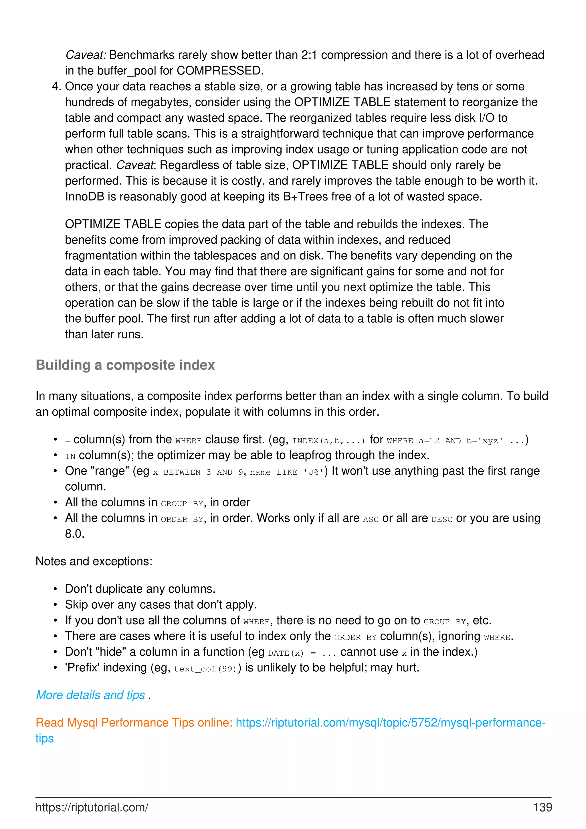 Caveat: Benchmarks rarely show better than 2:1 compression and there is a lot of overhead
in the buffer_pool for COMPRESSED.
Once your data reaches a stable size, or a growing table has increased by tens or some
hundreds of megabytes, consider using the OPTIMIZE TABLE statement to reorganize the
table and compact any wasted space. The reorganized tables require less disk I/O to
perform full table scans. This is a straightforward technique that can improve performance
when other techniques such as improving index usage or tuning application code are not
practical. Caveat: Regardless of table size, OPTIMIZE TABLE should only rarely be
performed. This is because it is costly, and rarely improves the table enough to be worth it.
InnoDB is reasonably good at keeping its B+Trees free of a lot of wasted space.
4.
OPTIMIZE TABLE copies the data part of the table and rebuilds the indexes. The
benefits come from improved packing of data within indexes, and reduced
fragmentation within the tablespaces and on disk. The benefits vary depending on the
data in each table. You may find that there are significant gains for some and not for
others, or that the gains decrease over time until you next optimize the table. This
operation can be slow if the table is large or if the indexes being rebuilt do not fit into
the buffer pool. The first run after adding a lot of data to a table is often much slower
than later runs.
Building a composite index
In many situations, a composite index performs better than an index with a single column. To build
an optimal composite index, populate it with columns in this order.
= column(s) from the WHERE clause first. (eg, INDEX(a,b,...) for WHERE a=12 AND b='xyz' ...)
•
IN column(s); the optimizer may be able to leapfrog through the index.
•
One "range" (eg x BETWEEN 3 AND 9, name LIKE 'J%') It won't use anything past the first range
column.
•
All the columns in GROUP BY, in order
•
All the columns in ORDER BY, in order. Works only if all are ASC or all are DESC or you are using
8.0.
•
Notes and exceptions:
Don't duplicate any columns.
•
Skip over any cases that don't apply.
•
If you don't use all the columns of WHERE, there is no need to go on to GROUP BY, etc.
•
There are cases where it is useful to index only the ORDER BY column(s), ignoring WHERE.
•
Don't "hide" a column in a function (eg DATE(x) = ... cannot use x in the index.)
•
'Prefix' indexing (eg, text_col(99)) is unlikely to be helpful; may hurt.
•
More details and tips .
Read Mysql Performance Tips online: https://riptutorial.com/mysql/topic/5752/mysql-performance-
tips
https://riptutorial.com/ 139
 