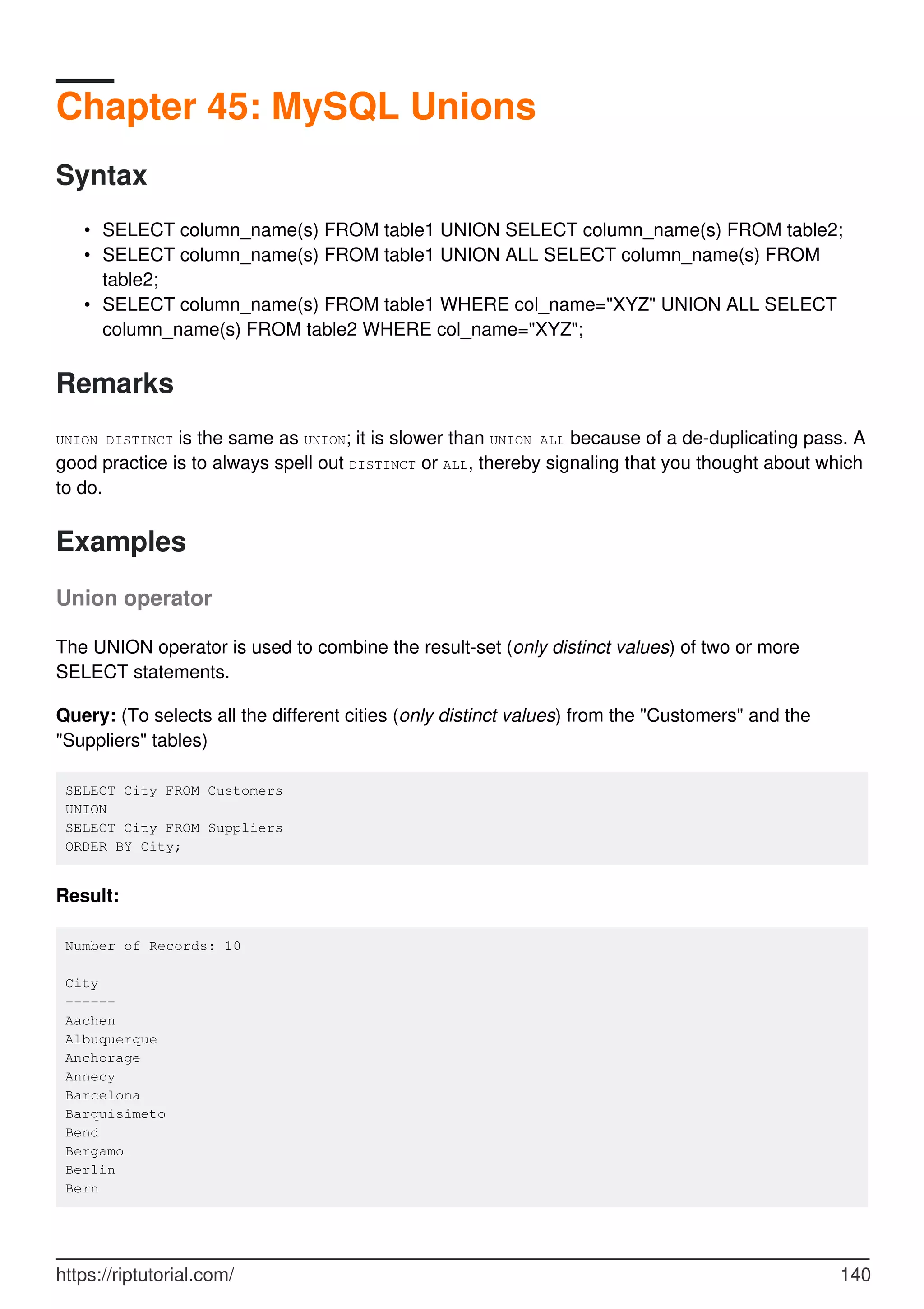 Chapter 45: MySQL Unions
Syntax
SELECT column_name(s) FROM table1 UNION SELECT column_name(s) FROM table2;
•
SELECT column_name(s) FROM table1 UNION ALL SELECT column_name(s) FROM
table2;
•
SELECT column_name(s) FROM table1 WHERE col_name="XYZ" UNION ALL SELECT
column_name(s) FROM table2 WHERE col_name="XYZ";
•
Remarks
UNION DISTINCT is the same as UNION; it is slower than UNION ALL because of a de-duplicating pass. A
good practice is to always spell out DISTINCT or ALL, thereby signaling that you thought about which
to do.
Examples
Union operator
The UNION operator is used to combine the result-set (only distinct values) of two or more
SELECT statements.
Query: (To selects all the different cities (only distinct values) from the "Customers" and the
"Suppliers" tables)
SELECT City FROM Customers
UNION
SELECT City FROM Suppliers
ORDER BY City;
Result:
Number of Records: 10
City
------
Aachen
Albuquerque
Anchorage
Annecy
Barcelona
Barquisimeto
Bend
Bergamo
Berlin
Bern
https://riptutorial.com/ 140
 