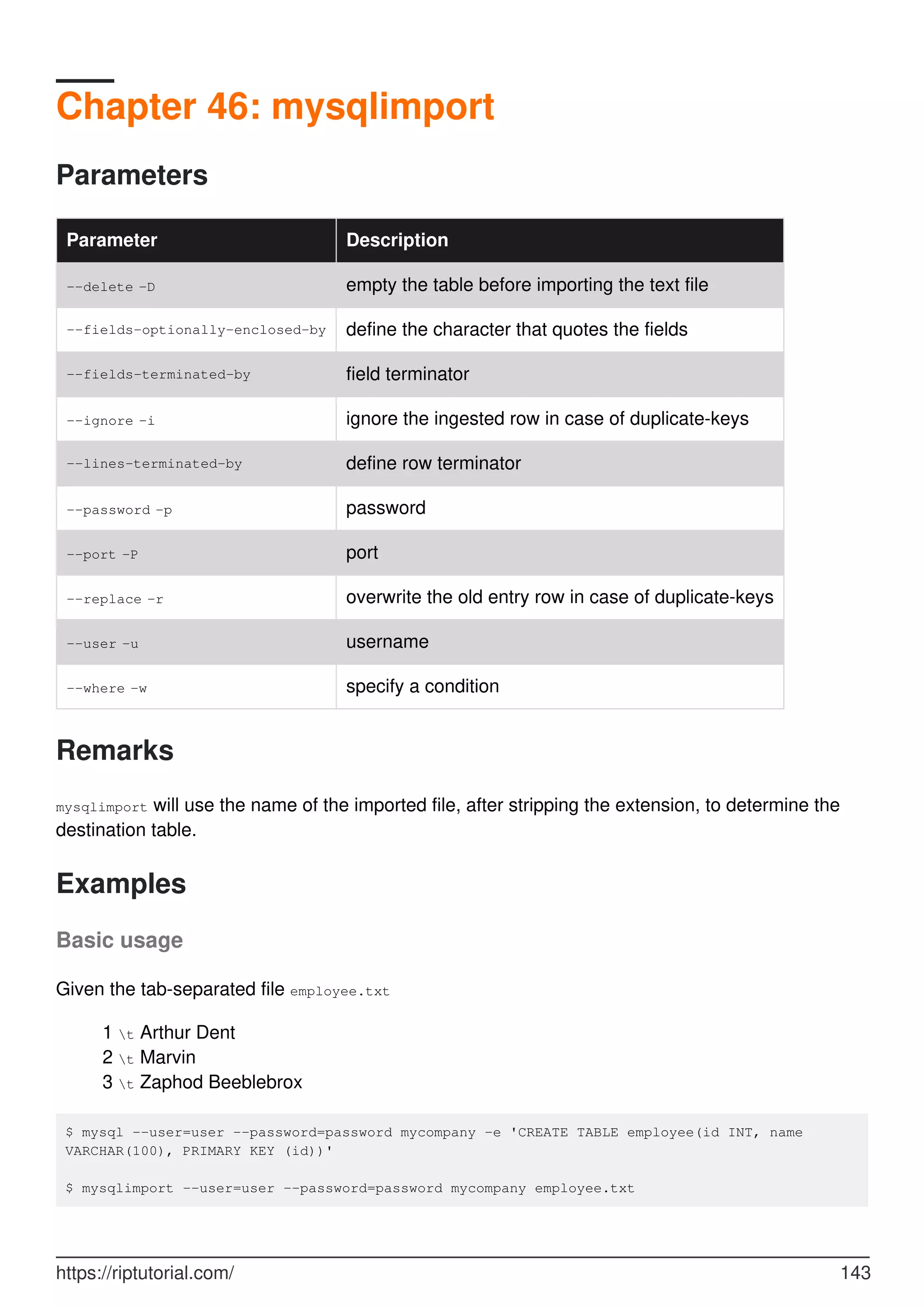 Chapter 46: mysqlimport
Parameters
Parameter Description
--delete -D empty the table before importing the text file
--fields-optionally-enclosed-by define the character that quotes the fields
--fields-terminated-by field terminator
--ignore -i ignore the ingested row in case of duplicate-keys
--lines-terminated-by define row terminator
--password -p password
--port -P port
--replace -r overwrite the old entry row in case of duplicate-keys
--user -u username
--where -w specify a condition
Remarks
mysqlimport will use the name of the imported file, after stripping the extension, to determine the
destination table.
Examples
Basic usage
Given the tab-separated file employee.txt
1 t Arthur Dent
2 t Marvin
3 t Zaphod Beeblebrox
$ mysql --user=user --password=password mycompany -e 'CREATE TABLE employee(id INT, name
VARCHAR(100), PRIMARY KEY (id))'
$ mysqlimport --user=user --password=password mycompany employee.txt
https://riptutorial.com/ 143
 
