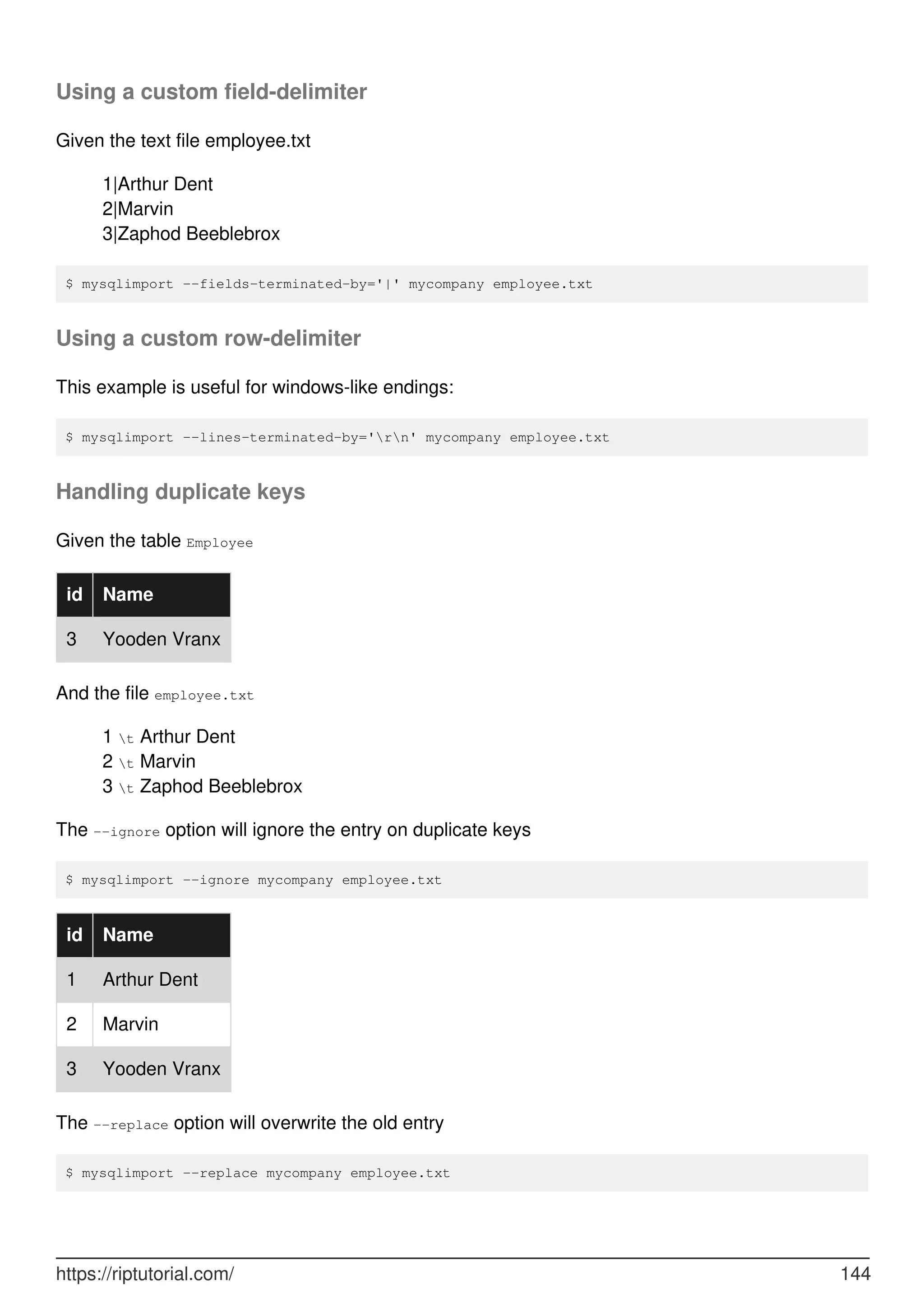 Using a custom field-delimiter
Given the text file employee.txt
1|Arthur Dent
2|Marvin
3|Zaphod Beeblebrox
$ mysqlimport --fields-terminated-by='|' mycompany employee.txt
Using a custom row-delimiter
This example is useful for windows-like endings:
$ mysqlimport --lines-terminated-by='rn' mycompany employee.txt
Handling duplicate keys
Given the table Employee
id Name
3 Yooden Vranx
And the file employee.txt
1 t Arthur Dent
2 t Marvin
3 t Zaphod Beeblebrox
The --ignore option will ignore the entry on duplicate keys
$ mysqlimport --ignore mycompany employee.txt
id Name
1 Arthur Dent
2 Marvin
3 Yooden Vranx
The --replace option will overwrite the old entry
$ mysqlimport --replace mycompany employee.txt
https://riptutorial.com/ 144
 