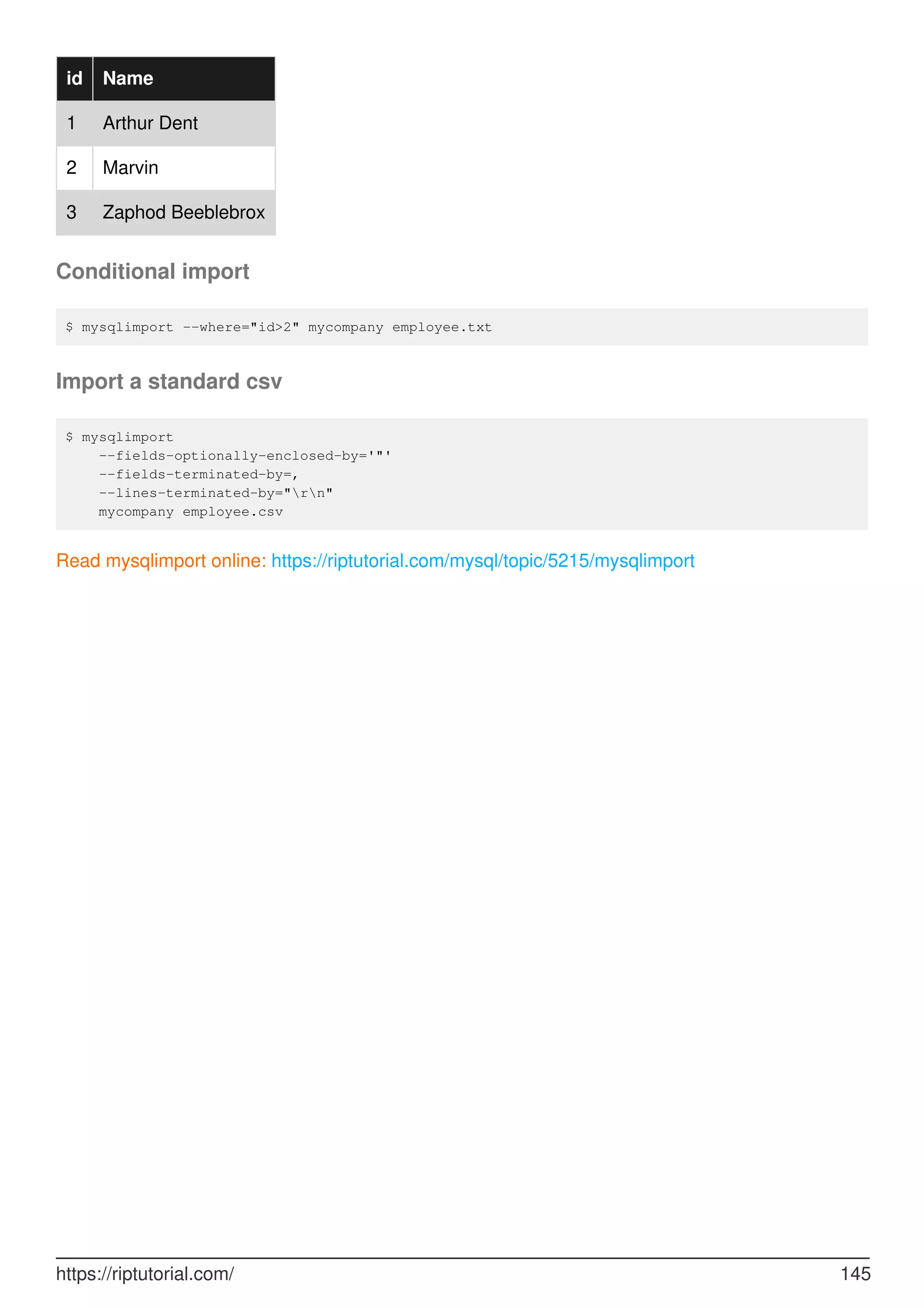 id Name
1 Arthur Dent
2 Marvin
3 Zaphod Beeblebrox
Conditional import
$ mysqlimport --where="id>2" mycompany employee.txt
Import a standard csv
$ mysqlimport
--fields-optionally-enclosed-by='"'
--fields-terminated-by=,
--lines-terminated-by="rn"
mycompany employee.csv
Read mysqlimport online: https://riptutorial.com/mysql/topic/5215/mysqlimport
https://riptutorial.com/ 145
 