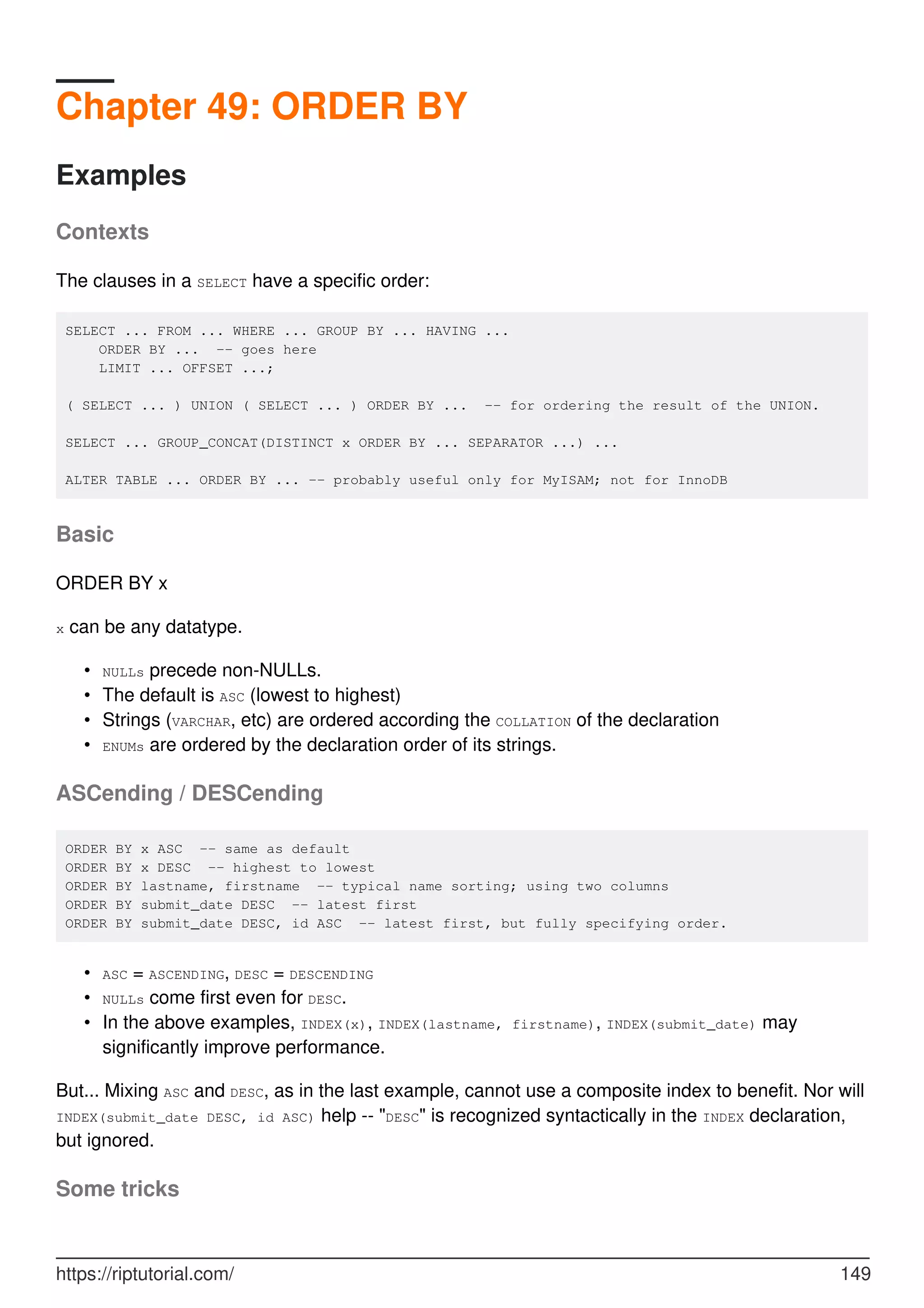 Chapter 49: ORDER BY
Examples
Contexts
The clauses in a SELECT have a specific order:
SELECT ... FROM ... WHERE ... GROUP BY ... HAVING ...
ORDER BY ... -- goes here
LIMIT ... OFFSET ...;
( SELECT ... ) UNION ( SELECT ... ) ORDER BY ... -- for ordering the result of the UNION.
SELECT ... GROUP_CONCAT(DISTINCT x ORDER BY ... SEPARATOR ...) ...
ALTER TABLE ... ORDER BY ... -- probably useful only for MyISAM; not for InnoDB
Basic
ORDER BY x
x can be any datatype.
NULLs precede non-NULLs.
•
The default is ASC (lowest to highest)
•
Strings (VARCHAR, etc) are ordered according the COLLATION of the declaration
•
ENUMs are ordered by the declaration order of its strings.
•
ASCending / DESCending
ORDER BY x ASC -- same as default
ORDER BY x DESC -- highest to lowest
ORDER BY lastname, firstname -- typical name sorting; using two columns
ORDER BY submit_date DESC -- latest first
ORDER BY submit_date DESC, id ASC -- latest first, but fully specifying order.
ASC = ASCENDING, DESC = DESCENDING
•
NULLs come first even for DESC.
•
In the above examples, INDEX(x), INDEX(lastname, firstname), INDEX(submit_date) may
significantly improve performance.
•
But... Mixing ASC and DESC, as in the last example, cannot use a composite index to benefit. Nor will
INDEX(submit_date DESC, id ASC) help -- "DESC" is recognized syntactically in the INDEX declaration,
but ignored.
Some tricks
https://riptutorial.com/ 149
 