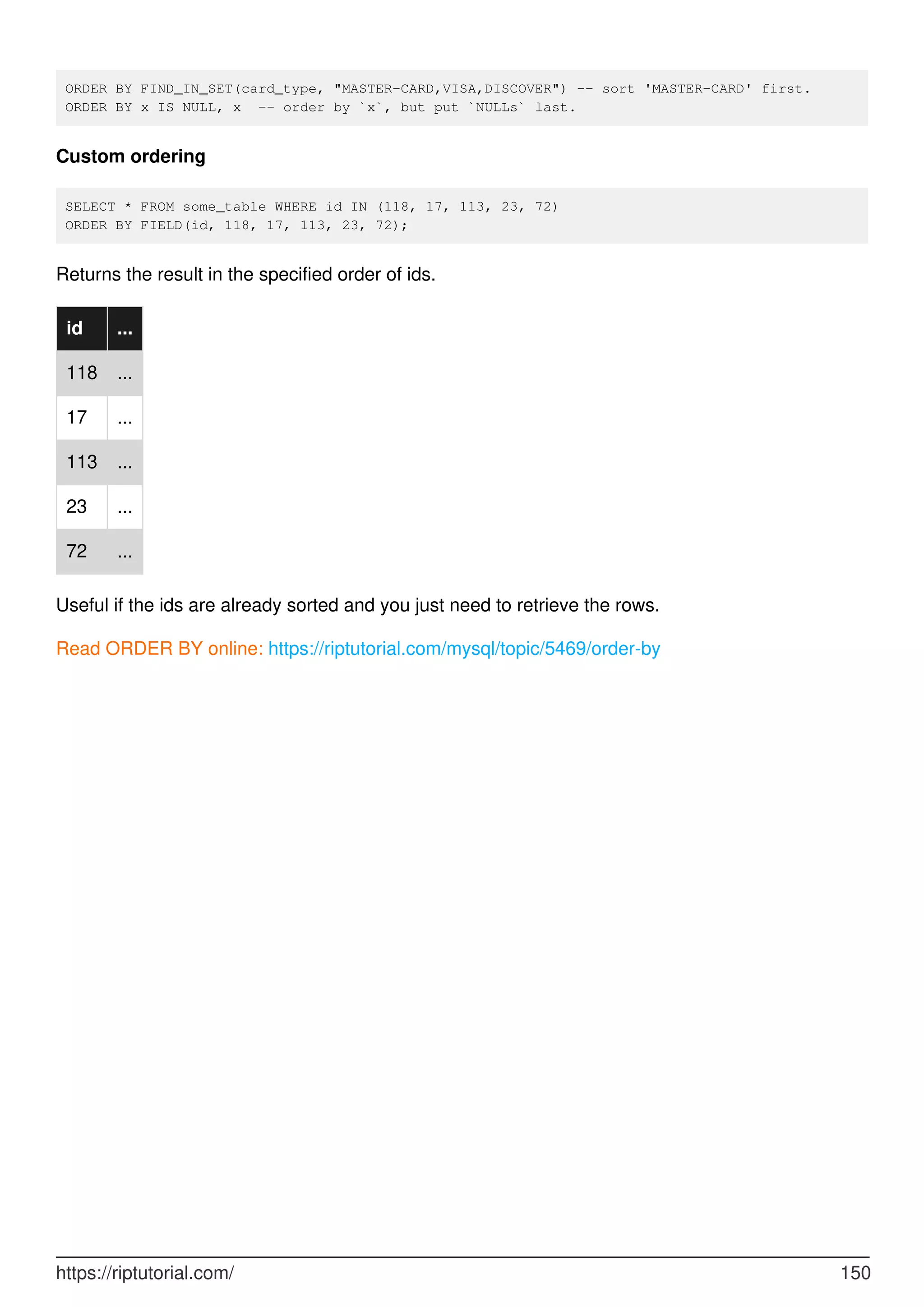ORDER BY FIND_IN_SET(card_type, "MASTER-CARD,VISA,DISCOVER") -- sort 'MASTER-CARD' first.
ORDER BY x IS NULL, x -- order by `x`, but put `NULLs` last.
Custom ordering
SELECT * FROM some_table WHERE id IN (118, 17, 113, 23, 72)
ORDER BY FIELD(id, 118, 17, 113, 23, 72);
Returns the result in the specified order of ids.
id ...
118 ...
17 ...
113 ...
23 ...
72 ...
Useful if the ids are already sorted and you just need to retrieve the rows.
Read ORDER BY online: https://riptutorial.com/mysql/topic/5469/order-by
https://riptutorial.com/ 150
 