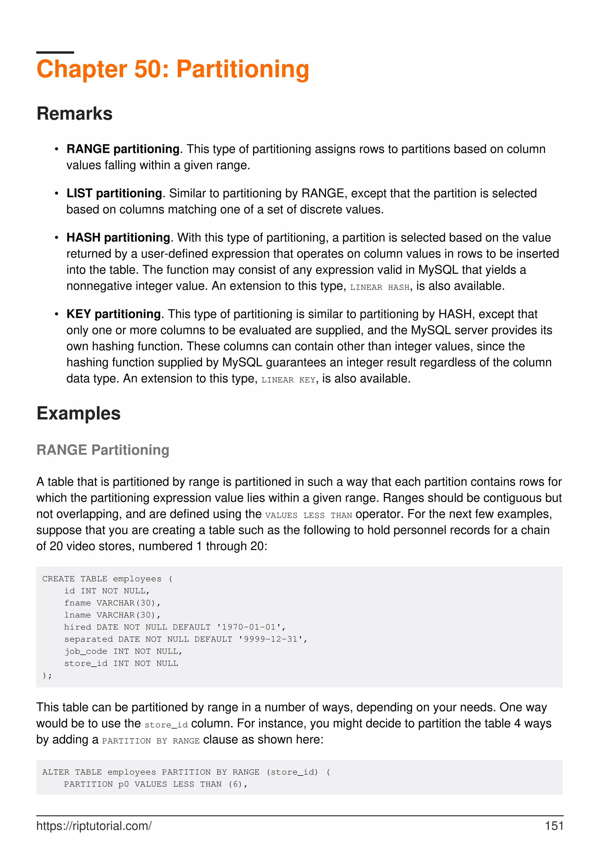Chapter 50: Partitioning
Remarks
RANGE partitioning. This type of partitioning assigns rows to partitions based on column
values falling within a given range.
•
LIST partitioning. Similar to partitioning by RANGE, except that the partition is selected
based on columns matching one of a set of discrete values.
•
HASH partitioning. With this type of partitioning, a partition is selected based on the value
returned by a user-defined expression that operates on column values in rows to be inserted
into the table. The function may consist of any expression valid in MySQL that yields a
nonnegative integer value. An extension to this type, LINEAR HASH, is also available.
•
KEY partitioning. This type of partitioning is similar to partitioning by HASH, except that
only one or more columns to be evaluated are supplied, and the MySQL server provides its
own hashing function. These columns can contain other than integer values, since the
hashing function supplied by MySQL guarantees an integer result regardless of the column
data type. An extension to this type, LINEAR KEY, is also available.
•
Examples
RANGE Partitioning
A table that is partitioned by range is partitioned in such a way that each partition contains rows for
which the partitioning expression value lies within a given range. Ranges should be contiguous but
not overlapping, and are defined using the VALUES LESS THAN operator. For the next few examples,
suppose that you are creating a table such as the following to hold personnel records for a chain
of 20 video stores, numbered 1 through 20:
CREATE TABLE employees (
id INT NOT NULL,
fname VARCHAR(30),
lname VARCHAR(30),
hired DATE NOT NULL DEFAULT '1970-01-01',
separated DATE NOT NULL DEFAULT '9999-12-31',
job_code INT NOT NULL,
store_id INT NOT NULL
);
This table can be partitioned by range in a number of ways, depending on your needs. One way
would be to use the store_id column. For instance, you might decide to partition the table 4 ways
by adding a PARTITION BY RANGE clause as shown here:
ALTER TABLE employees PARTITION BY RANGE (store_id) (
PARTITION p0 VALUES LESS THAN (6),
https://riptutorial.com/ 151
 