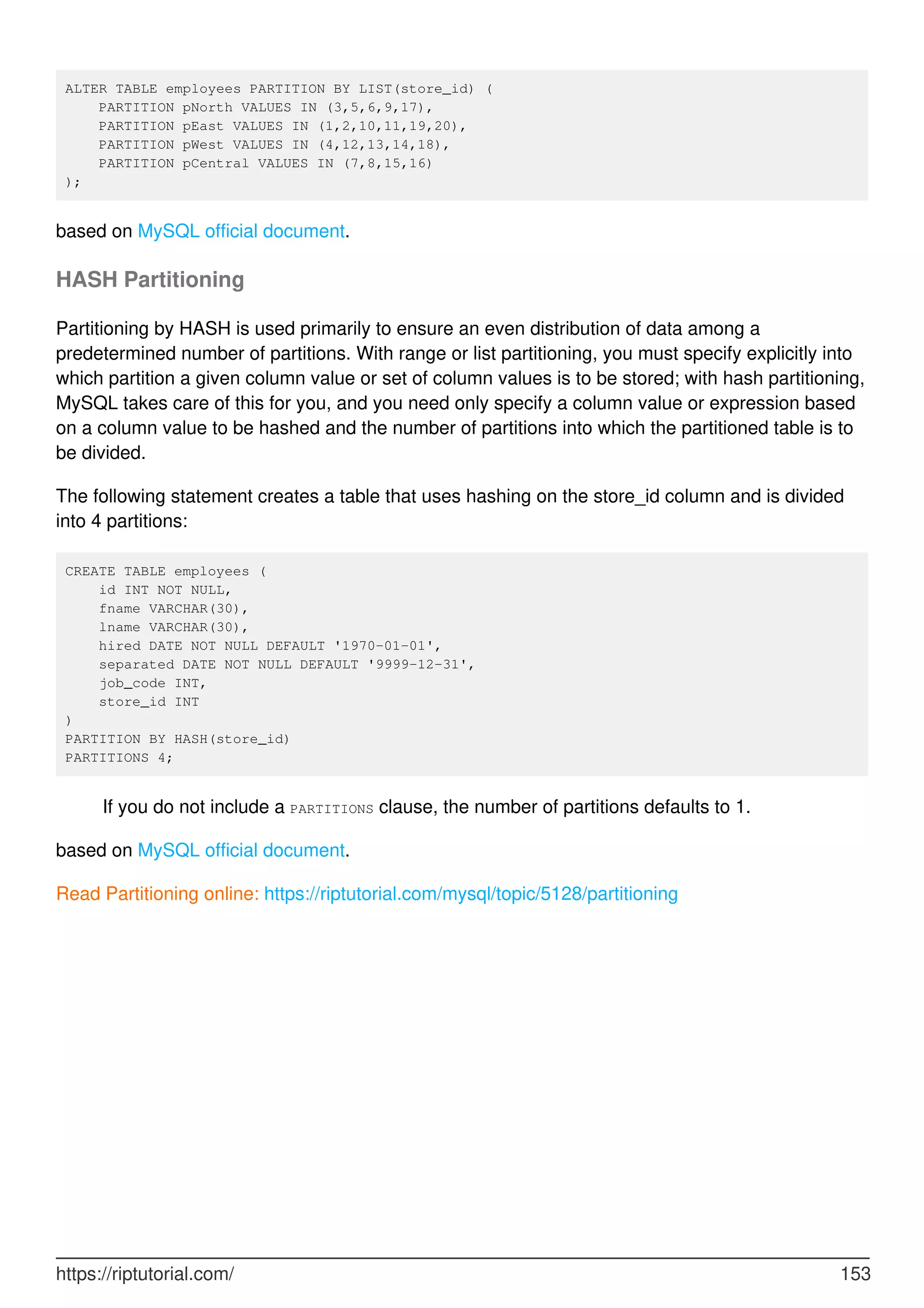 ALTER TABLE employees PARTITION BY LIST(store_id) (
PARTITION pNorth VALUES IN (3,5,6,9,17),
PARTITION pEast VALUES IN (1,2,10,11,19,20),
PARTITION pWest VALUES IN (4,12,13,14,18),
PARTITION pCentral VALUES IN (7,8,15,16)
);
based on MySQL official document.
HASH Partitioning
Partitioning by HASH is used primarily to ensure an even distribution of data among a
predetermined number of partitions. With range or list partitioning, you must specify explicitly into
which partition a given column value or set of column values is to be stored; with hash partitioning,
MySQL takes care of this for you, and you need only specify a column value or expression based
on a column value to be hashed and the number of partitions into which the partitioned table is to
be divided.
The following statement creates a table that uses hashing on the store_id column and is divided
into 4 partitions:
CREATE TABLE employees (
id INT NOT NULL,
fname VARCHAR(30),
lname VARCHAR(30),
hired DATE NOT NULL DEFAULT '1970-01-01',
separated DATE NOT NULL DEFAULT '9999-12-31',
job_code INT,
store_id INT
)
PARTITION BY HASH(store_id)
PARTITIONS 4;
If you do not include a PARTITIONS clause, the number of partitions defaults to 1.
based on MySQL official document.
Read Partitioning online: https://riptutorial.com/mysql/topic/5128/partitioning
https://riptutorial.com/ 153
 