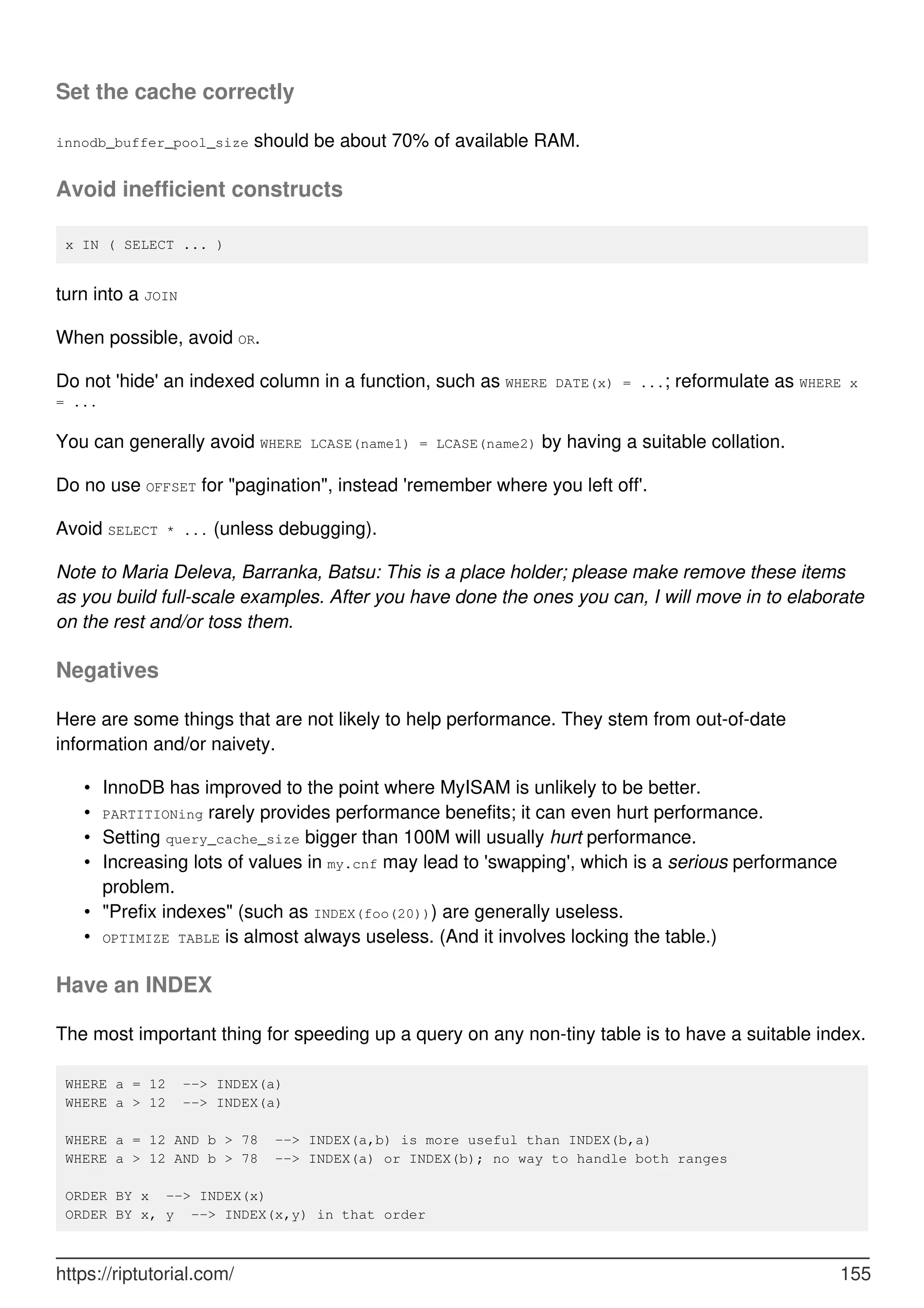 Set the cache correctly
innodb_buffer_pool_size should be about 70% of available RAM.
Avoid inefficient constructs
x IN ( SELECT ... )
turn into a JOIN
When possible, avoid OR.
Do not 'hide' an indexed column in a function, such as WHERE DATE(x) = ...; reformulate as WHERE x
= ...
You can generally avoid WHERE LCASE(name1) = LCASE(name2) by having a suitable collation.
Do no use OFFSET for "pagination", instead 'remember where you left off'.
Avoid SELECT * ... (unless debugging).
Note to Maria Deleva, Barranka, Batsu: This is a place holder; please make remove these items
as you build full-scale examples. After you have done the ones you can, I will move in to elaborate
on the rest and/or toss them.
Negatives
Here are some things that are not likely to help performance. They stem from out-of-date
information and/or naivety.
InnoDB has improved to the point where MyISAM is unlikely to be better.
•
PARTITIONing rarely provides performance benefits; it can even hurt performance.
•
Setting query_cache_size bigger than 100M will usually hurt performance.
•
Increasing lots of values in my.cnf may lead to 'swapping', which is a serious performance
problem.
•
"Prefix indexes" (such as INDEX(foo(20))) are generally useless.
•
OPTIMIZE TABLE is almost always useless. (And it involves locking the table.)
•
Have an INDEX
The most important thing for speeding up a query on any non-tiny table is to have a suitable index.
WHERE a = 12 --> INDEX(a)
WHERE a > 12 --> INDEX(a)
WHERE a = 12 AND b > 78 --> INDEX(a,b) is more useful than INDEX(b,a)
WHERE a > 12 AND b > 78 --> INDEX(a) or INDEX(b); no way to handle both ranges
ORDER BY x --> INDEX(x)
ORDER BY x, y --> INDEX(x,y) in that order
https://riptutorial.com/ 155
 