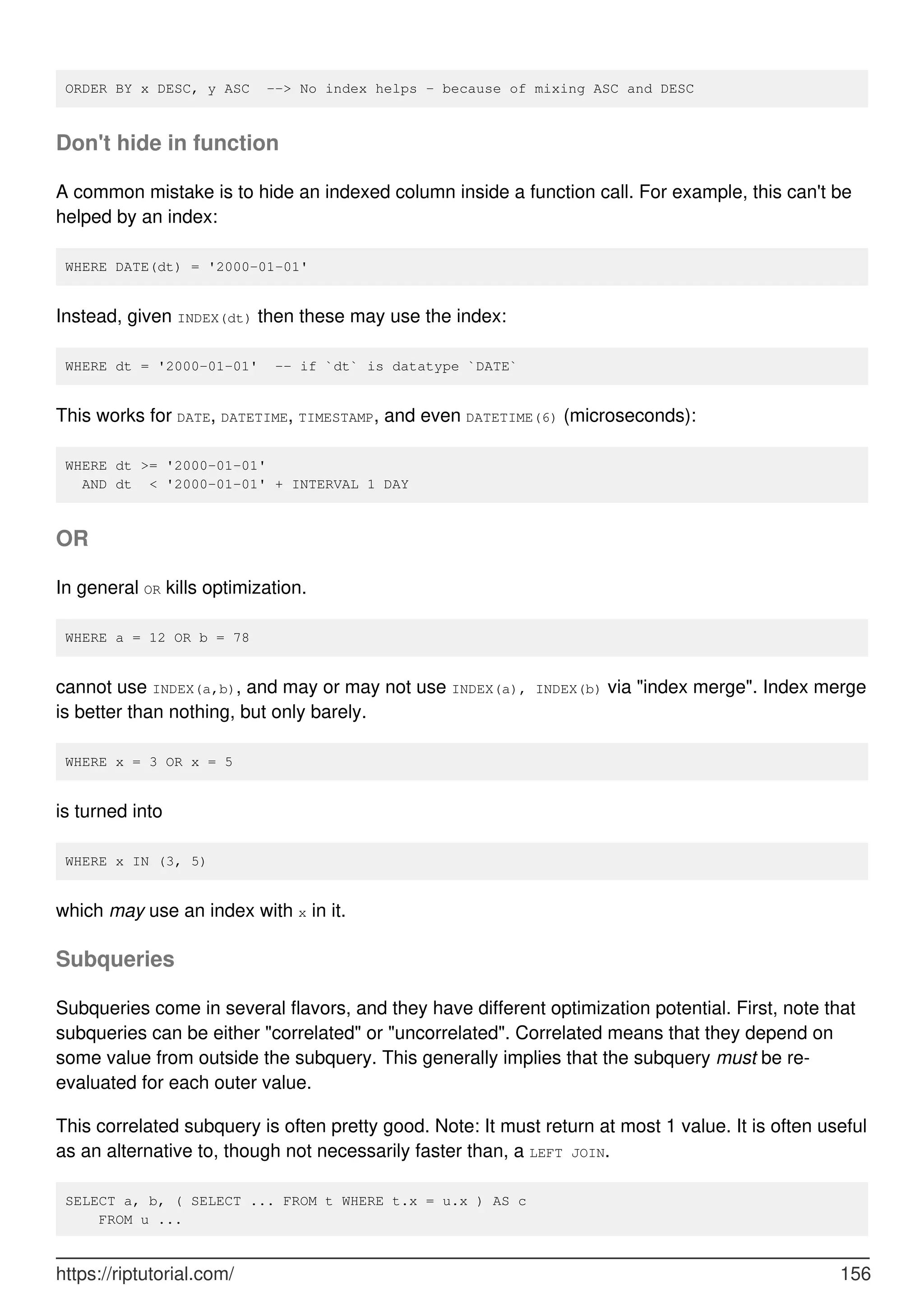 ORDER BY x DESC, y ASC --> No index helps - because of mixing ASC and DESC
Don't hide in function
A common mistake is to hide an indexed column inside a function call. For example, this can't be
helped by an index:
WHERE DATE(dt) = '2000-01-01'
Instead, given INDEX(dt) then these may use the index:
WHERE dt = '2000-01-01' -- if `dt` is datatype `DATE`
This works for DATE, DATETIME, TIMESTAMP, and even DATETIME(6) (microseconds):
WHERE dt >= '2000-01-01'
AND dt < '2000-01-01' + INTERVAL 1 DAY
OR
In general OR kills optimization.
WHERE a = 12 OR b = 78
cannot use INDEX(a,b), and may or may not use INDEX(a), INDEX(b) via "index merge". Index merge
is better than nothing, but only barely.
WHERE x = 3 OR x = 5
is turned into
WHERE x IN (3, 5)
which may use an index with x in it.
Subqueries
Subqueries come in several flavors, and they have different optimization potential. First, note that
subqueries can be either "correlated" or "uncorrelated". Correlated means that they depend on
some value from outside the subquery. This generally implies that the subquery must be re-
evaluated for each outer value.
This correlated subquery is often pretty good. Note: It must return at most 1 value. It is often useful
as an alternative to, though not necessarily faster than, a LEFT JOIN.
SELECT a, b, ( SELECT ... FROM t WHERE t.x = u.x ) AS c
FROM u ...
https://riptutorial.com/ 156
 