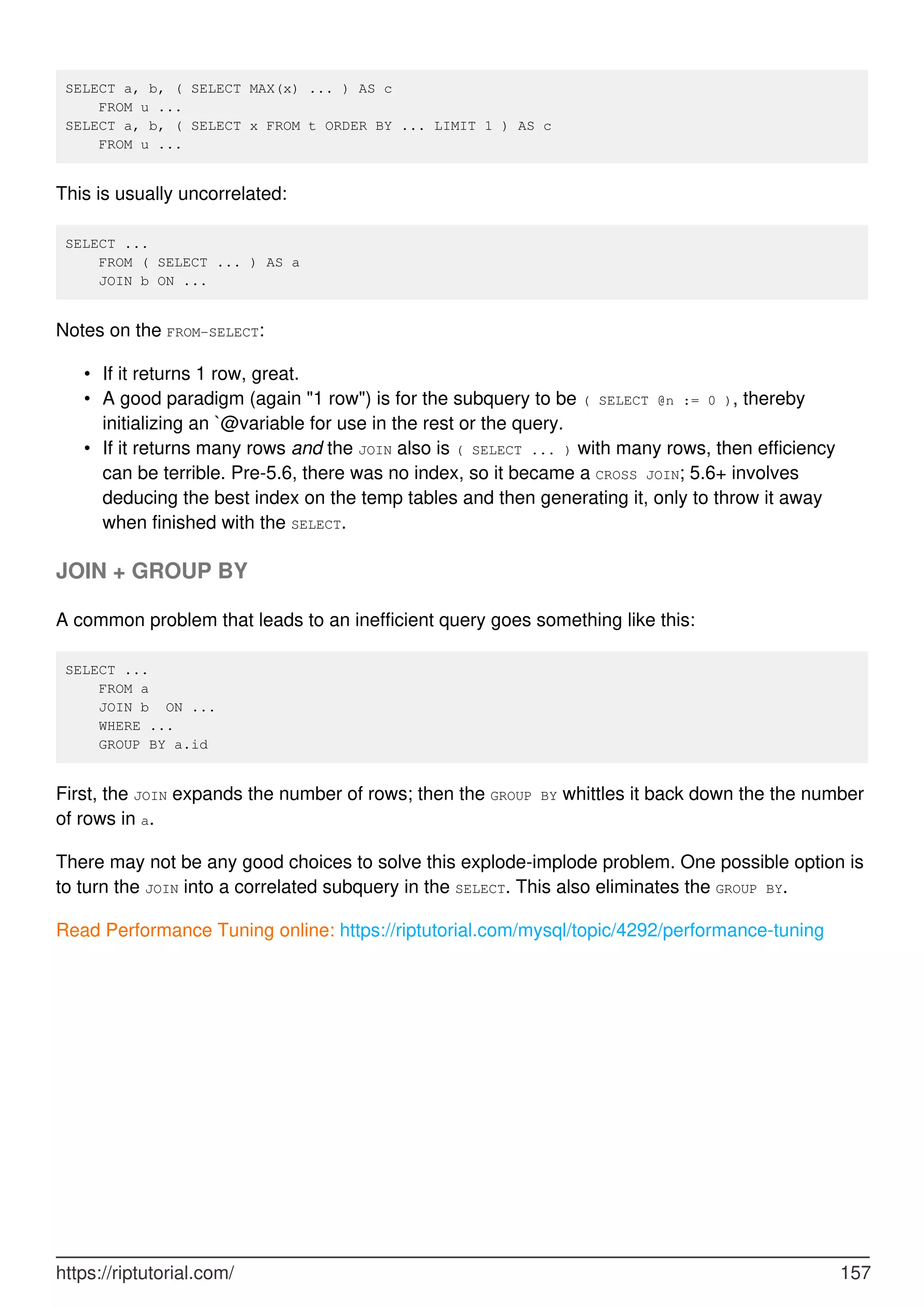 SELECT a, b, ( SELECT MAX(x) ... ) AS c
FROM u ...
SELECT a, b, ( SELECT x FROM t ORDER BY ... LIMIT 1 ) AS c
FROM u ...
This is usually uncorrelated:
SELECT ...
FROM ( SELECT ... ) AS a
JOIN b ON ...
Notes on the FROM-SELECT:
If it returns 1 row, great.
•
A good paradigm (again "1 row") is for the subquery to be ( SELECT @n := 0 ), thereby
initializing an `@variable for use in the rest or the query.
•
If it returns many rows and the JOIN also is ( SELECT ... ) with many rows, then efficiency
can be terrible. Pre-5.6, there was no index, so it became a CROSS JOIN; 5.6+ involves
deducing the best index on the temp tables and then generating it, only to throw it away
when finished with the SELECT.
•
JOIN + GROUP BY
A common problem that leads to an inefficient query goes something like this:
SELECT ...
FROM a
JOIN b ON ...
WHERE ...
GROUP BY a.id
First, the JOIN expands the number of rows; then the GROUP BY whittles it back down the the number
of rows in a.
There may not be any good choices to solve this explode-implode problem. One possible option is
to turn the JOIN into a correlated subquery in the SELECT. This also eliminates the GROUP BY.
Read Performance Tuning online: https://riptutorial.com/mysql/topic/4292/performance-tuning
https://riptutorial.com/ 157
 