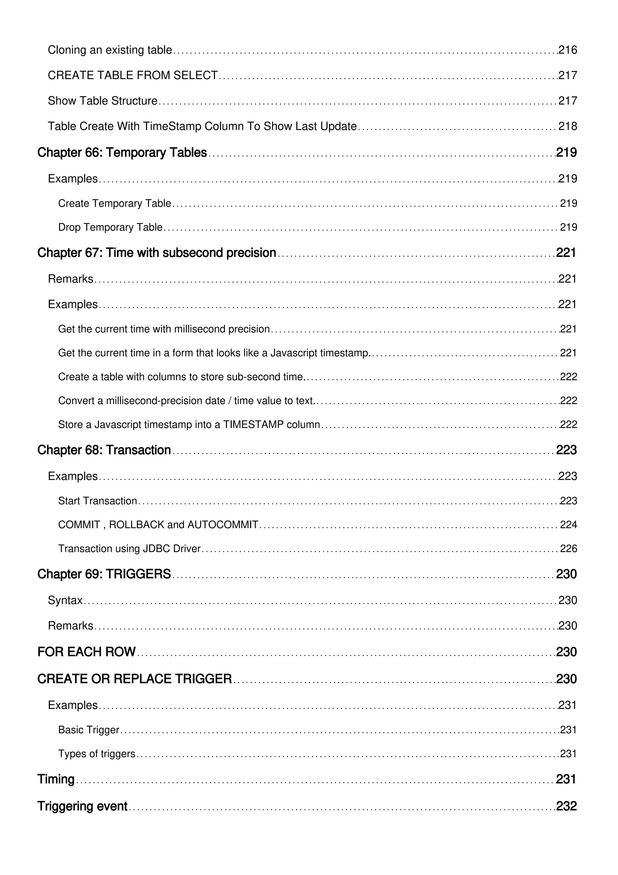Cloning an existing table 216
CREATE TABLE FROM SELECT 217
Show Table Structure 217
Table Create With TimeStamp Column To Show Last Update 218
Chapter 66: Temporary Tables 219
Examples 219
Create Temporary Table 219
Drop Temporary Table 219
Chapter 67: Time with subsecond precision 221
Remarks 221
Examples 221
Get the current time with millisecond precision 221
Get the current time in a form that looks like a Javascript timestamp. 221
Create a table with columns to store sub-second time. 222
Convert a millisecond-precision date / time value to text. 222
Store a Javascript timestamp into a TIMESTAMP column 222
Chapter 68: Transaction 223
Examples 223
Start Transaction 223
COMMIT , ROLLBACK and AUTOCOMMIT 224
Transaction using JDBC Driver 226
Chapter 69: TRIGGERS 230
Syntax 230
Remarks 230
FOR EACH ROW 230
CREATE OR REPLACE TRIGGER 230
Examples 231
Basic Trigger 231
Types of triggers 231
Timing 231
Triggering event 232
 