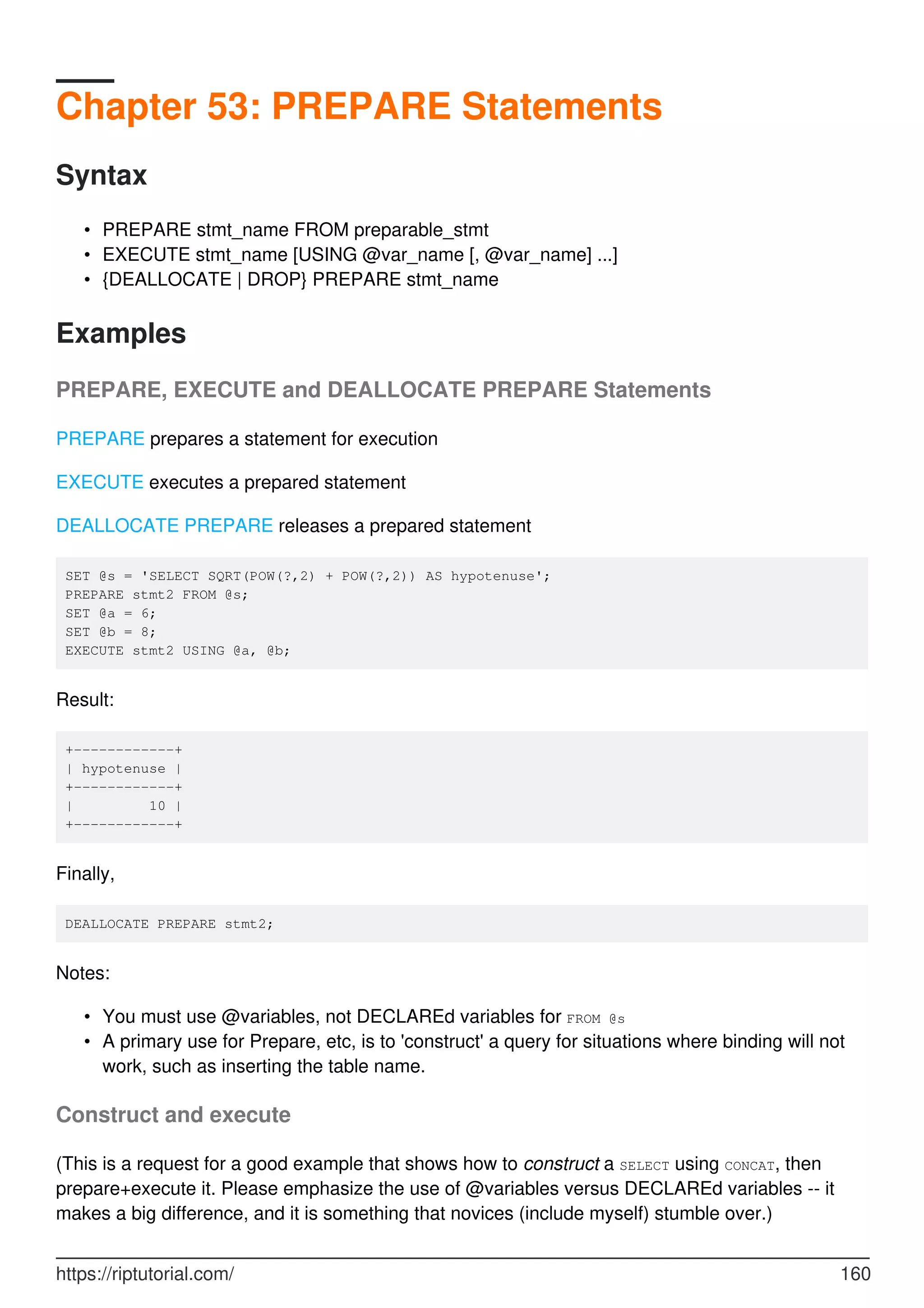 Chapter 53: PREPARE Statements
Syntax
PREPARE stmt_name FROM preparable_stmt
•
EXECUTE stmt_name [USING @var_name [, @var_name] ...]
•
{DEALLOCATE | DROP} PREPARE stmt_name
•
Examples
PREPARE, EXECUTE and DEALLOCATE PREPARE Statements
PREPARE prepares a statement for execution
EXECUTE executes a prepared statement
DEALLOCATE PREPARE releases a prepared statement
SET @s = 'SELECT SQRT(POW(?,2) + POW(?,2)) AS hypotenuse';
PREPARE stmt2 FROM @s;
SET @a = 6;
SET @b = 8;
EXECUTE stmt2 USING @a, @b;
Result:
+------------+
| hypotenuse |
+------------+
| 10 |
+------------+
Finally,
DEALLOCATE PREPARE stmt2;
Notes:
You must use @variables, not DECLAREd variables for FROM @s
•
A primary use for Prepare, etc, is to 'construct' a query for situations where binding will not
work, such as inserting the table name.
•
Construct and execute
(This is a request for a good example that shows how to construct a SELECT using CONCAT, then
prepare+execute it. Please emphasize the use of @variables versus DECLAREd variables -- it
makes a big difference, and it is something that novices (include myself) stumble over.)
https://riptutorial.com/ 160
 