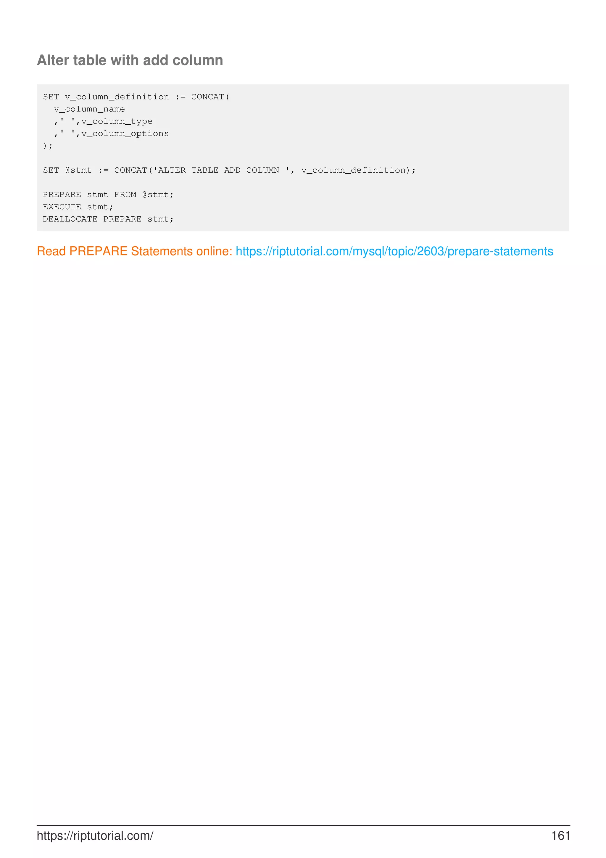 Alter table with add column
SET v_column_definition := CONCAT(
v_column_name
,' ',v_column_type
,' ',v_column_options
);
SET @stmt := CONCAT('ALTER TABLE ADD COLUMN ', v_column_definition);
PREPARE stmt FROM @stmt;
EXECUTE stmt;
DEALLOCATE PREPARE stmt;
Read PREPARE Statements online: https://riptutorial.com/mysql/topic/2603/prepare-statements
https://riptutorial.com/ 161
 