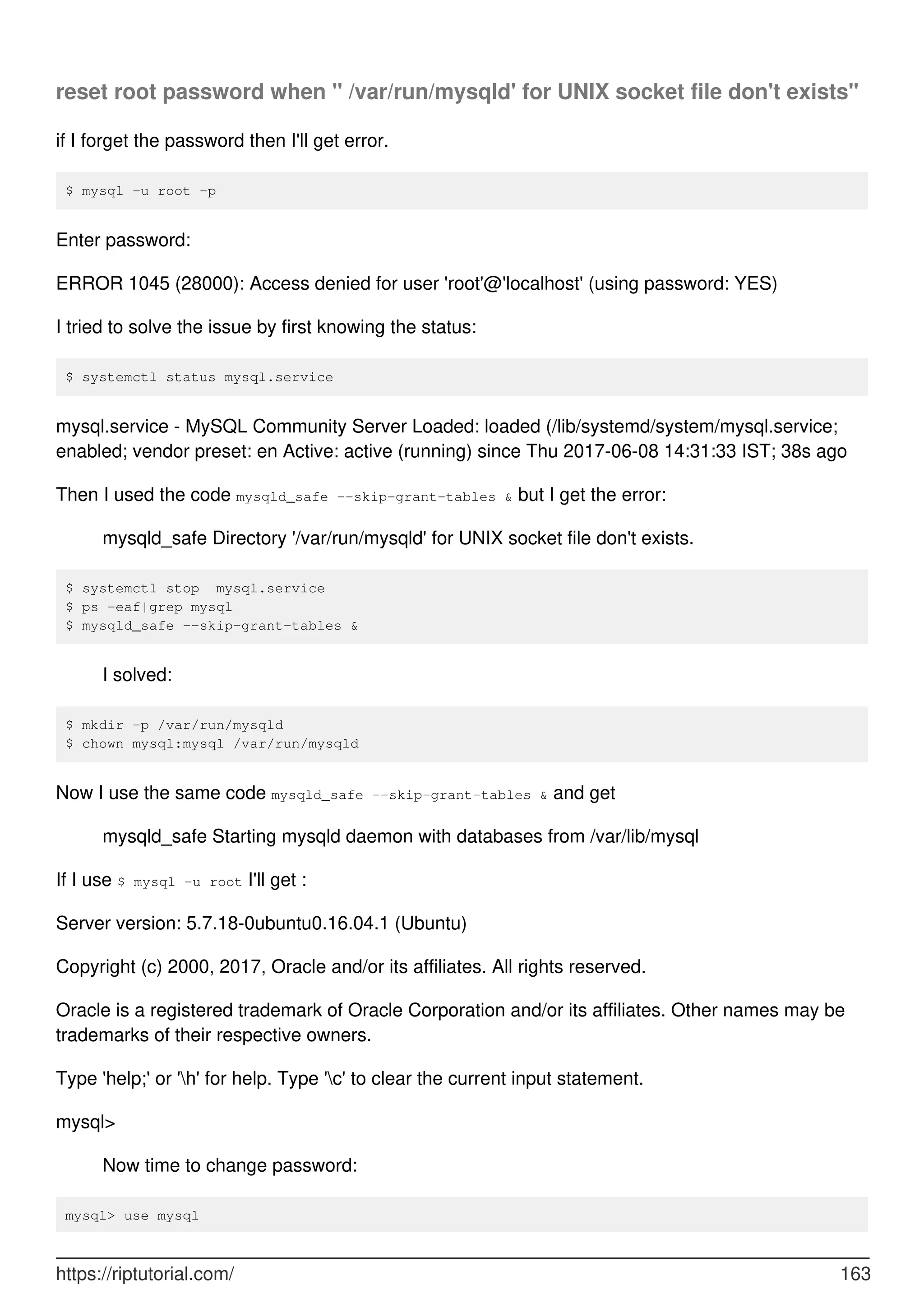 reset root password when " /var/run/mysqld' for UNIX socket file don't exists"
if I forget the password then I'll get error.
$ mysql -u root -p
Enter password:
ERROR 1045 (28000): Access denied for user 'root'@'localhost' (using password: YES)
I tried to solve the issue by first knowing the status:
$ systemctl status mysql.service
mysql.service - MySQL Community Server Loaded: loaded (/lib/systemd/system/mysql.service;
enabled; vendor preset: en Active: active (running) since Thu 2017-06-08 14:31:33 IST; 38s ago
Then I used the code mysqld_safe --skip-grant-tables & but I get the error:
mysqld_safe Directory '/var/run/mysqld' for UNIX socket file don't exists.
$ systemctl stop mysql.service
$ ps -eaf|grep mysql
$ mysqld_safe --skip-grant-tables &
I solved:
$ mkdir -p /var/run/mysqld
$ chown mysql:mysql /var/run/mysqld
Now I use the same code mysqld_safe --skip-grant-tables & and get
mysqld_safe Starting mysqld daemon with databases from /var/lib/mysql
If I use $ mysql -u root I'll get :
Server version: 5.7.18-0ubuntu0.16.04.1 (Ubuntu)
Copyright (c) 2000, 2017, Oracle and/or its affiliates. All rights reserved.
Oracle is a registered trademark of Oracle Corporation and/or its affiliates. Other names may be
trademarks of their respective owners.
Type 'help;' or 'h' for help. Type 'c' to clear the current input statement.
mysql>
Now time to change password:
mysql> use mysql
https://riptutorial.com/ 163
 