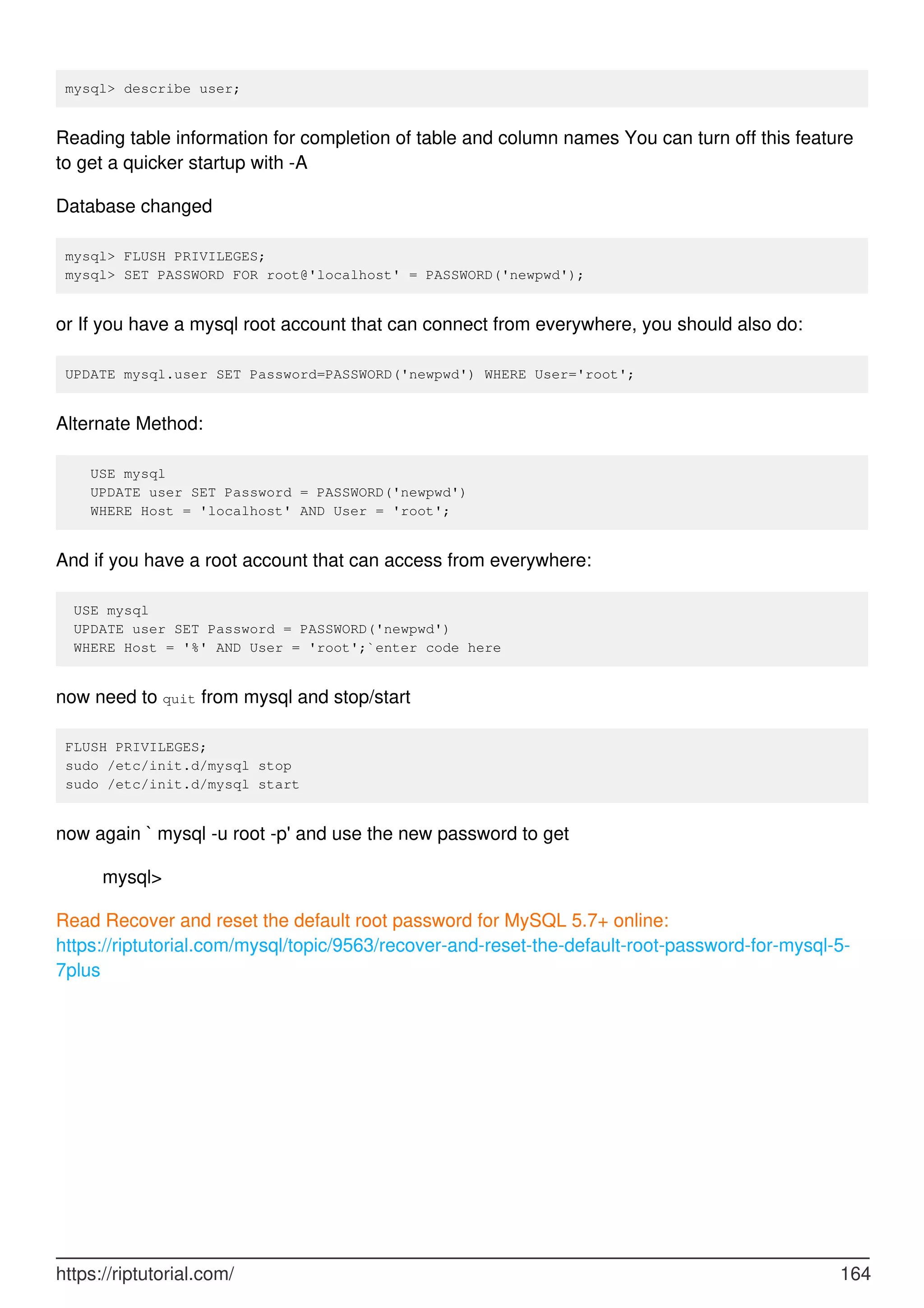 mysql> describe user;
Reading table information for completion of table and column names You can turn off this feature
to get a quicker startup with -A
Database changed
mysql> FLUSH PRIVILEGES;
mysql> SET PASSWORD FOR root@'localhost' = PASSWORD('newpwd');
or If you have a mysql root account that can connect from everywhere, you should also do:
UPDATE mysql.user SET Password=PASSWORD('newpwd') WHERE User='root';
Alternate Method:
USE mysql
UPDATE user SET Password = PASSWORD('newpwd')
WHERE Host = 'localhost' AND User = 'root';
And if you have a root account that can access from everywhere:
USE mysql
UPDATE user SET Password = PASSWORD('newpwd')
WHERE Host = '%' AND User = 'root';`enter code here
now need to quit from mysql and stop/start
FLUSH PRIVILEGES;
sudo /etc/init.d/mysql stop
sudo /etc/init.d/mysql start
now again ` mysql -u root -p' and use the new password to get
mysql>
Read Recover and reset the default root password for MySQL 5.7+ online:
https://riptutorial.com/mysql/topic/9563/recover-and-reset-the-default-root-password-for-mysql-5-
7plus
https://riptutorial.com/ 164
 