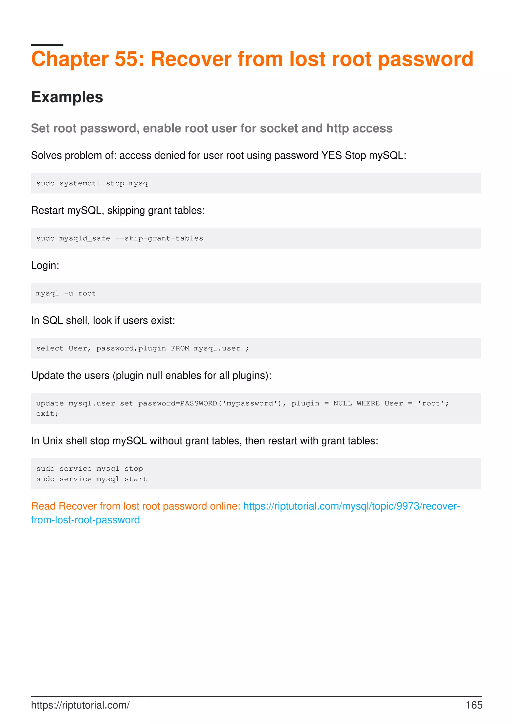 Chapter 55: Recover from lost root password
Examples
Set root password, enable root user for socket and http access
Solves problem of: access denied for user root using password YES Stop mySQL:
sudo systemctl stop mysql
Restart mySQL, skipping grant tables:
sudo mysqld_safe --skip-grant-tables
Login:
mysql -u root
In SQL shell, look if users exist:
select User, password,plugin FROM mysql.user ;
Update the users (plugin null enables for all plugins):
update mysql.user set password=PASSWORD('mypassword'), plugin = NULL WHERE User = 'root';
exit;
In Unix shell stop mySQL without grant tables, then restart with grant tables:
sudo service mysql stop
sudo service mysql start
Read Recover from lost root password online: https://riptutorial.com/mysql/topic/9973/recover-
from-lost-root-password
https://riptutorial.com/ 165
 