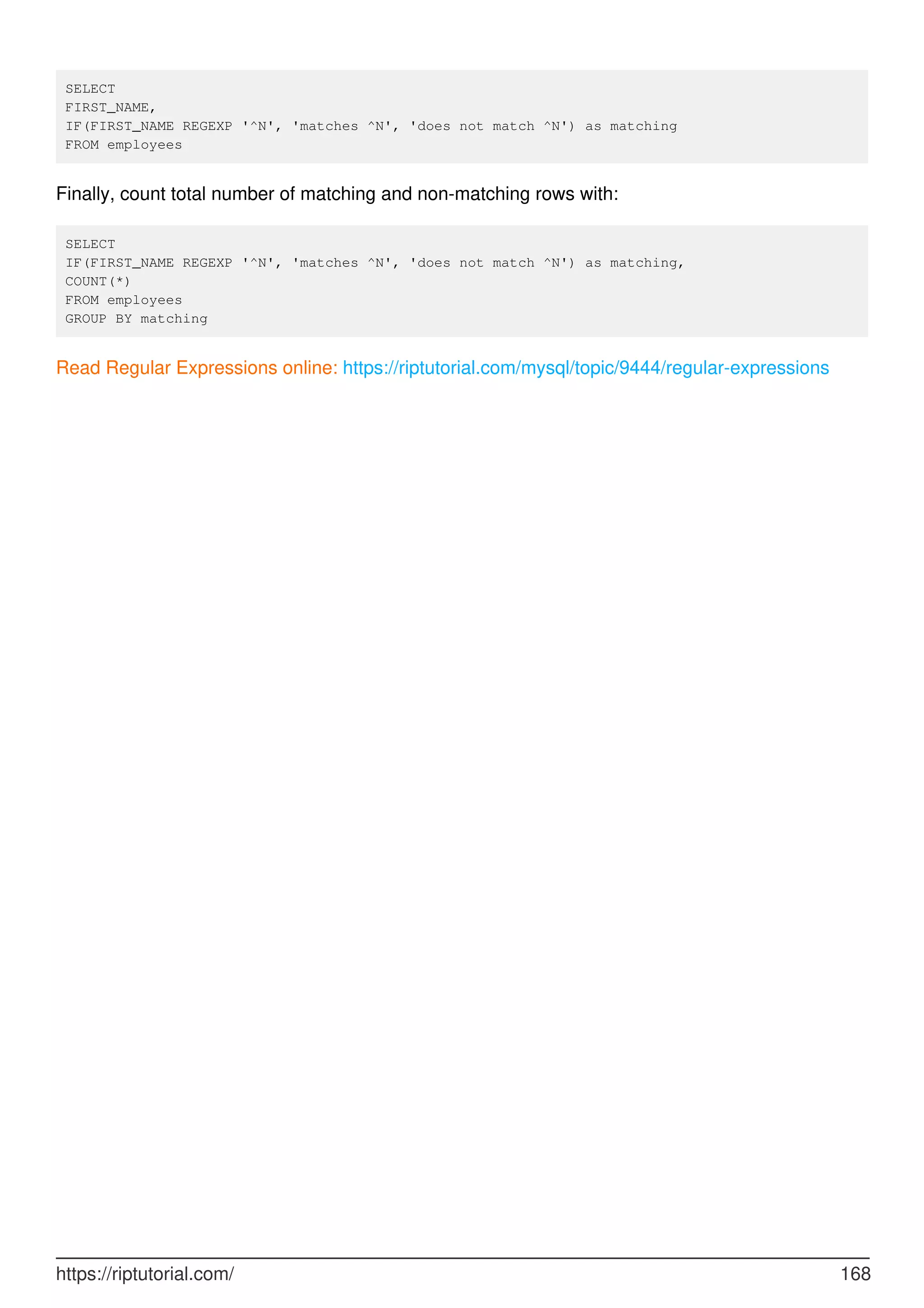 SELECT
FIRST_NAME,
IF(FIRST_NAME REGEXP '^N', 'matches ^N', 'does not match ^N') as matching
FROM employees
Finally, count total number of matching and non-matching rows with:
SELECT
IF(FIRST_NAME REGEXP '^N', 'matches ^N', 'does not match ^N') as matching,
COUNT(*)
FROM employees
GROUP BY matching
Read Regular Expressions online: https://riptutorial.com/mysql/topic/9444/regular-expressions
https://riptutorial.com/ 168
 