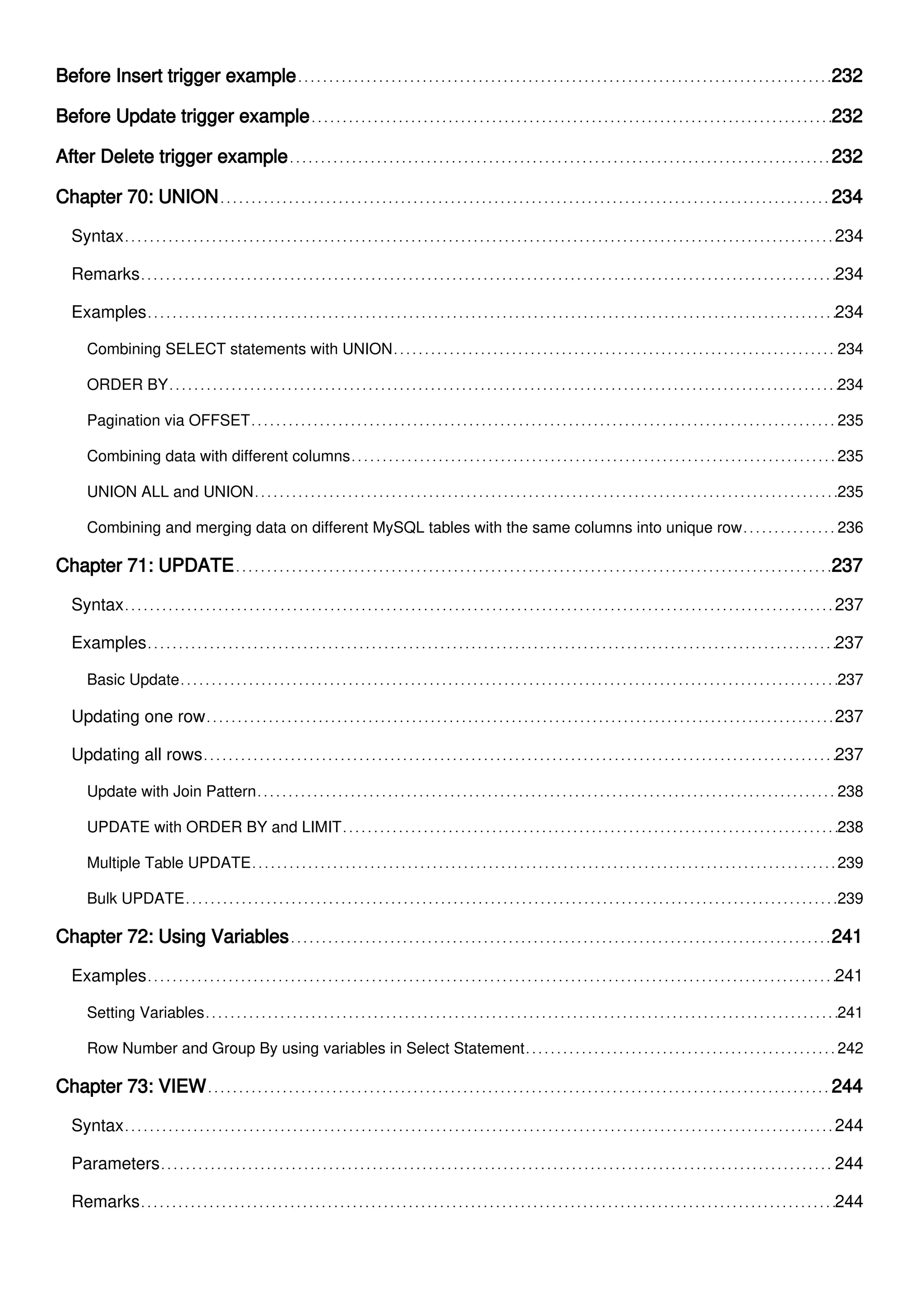 Before Insert trigger example 232
Before Update trigger example 232
After Delete trigger example 232
Chapter 70: UNION 234
Syntax 234
Remarks 234
Examples 234
Combining SELECT statements with UNION 234
ORDER BY 234
Pagination via OFFSET 235
Combining data with different columns 235
UNION ALL and UNION 235
Combining and merging data on different MySQL tables with the same columns into unique row 236
Chapter 71: UPDATE 237
Syntax 237
Examples 237
Basic Update 237
Updating one row 237
Updating all rows 237
Update with Join Pattern 238
UPDATE with ORDER BY and LIMIT 238
Multiple Table UPDATE 239
Bulk UPDATE 239
Chapter 72: Using Variables 241
Examples 241
Setting Variables 241
Row Number and Group By using variables in Select Statement 242
Chapter 73: VIEW 244
Syntax 244
Parameters 244
Remarks 244
 