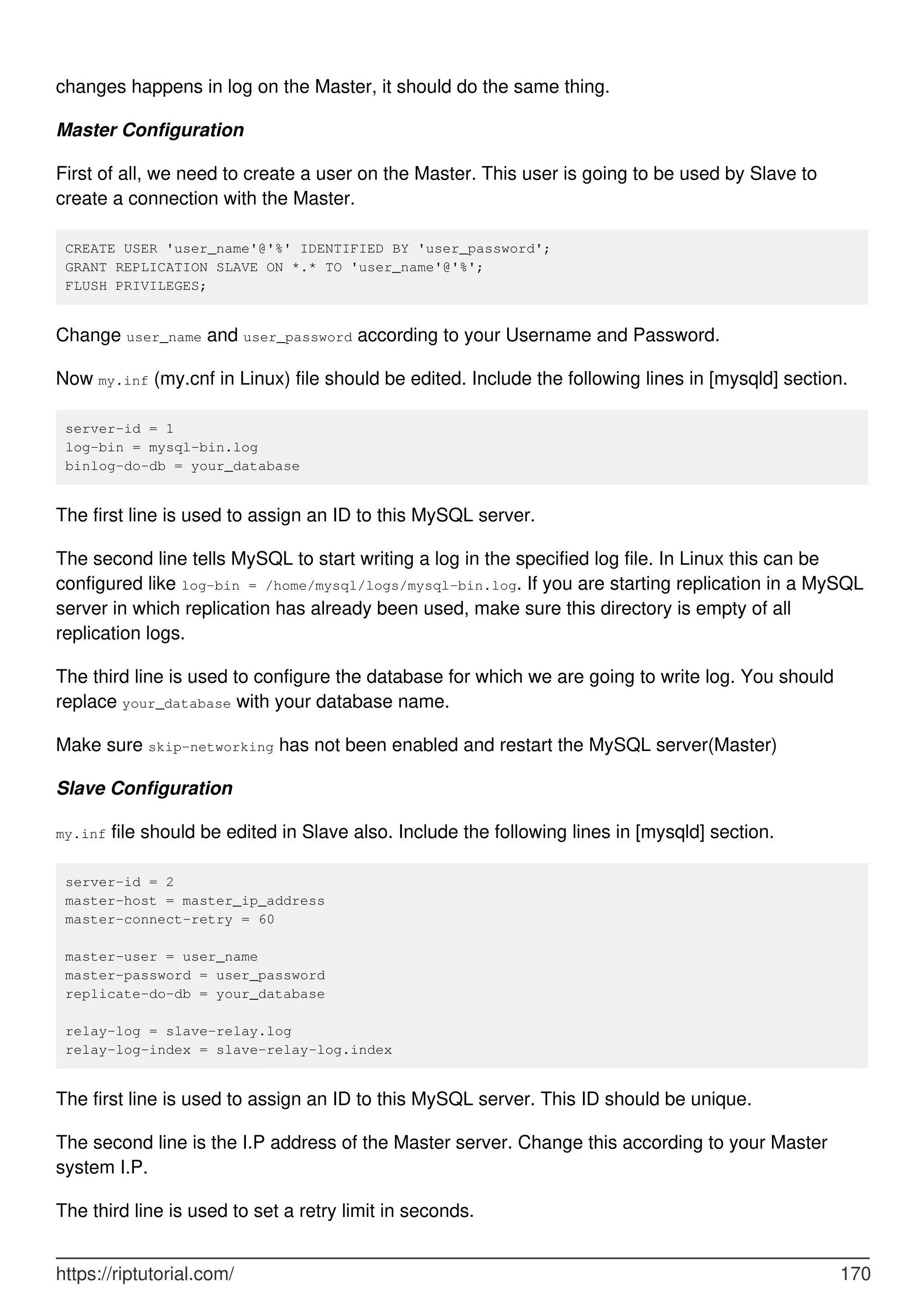 changes happens in log on the Master, it should do the same thing.
Master Configuration
First of all, we need to create a user on the Master. This user is going to be used by Slave to
create a connection with the Master.
CREATE USER 'user_name'@'%' IDENTIFIED BY 'user_password';
GRANT REPLICATION SLAVE ON *.* TO 'user_name'@'%';
FLUSH PRIVILEGES;
Change user_name and user_password according to your Username and Password.
Now my.inf (my.cnf in Linux) file should be edited. Include the following lines in [mysqld] section.
server-id = 1
log-bin = mysql-bin.log
binlog-do-db = your_database
The first line is used to assign an ID to this MySQL server.
The second line tells MySQL to start writing a log in the specified log file. In Linux this can be
configured like log-bin = /home/mysql/logs/mysql-bin.log. If you are starting replication in a MySQL
server in which replication has already been used, make sure this directory is empty of all
replication logs.
The third line is used to configure the database for which we are going to write log. You should
replace your_database with your database name.
Make sure skip-networking has not been enabled and restart the MySQL server(Master)
Slave Configuration
my.inf file should be edited in Slave also. Include the following lines in [mysqld] section.
server-id = 2
master-host = master_ip_address
master-connect-retry = 60
master-user = user_name
master-password = user_password
replicate-do-db = your_database
relay-log = slave-relay.log
relay-log-index = slave-relay-log.index
The first line is used to assign an ID to this MySQL server. This ID should be unique.
The second line is the I.P address of the Master server. Change this according to your Master
system I.P.
The third line is used to set a retry limit in seconds.
https://riptutorial.com/ 170
 