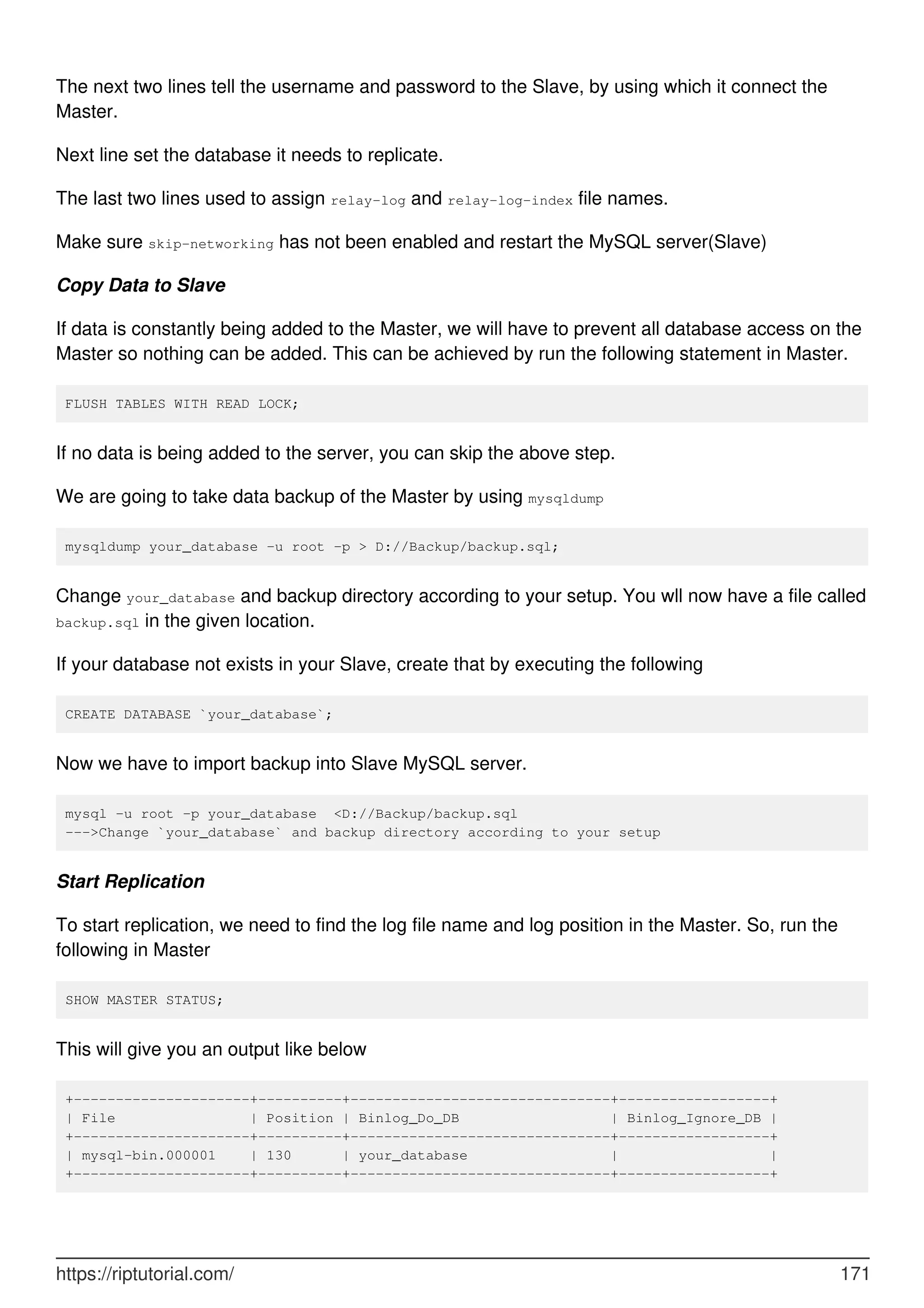 The next two lines tell the username and password to the Slave, by using which it connect the
Master.
Next line set the database it needs to replicate.
The last two lines used to assign relay-log and relay-log-index file names.
Make sure skip-networking has not been enabled and restart the MySQL server(Slave)
Copy Data to Slave
If data is constantly being added to the Master, we will have to prevent all database access on the
Master so nothing can be added. This can be achieved by run the following statement in Master.
FLUSH TABLES WITH READ LOCK;
If no data is being added to the server, you can skip the above step.
We are going to take data backup of the Master by using mysqldump
mysqldump your_database -u root -p > D://Backup/backup.sql;
Change your_database and backup directory according to your setup. You wll now have a file called
backup.sql in the given location.
If your database not exists in your Slave, create that by executing the following
CREATE DATABASE `your_database`;
Now we have to import backup into Slave MySQL server.
mysql -u root -p your_database <D://Backup/backup.sql
--->Change `your_database` and backup directory according to your setup
Start Replication
To start replication, we need to find the log file name and log position in the Master. So, run the
following in Master
SHOW MASTER STATUS;
This will give you an output like below
+---------------------+----------+-------------------------------+------------------+
| File | Position | Binlog_Do_DB | Binlog_Ignore_DB |
+---------------------+----------+-------------------------------+------------------+
| mysql-bin.000001 | 130 | your_database | |
+---------------------+----------+-------------------------------+------------------+
https://riptutorial.com/ 171
 