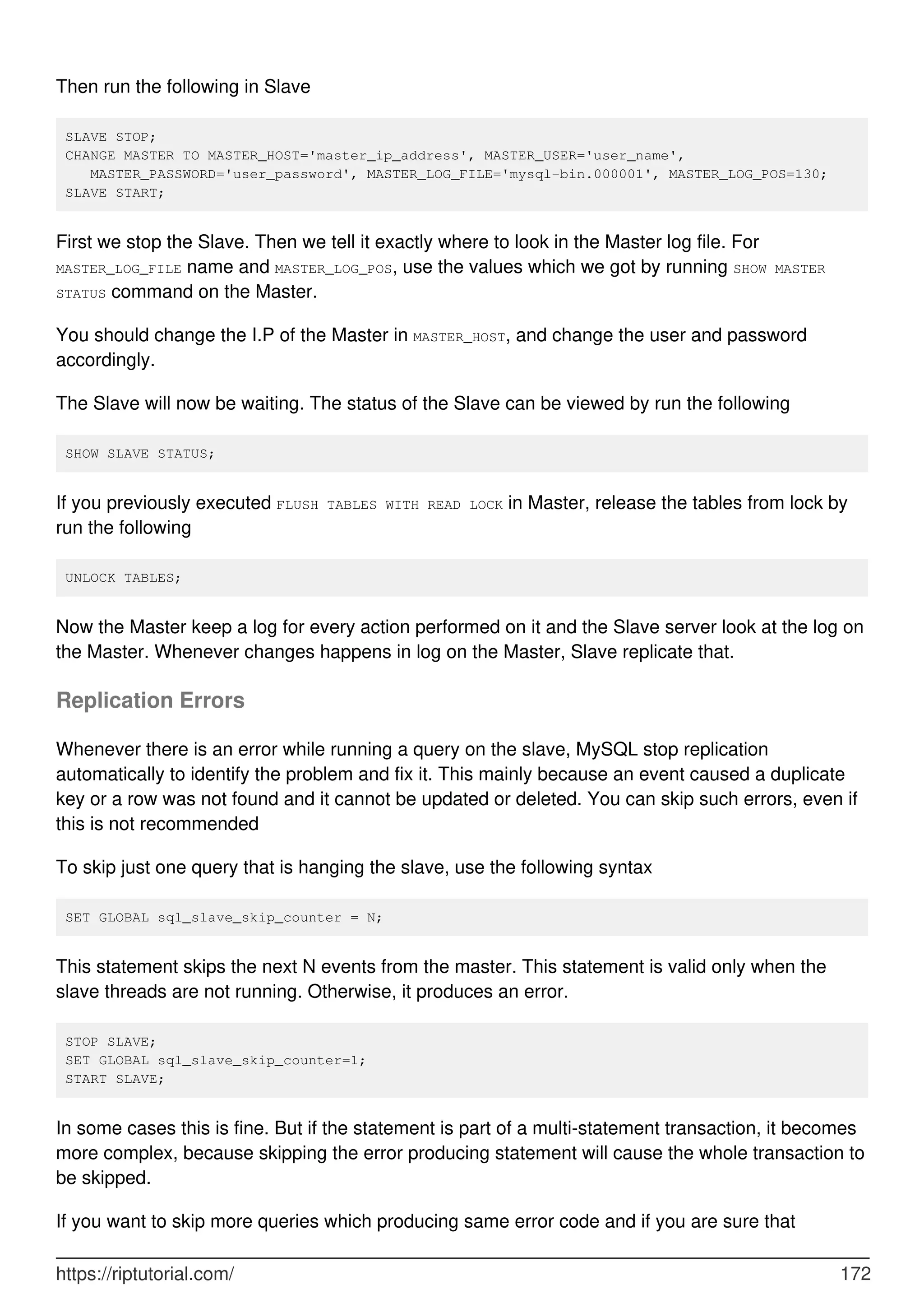 Then run the following in Slave
SLAVE STOP;
CHANGE MASTER TO MASTER_HOST='master_ip_address', MASTER_USER='user_name',
MASTER_PASSWORD='user_password', MASTER_LOG_FILE='mysql-bin.000001', MASTER_LOG_POS=130;
SLAVE START;
First we stop the Slave. Then we tell it exactly where to look in the Master log file. For
MASTER_LOG_FILE name and MASTER_LOG_POS, use the values which we got by running SHOW MASTER
STATUS command on the Master.
You should change the I.P of the Master in MASTER_HOST, and change the user and password
accordingly.
The Slave will now be waiting. The status of the Slave can be viewed by run the following
SHOW SLAVE STATUS;
If you previously executed FLUSH TABLES WITH READ LOCK in Master, release the tables from lock by
run the following
UNLOCK TABLES;
Now the Master keep a log for every action performed on it and the Slave server look at the log on
the Master. Whenever changes happens in log on the Master, Slave replicate that.
Replication Errors
Whenever there is an error while running a query on the slave, MySQL stop replication
automatically to identify the problem and fix it. This mainly because an event caused a duplicate
key or a row was not found and it cannot be updated or deleted. You can skip such errors, even if
this is not recommended
To skip just one query that is hanging the slave, use the following syntax
SET GLOBAL sql_slave_skip_counter = N;
This statement skips the next N events from the master. This statement is valid only when the
slave threads are not running. Otherwise, it produces an error.
STOP SLAVE;
SET GLOBAL sql_slave_skip_counter=1;
START SLAVE;
In some cases this is fine. But if the statement is part of a multi-statement transaction, it becomes
more complex, because skipping the error producing statement will cause the whole transaction to
be skipped.
If you want to skip more queries which producing same error code and if you are sure that
https://riptutorial.com/ 172
 