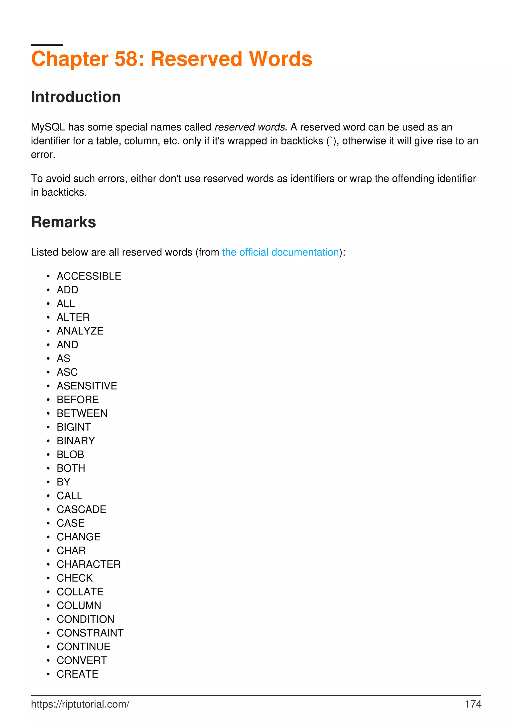 Chapter 58: Reserved Words
Introduction
MySQL has some special names called reserved words. A reserved word can be used as an
identifier for a table, column, etc. only if it's wrapped in backticks (`), otherwise it will give rise to an
error.
To avoid such errors, either don't use reserved words as identifiers or wrap the offending identifier
in backticks.
Remarks
Listed below are all reserved words (from the official documentation):
ACCESSIBLE
•
ADD
•
ALL
•
ALTER
•
ANALYZE
•
AND
•
AS
•
ASC
•
ASENSITIVE
•
BEFORE
•
BETWEEN
•
BIGINT
•
BINARY
•
BLOB
•
BOTH
•
BY
•
CALL
•
CASCADE
•
CASE
•
CHANGE
•
CHAR
•
CHARACTER
•
CHECK
•
COLLATE
•
COLUMN
•
CONDITION
•
CONSTRAINT
•
CONTINUE
•
CONVERT
•
CREATE
•
https://riptutorial.com/ 174
 
